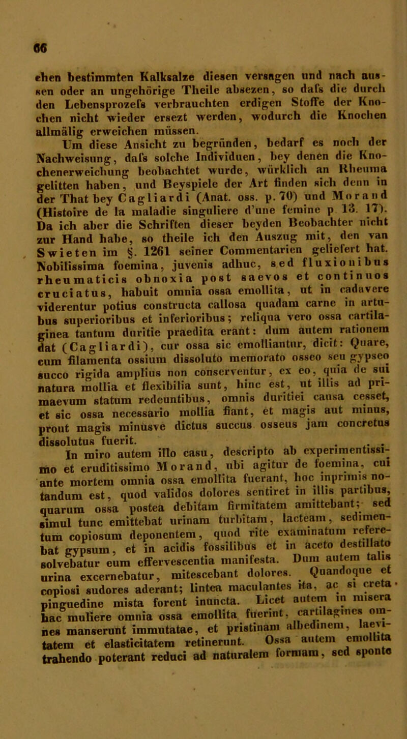 ehen bestimmten Kalksalze diesen versagen und nach aus- Ren oder an ungehörige Tlieilc absezen, so dals die durch den Lebensprozefs verbrauchten erdigen Stoffe der Kno- chen nicht wieder ersezt werden, wodurch die Knochen allmälig erweichen müssen. Um diese Ansicht zu begründen, bedarf es noch der Nachweisung, dal's solche Individuen, bey denen die Kno- chenerweichung beobachtet wurde, würkiicli an Rheuma gelitten haben, und Beyspiele der Art finden Ricli denn in der That bey Cagliardi (Anat. oss. p.70) und Morand (Histoire de la maladie singuliere d’une femine p 13. 17). Da ich aber die Schriften dieser beyden Beobachter nicht zur Hand habe, so theile ich den Auszug mit, den van Swietenim §. 1261 seiner Commentarien geliefert hat. Nobilissima foemina, juvenis adhuc, sed fluxionibus rheumaticis obnoxia post saevos et continuos crueiatus, habuit omnia ossa emollita, ut in caduvere viderentur potius constructa callosa quadam carne in artu- bus superioribus et inferioribus; reliqua vero ossa cartila- ginea tantum duritie praedita erant: dum autem rationem dat (Cagliardi), cur ossa sic emolliantur, dicit: Quare, cum filamenta ossium dissoluto memorato osseo seu gypseo succo rigida amplius non conserventur, ex eo, quia de sui natura mollia et flexibilia sunt, hinc est,^ ^ Prl“ maevum statum redeuntibus, omnis duritiei causa cesset, et sic ossa necessario mollia fiant, et magis aut minus, prout magis minusve dictus succus osseus jam concretus dissolutus fuerit. . ... In miro autem illo casu, descripto ab experimentissi- mo et eruditissimo Morand, nbi agitur de foemina, cui ante mortem omnia ossa emollita fuerant, lioc inprmus no- tandum est, quod validos dolores sentiret in illis partibus, quarum ossa postea debitam firmitatem amittebant; sed «imul tune emittebat urinam turbitam, lacteam, sedimen- tum copiosum deponentem, quod rite exam.natum refere- bat E-ypsum, et in acidis fossihbus et in aceto destillato solvebatur cum effervescentia manifesta. Dum autem talis urina excernebatur, mitescebant dolores. Quandoque et copiosi sudores aderant; lintea maculantes rta, ac si creta • pinguedine mista forent inuncta. Licet autem in misera hac muliere omnia ossa emollita fuerint. cart.lag.nes o.n- nes manserunt immutatae, et pristinam albedinem, ae\i- tatem et elasticitatem retinerunt. Ossa autem emollita trahendo poterant reduci ad naturalem formam, sed sponte