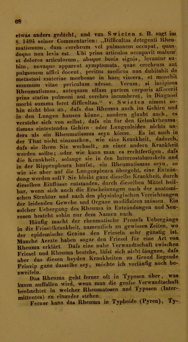 «8 etwas anders gedacht, und ran Swicten z. B. sagt iiu 141)4; seiner Commentarien: „Difiicultas dctegenti Uhcu- matismum, dum cerebrura vel pulmoncm occupat, quan- doquc non levis est. Ubi prius articnlos occupavit malunP et dolores articulorum, absque bonis signis, levantur su- bito, novaque apparent symptomata, quae cerebrum aut pulmonem affici docent, peritus meclicus non dubitabit de metastasi raateriae morbosac in haec viscera, et monebit su in mit m vitae periculum adesse. Verum, si iiicipien» Rheumatismus, antequain ullam partcm corporis aflecerit prius statim pulmoni aut cercbro incumberet, in Diagnosi inorbi summa foret difiicultas.“ v. Swieten nimmt so- hin nicht blos an, dafs das Rheuma auch im Gehirn und in den Lungen hausen könne, sondern glaubt auch, es Yerstehe sich von selbst, dafs ein für den Gelenkrheuma- tismus eintretendes Gehirn- oder Lungenleiden nichts an- ders als ein Rheumatismus seyn könne. Es ist auch in der That nicht einzusehen, wie eine Krankheit, dadurch, dafs sie ihren Siz wechselt, zn einer andern Krankheit werden sollte; oder wie kann man es rechtfertigen, dafs die Krankheit, solange sie in den Intercostalmuskeln und in der Rippenpleura häufst, ein Rheumatismus seyn, so wie sie aber auf die Lungenpieura übergeht, eine Entzün- dung werden soll'? Sie bleibt ganz dieselbe Krankheit, durch dieselben Einflüsse entstanden, durch dieselben Mittel heil- bar, wenn sich auch die Erscheinungen nach der anatomi- schen Struktur und nach den physiologischen 1 errichtungen der leidenden Gewebe und Organe modifiziren müssen. Ein solcher Liebergang des Rheuma in Entzündungen und Neu- rosen besteht sohin nur dem Namen nach. Häufig macht der rheumatische Prozefs Uebergange in die Friesflkranklieit, namentlich zu gewissen Zeiten, wo der epidemische Genius den Frieseln sehr günstig ist. Manche Aerzte haben sogar den Friesei für eine Art von Rheuma erklärt. Dafs eine nahe Verwandtschaft zwischen Friesei und Rheuma bestehe, lärst sich nicht laugnen, dafs aber das diesen beyden Krankheiten zu Grund liegende Prinzip ganz dasselbe sey, möchte ich vorläufig noch be- zweifeln. . Das Rheunia geht ferner oft in Typoscn über was kaum auffallen wird, weun man die grol’se Verwandtschaft beobachtet in welcher Rheumatosen und Typosen (Intcr- mittentes) zu einander stehen. _ Ferner kann das Rheuma in Typhoide (Pyren), ly-