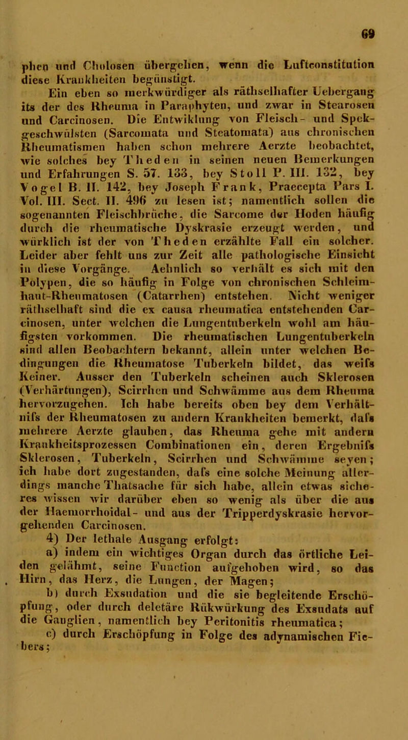 6» plicn und Cholosen übergehen, wenn die Luftconstitulion diese Krankheiten begünstigt. Ein eben so merkwürdiger als rätselhafter Uebergang its der des Rheuma in Paraphyten, und zwar in Stearosen und Carcinosen. Die Entwiklnng von Fleisch- und Spck- geschwülsten (Sarcomata und Steatomata) aus chronischen Rheumatismen haben schon mehrere Aerzte beobachtet, wie solches bey Theden in seinen neuen Remerkungen und Erfahrungen S. 57. 133, bey Stell F. III. 13-, bey Vogel B. II. 142, bey Joseph Frank, Praecepta Pars I. Vol. III. Sect. II. 4flß zu lesen ist; namentlich sollen die sogenannten Fleischbrüche, die Sarcome der Hoden häufig durch die rheumatische Dyskrasie erzeugt werden, und wiirklich ist der von Theden erzählte Fall ein solcher. Leider aber fehlt uns zur Zeit alle pathologische Einsicht in diese Vorgänge. Aelinlicli so verhält es sich mit den Polypen, die so häufig in Folge von chronischen Schleim- haut-Rhenmatosen (Catarrlien) entstehen. Nicht weniger rätselhaft sind die ex causa rheumatica entstehenden Car- cinosen, unter welchen die Lungentuberkeln wohl am häu- figsten Vorkommen. Die rheumatischen Lungentuberkeln sind allen Beobachtern bekannt, allein unter welchen Be- dingungen die Rheumatose Tuberkeln bildet, das weifs Keiner. Ausser den Tuberkeln scheinen auch Sklerosen (Verhärtungen), Scirrhen und Schwämme aus dem Rheuma hervorzugehen. Ich habe bereits oben bey dem Verhält- nifs der Rheumatosen zu andern Krankheiten bemerkt, daf» mehrere Aerzte glauben, das Rheuma gehe mit andern Krankheitsprozessen Combinationen ein, deren Ergebnifs Sklerosen, Tuberkeln, Scirrhen und Schwämme seyen; ich habe dort zugestanden, dafs eine solche Meinung aller- dings manche Tliatsache für sich habe, allein etwas siche- res wissen Avir darüber eben so wenig als über die aus der Haemorrhoidal- und aus der Tripperdyskrasie hervor- gehenden Carcinosen. 4) Der letliale Ausgang erfolgt: a) indem ein Avichtiges Organ durch das örtliche Lei- den gelähmt, seine Function aufgehoben wird, so das Hirn, das Herz, die Lungen, der Magen; b) durch Exsudation und die sie begleitende Erschö- pfung , oder durch deletäre RükAvürkung des Exsudats auf die Ganglien, namentlich bey Peritonitis rheumatica; c) durch Erschöpfung in Folge des adynamischcn Fie- bers ;