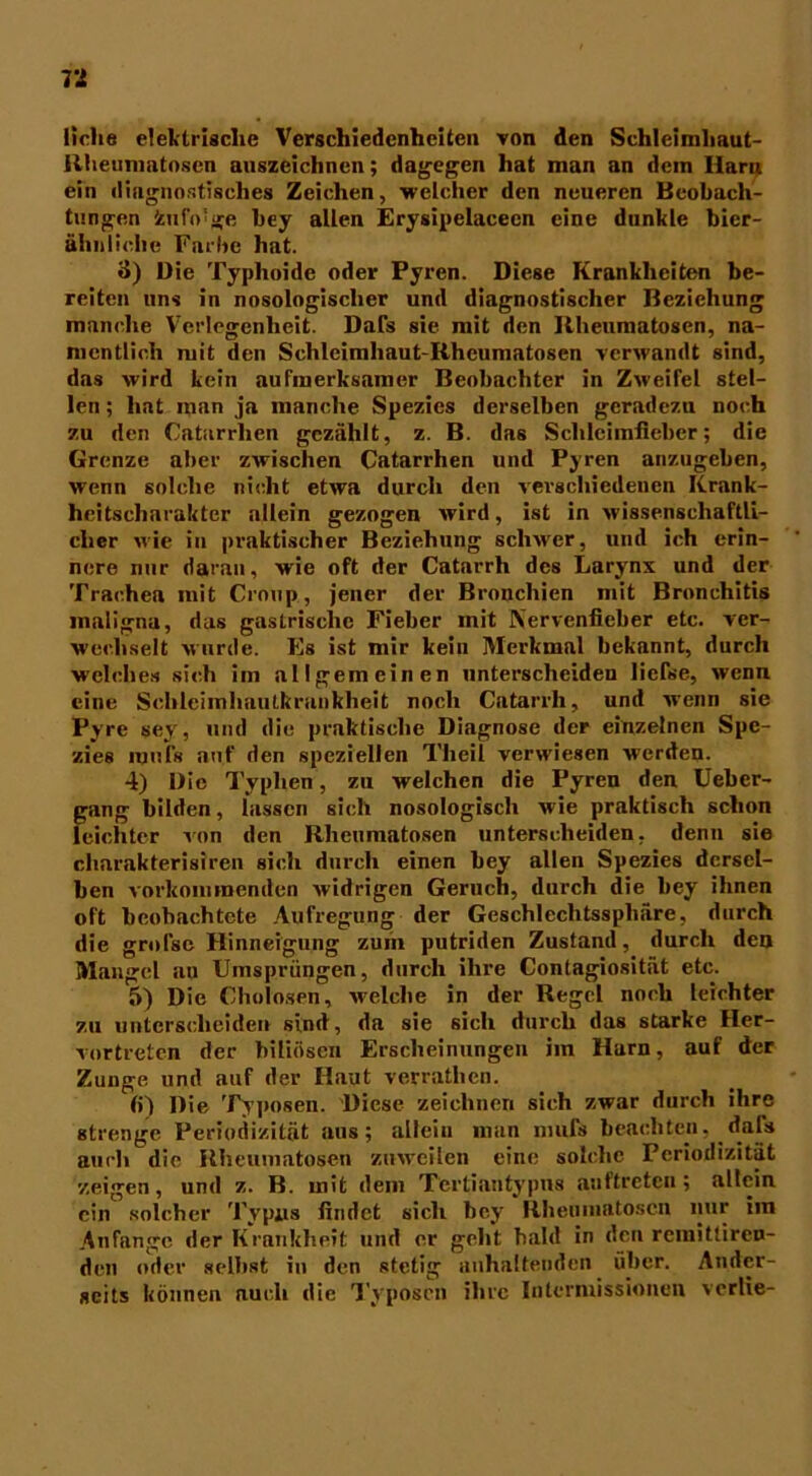 liehe elektrische Verschiedenheiten von den Schleimliaut- llheunintosen anszeichnen; dagegen hat man an dein Ilarre ein diagnostisches Zeichen, welcher den neueren Beobach- tungen fcuiVge bey allen Erysipelacecn eine dunkle bier- ähnliche Farbe hat. 3) Die Typhoide oder Pyren. Diese Krankheiten be- reiten uns in nosologischer und diagnostischer Beziehung manche Verlegenheit. Dafs sie mit den Rheumatosen, na- mentlich mit den Schleimhaut-Rheumatosen verwandt sind, das wird kein aufmerksamer Beobachter in Zweifel stel- len ; hat man ja manche Spezies derselben geradezu noch zu den Catarrhen gezählt, z. B. das Schleimfieber; die Grenze aber zwischen Catarrhen und Pyren anzugeben, wenn solche nicht etwa durch den verschiedenen Krank- heitscharakter allein gezogen wird, ist in wissenschaftli- cher wie in praktischer Beziehung schwer, und ich erin- nere nur daran, wie oft der Catarrh des Larynx und der Trachea mit Croup, jener der Bronchien mit Bronchitis maligna, das gastrische Fieber mit IV'ervenfieber etc. ver- wechselt wurde. Es ist mir kein Merkmal bekannt, durch welches sich im allgemeinen unterscheiden liefse, wenn eine Schleimhautkrankheit noch Catarrh, und wenn sie Pyre sey, und die praktische Diagnose der einzelnen Spe- zies mufs auf den speziellen Theil verwiesen werden. 4) Die Typlien, zu welchen die Pyren den Ueber- gang bilden, lassen sich nosologisch wie praktisch schon leichter von den Rheumatosen unterscheiden, denn sie charakterisiren sich durch einen bey allen Spezies dersel- ben vorkommenden widrigen Geruch, durch die bey ihnen oft beobachtete Aufregung der Geschlechtssphäre, durch die greise Hinneigung zum putriden Zustand, durch den Mangel au Umsprängen, durch ihre Contagiosität etc. 5) Die Cholosen, welche in der Regel noch leichter zu unterscheiden sind, da sie sich durch das starke Her- vortreten der biliösen Erscheinungen im Harn, auf der Zunge und auf der Haut verrathen. (i) Die Typosen. Diese zeichnen sich zwar durch ihre strenge Periodizität aus; allein man nmfs beachten. dafs auch die Rheumatosen zuweilen eine solche Periodizität zeigen, und z. B. mit dem Tertiantypus auftreten; allein ein solcher Typus findet sich bey Rheumatoscn nur iin Anfänge der Krankheit und er geht bald in den remittiren- den oder selbst in den stetig anhaltenden über. Ander- seits können auch die Typosen ihre Intermissionen verlie-