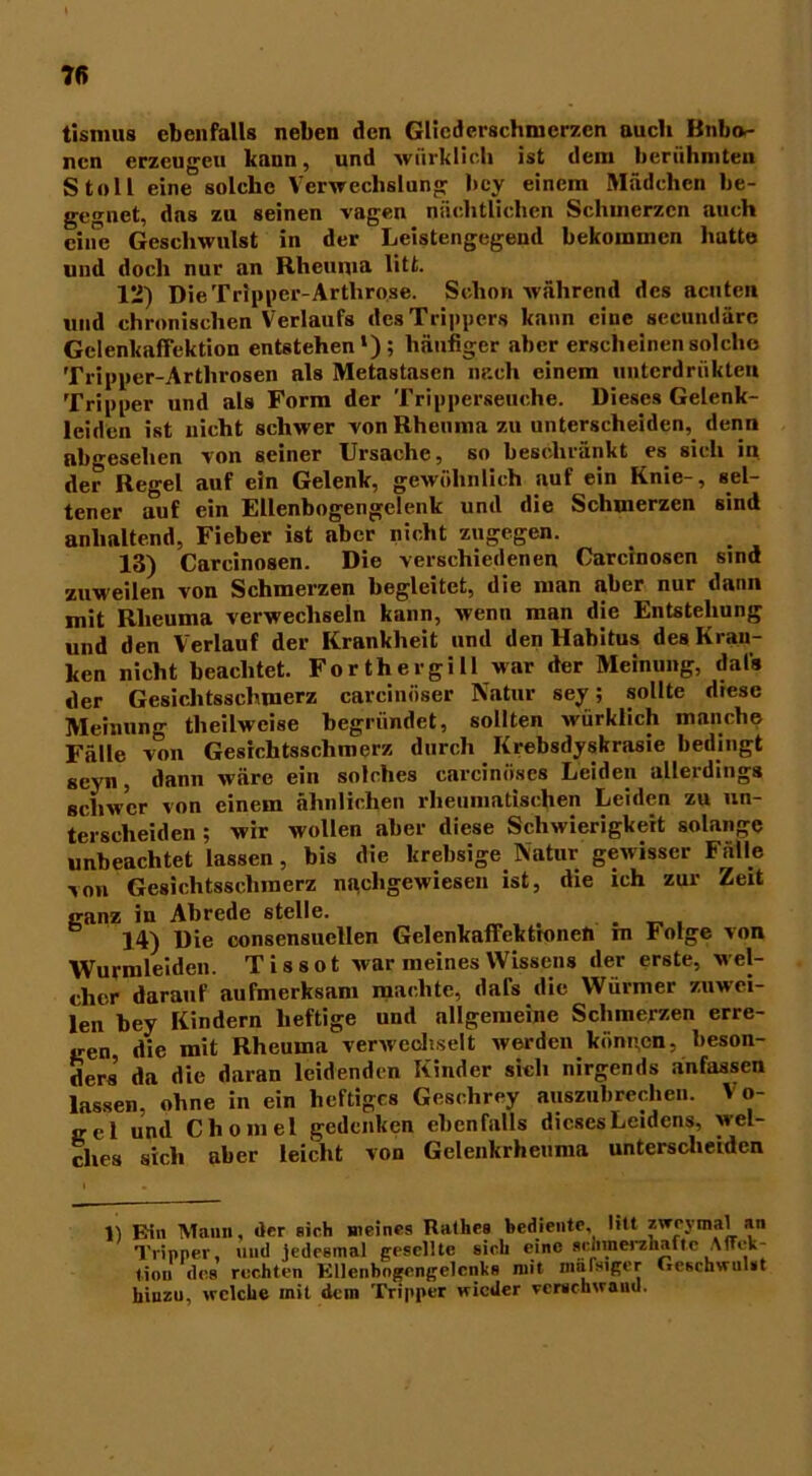 tisimis ebenfalls neben den Gliederschmerzen auch Bnbn- nen erzeugen kann, und würklich ist dem berühmten Stell eine solche Verwechslung bey einem Mädchen be- gegnet, das zu seinen vagen nächtlichen Schmerzen auch ciiie Geschwulst in der Leistengegend bekommen hatte und doch nur an Rheuma litt. 12) Die Tripper-Arthrose. Schon während des acuten und chronischen Verlaufs des Trippers kann eine secundäre Gelenkaffektion entstehen1); häufiger aber erscheinen solche Tripper-Arthrosen als Metastasen nach einem unterdrükten Tripper und als Form der Tripperseuche. Dieses Gelenk- leiden ist nicht schwer von Rheuma zu unterscheiden, denn abgesehen von seiner Ursache, so beschränkt es sich in der Regel auf ein Gelenk, gewöhnlich auf ein Knie-, sel- tener auf ein Ellenbogengelenk und die Schmerzen sind anhaltend, Fieber ist aber nicht zugegen. 13) Carcinosen. Die verschiedenen Carcinosen sind zuweilen von Schmerzen begleitet, die man aber nur dann mit Rheuma verwechseln kann, wenn man die Entstehung und den Verlauf der Krankheit und den Habitus des Krau- ken nicht beachtet. Forthergill war der Meinung, dal* der Gesichtsschmerz carcinöser Natur sey; sollte diese Meinung theilweise begründet, sollten würklich manche Fälle von Gesichtsschmerz durch Krebsdyskrasie bedingt scyn, dann wäre ein solches carcinöses Leiden allerdings schwer von einem ähnlichen rheumatischen Leiden zu un- terscheiden ; wir wollen aber diese Schwierigkeit solange unbeachtet lassen, bis die krebsige Natur gewisser Fälle von Gesichtsschinerz naehgewiesen ist, die ich zur Zeit ganz in Abrede stelle. . 14) Die consensuellen Gelenkaffekttonen m Folge von Wurmleiden. Tissot war meines Wissens der erste, wel- cher darauf aufmerksam machte, dal's die Würmer zuwei- len bey Kindern heftige und allgemeine Schmerzen erre- gen die mit Rheuma verwechselt werden k0nn.cn, beson- ders da die daran leidenden Kinder sich nirgends anfassen lassen, ohne in ein heftiges Geschrey auszubrechen. Vo- gel und Chomel gedenken ebenfalls dieses Leidens, wel- ches sich aber leicht von Gelenkrheuma unterscheiden 1) Ein Mann, der sich meines Rathes bediente, litt zweymal an Tripper, und jedesmal gesellte sich eine scnmei'zliaite Affek- tiou des rechten EUenbogengelcnliB mit miilsiger Geschwulst hinzu, welche mit dem Tripper wieder verschwand.