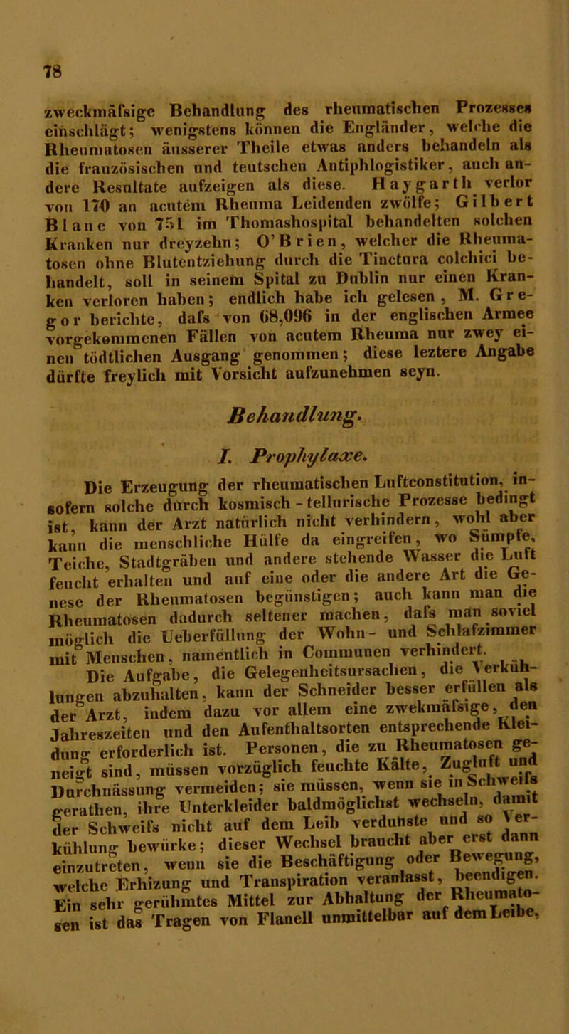 zweckmäfsige Behandlung des rheumatischen Prozesse* einschlägt; wenigstens können die Engländer, welche die Rhciimatoscn äusserer Theile etwas anders behandeln als die französischen und teutsclien Antiphlogistiker, auch an- dere Resnltate aufzeigen als diese. Haygarth verlor von 170 an acutem Rheuma Leidenden zwölfe; Gilbert Blanc von 75L im Thomashospital behandelten solchen Kranken nur dreyzelin; O’Brien, welcher die Rheuma- tosen ohne Blutentziehung durch die Tinctura colcliici be- handelt, soll in seinem Spital zu Dublin nur einen Kran- ken verloren haben; endlich habe ich gelesen , M. G r e- gor berichte, dafs von «8,096 in der englischen Armee vorgekommcnen Fällen von acutem Rheuma nur zwej ei- nen tödtlichen Ausgang genommen; diese leztere Angabe dürfte freylich mit Vorsicht aufzunehmen seyn. Behandlung. I. Prophylaxe. Die Erzeugung der rheumatischen Luftconstitution,. in- sofern solche durch kosmisch - telturische Prozesse bedingt ist, kann der Arzt natürlich nicht verhindern, wohl aber kann die menschliche Hülfe da eingreifen, wo Sumpfe, Teiche, Stadtgräben und andere stehende Wasser die Lutt feucht erhalten und auf eine oder die andere Art die Ge- nese der Rheumatosen begünstigen; auch kann man die Rheumatosen dadurch seltener machen, dar* man soviel möglich die Ueberfüllung der Wohn- und Schlafzimmer mit Menschen, namentlich in Communen verhindert. Die Aufgabe, die Gelegenheitsursachen, die Verküh- lungen abzuhalten, kann der Schneider besser erfüllen als der Arzt, indem dazu vor allem eine zwekmafsige, den Jahreszeiten und den Aufenthaltsorten entsprechende Klei- dung erforderlich ist. Personen, die zu Rheumatosen ge- neigt sind, müssen vorzüglich feuchte Kalte, Zugluft un Durchnässung vermeiden; sie müssen, wenn we lnSchweH» gerathen, ihre Unterkleider baldmöglichst wechseln, damit der Schweifs nicht auf dem Leib verdunste und so Ver- kühlung bewürke; dieser Wechsel braucht aber erst dann einzutreten, wenn sie die Beschäftigung oder Bewegung, welche Erhizung und Transpiration veranlasst, beendigen. Ein sehr gerühmtes Mittel zur Abhaltung der Rheumato- sen ist das Tragen von Flanell unmittelbar auf dem Leibe,