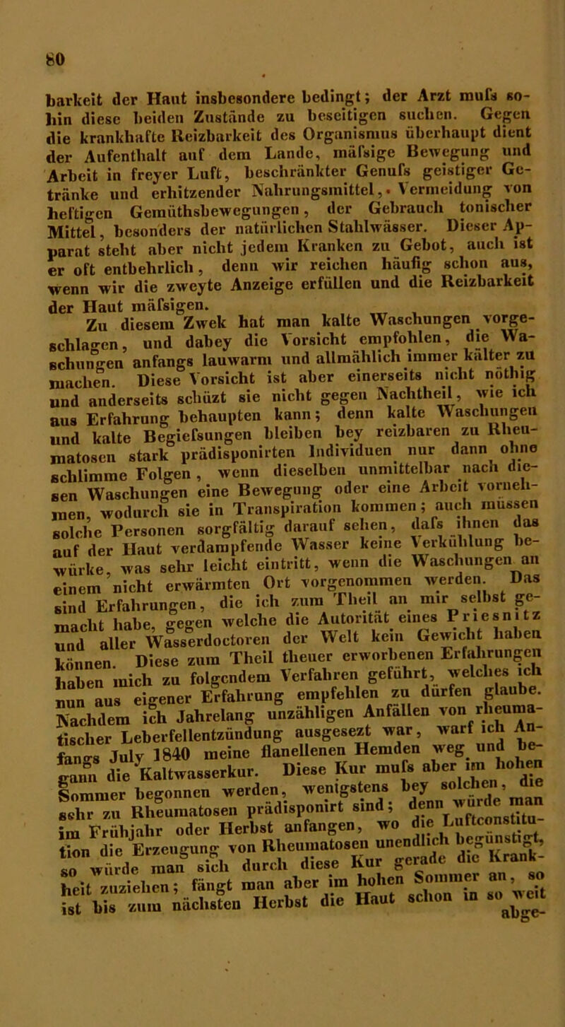 barkeit der Haut insbesondere bedingt; der Arzt murs so- hin diese beiden Zustände zu beseitigen suchen. Gegen die krankhafte Reizbarkeit des Organismus überhaupt dient der Aufenthalt auf dem Lande, mälsige Bewegung und Arbeit in freyer Luft, beschränkter Genufs geistiger Ge- tränke und erhitzender Nahrungsmittel,. Vermeidung von heftigen Geraüthsbewegungen, der Gebraueli tonischer Mittel, besonders der natürlichen Stahlwässer. Dieser Ap- parat steht aber nicht jedem Kranken zu Gebot, auch ist er oft entbehrlich, denn wir reichen häufig schon aus, wenn wir die zweyte Anzeige erfüllen und die Reizbarkeit der Haut mäfsigen. Zu diesem Zwek hat man kalte Waschungen vorge- schlagen , und dabey die Vorsicht empfohlen, die Wa- schungen anfangs lauwarm und allmählich immer kalter zu machen. Diese Vorsicht ist aber einerseits nicht nothig und anderseits scluizt sie nicht gegen Nachtheil, wie ich aus Erfahrung behaupten kann; denn kalte Waschungen und kalte Begiefsungen bleiben bey reizbaren zu Rheu- matosen stark prädisponirten Individuen nur dann^ ohne schlimme Folgen , wenn dieselben unmittelbar nach die- sen Waschungen eine Bewegung oder eine Arbeit vorneh- men, wodurch sie in Transpiration kommen; auch müssen solche Personen sorgfältig darauf sehen, dafs ihnen das auf der Haut verdampfende Wasser keine Verkühlung be- würbe was sehr leicht eintritt, wenn die Waschungen an einem nicht erwärmten Ort vorgenommen werden. Das sind Erfahrungen, die ich zum Theil an mir selbst ge- macht habe, gegen welche die Autorität eines Priesmtz und aller Wasserdoctoren der Welt kein Gewicht haben können Diese zum Theil tlieuer erworbenen Erfahrungen haben mich zu folgendem Verfahren geführt, welches ich S äur eigene, &fah,«ng empfehlen au dürfen glaube. Nachdem ich Jahrelang unzähligen Anfallen von rheuma- tischer Leberfellentzündung ausgesezt war, warf ich An- fangs Julv 1840 meine flanellenen Hemden weg und be- gnnn dl. Kntaa..e,k«r. Die.e Kn, m.b aber .... hoben Sommer begonnen weiden, wenigstens bey solchen, die äZT Rheuiiintoseii p.ädLponi« «ind. im Frühjahr oder Herbst anfangen, wo d e LuftconstUu tion die Erzeugung von Rheumatosen unendlich begun t t, so würde man sich durch diese Kur gerade die Krank- heit zuziehen; fängt man aber ira hohen Sommer an, so S bis.um nächsten Herbst die Haut schon in soweit