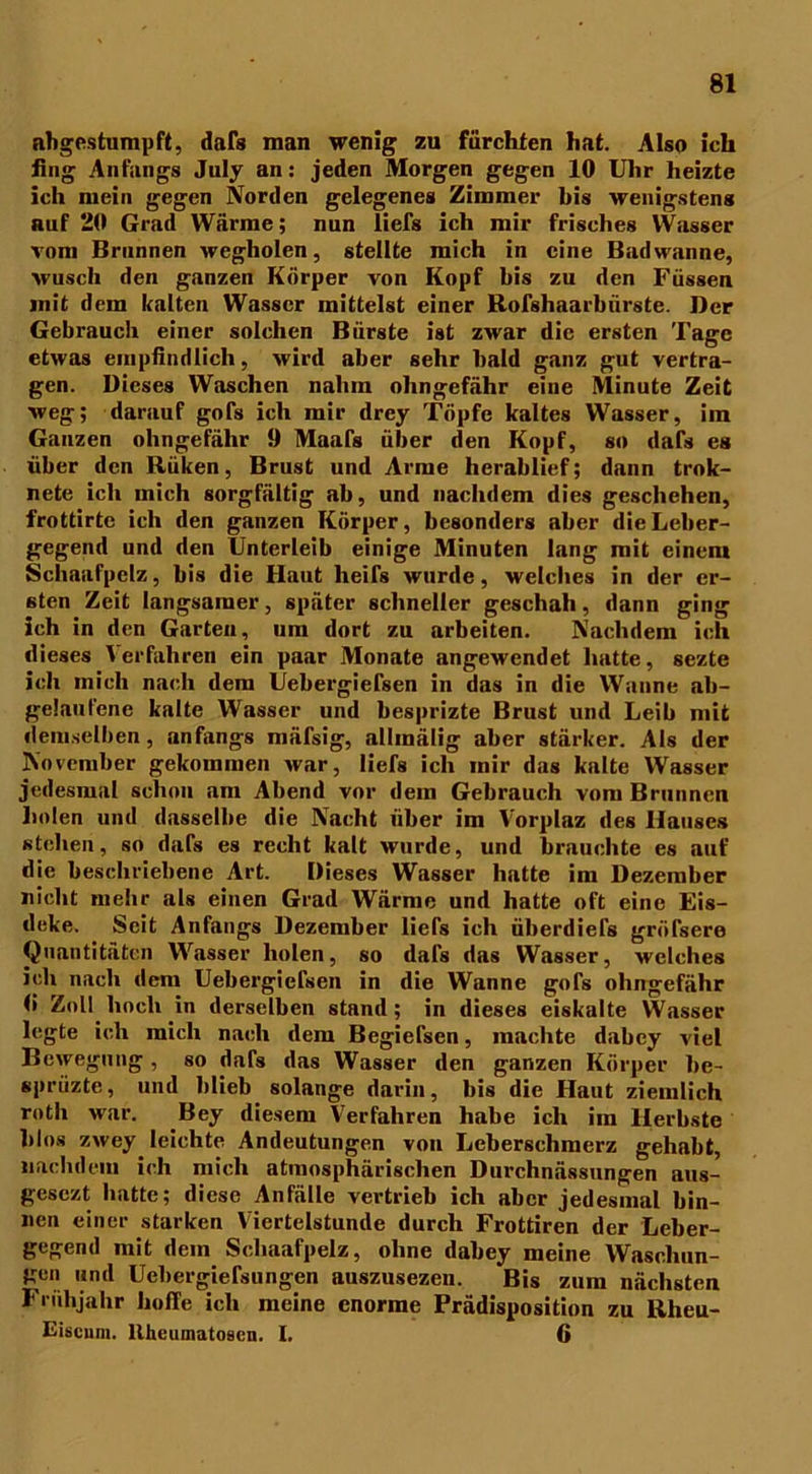 abgestumpft, dafs man wenig zu fürchten hat. Also ich fing Anfangs July an: jeden Morgen gegen 10 Uhr heizte ich mein gegen Norden gelegenes Zimmer bis wenigstens auf 20 Grad Wärme; nun liefs ich mir frisches Wasser vom Brunnen wegholen, stellte mich in eine Badwanne, wusch den ganzen Körper von Kopf bis zu den Füssen init dem kalten Wasser mittelst einer Bofshaarbiirste. Der Gebrauch einer solchen Bürste ist zwar die ersten Tage etwas empfindlich, wird aber sehr bald ganz gut vertra- gen. Dieses Waschen nahm olmgefähr eine Minute Zeit weg; darauf gofs ich mir drey Töpfe kaltes Wasser, im Ganzen ohngefähr 9 Maafs über den Kopf, so dafs es über den Rüken, Brust und Arme herablief; dann trok- nete ich mich sorgfältig ab, und nachdem dies geschehen, frottirte ich den ganzen Körper, besonders aber die Leber- gegend und den Unterleib einige Minuten lang mit einem Schaafpclz, bis die Haut lieifs wurde, welches in der er- sten Zeit langsamer, später schneller geschah, dann ging ich in den Garten, um dort zu arbeiten. Nachdem ich dieses Verfahren ein paar Monate angewendet hatte, sezte ich mich nach dem Uebergiefsen in das in die Wanne ab- gelaufene kalte Wasser und besprizte Brust und Leib mit demselben, anfangs mäfsig, allmälig aber stärker. Als der November gekommen war, liefs ich mir das kalte Wasser jedesmal schon am Abend vor dem Gebrauch vom Brunnen holen und dasselbe die Nacht über im Vorplaz des Hauses stehen, so dafs es recht kalt wurde, und brauchte es auf die beschriebene Art. Dieses Wasser hatte im Dezember nicht mehr als einen Grad Wärme und hatte oft eine Eis- deke. Seit Anfangs Dezember liefs ich überdiefs gröfsere Quantitäten Wasser holen, so dafs das Wasser, welches ich nach dem Uebergiefsen in die Wanne gofs ohngefähr 0 Zoll hoch in derselben stand ; in dieses eiskalte Wasser legte ich mich nach dem Begiefsen, machte dabey viel Bewegung , so dafs das Wasser den ganzen Körper he- sprüzte, und blieb solange darin, bis die Haut ziemlich rotli war. Bey diesem Verfahren habe ich im Herbste blos zwey leichte Andeutungen von Leberschmerz gehabt, nachdem ich mich atmosphärischen Durchnässungen aus- gesezt batte; diese Anfälle vertrieb ich aber jedesmal bin- nen einer starken Viertelstunde durch Frottiren der Leber- gegend mit dein Schaafpelz, ohne dabey meine Waschun- gen und Uebergiefsungen auszusezen. Bis zum nächsten Frühjahr hoffe ich meine enorme Prädisposition zu Rheu- Eiscnm. llheumatosen. 1. 6