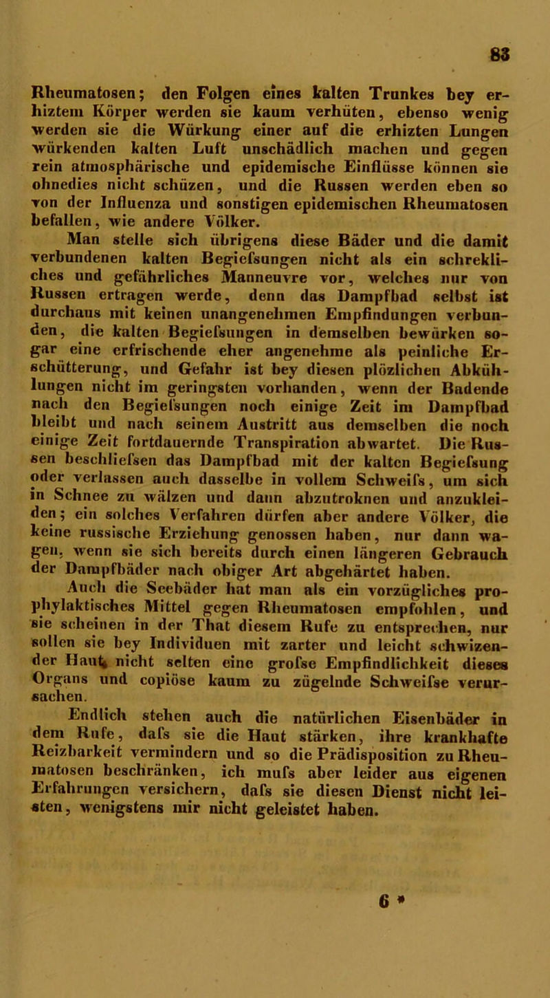 Rheumatosen; den Folgen eines kalten Trankes bey er- hiztein Körper werden sie kaum verhüten, ebenso wenig werden sie die Würkung einer auf die erhizten Lungen würkenden kalten Luft unschädlich machen und gegen rein atmosphärische und epidemische Einflüsse können sie ohnedies nicht scliüzen, und die Russen werden eben so von der Influenza und sonstigen epidemischen Rheumatosen befallen, wie andere Völker. Man stelle sich übrigens diese Bäder und die damit verbundenen kalten Begiefsungen nicht als ein sclirekli- clies und gefährliches Manneuvre vor, welches nur von Russen ertragen werde, denn das Dampfbad seihst ist durchaus mit keinen unangenehmen Empfindungen verbun- den, die kalten Begiefsungen in demselben bewürken so- gar eine erfrischende eher angenehme als peinliche Er- schütterung, und Gefahr ist bey diesen plözlichen Abküh- lungen nicht im geringsten vorhanden, wenn der Bndende nach den Begiefsungen noch einige Zeit im Dampfbad bleibt und nach seinem Austritt aus demselben die noch einige Zeit fortdauernde Transpiration abwartet. Die Rus- sen beschliefsen das Dampfbad mit der kalten Begiefsung oder verlassen auch dasselbe in vollem Schweifs, um sich in Schnee zu wälzen und dann abzutroknen und nnzuklei- den; ein solches Verfahren dürfen aber andere Völker, die keine russische Erziehung genossen haben, nur dann wa- gen. wenn sie sich bereits durch einen längeren Gebrauch der Dampfbäder nach obiger Art abgehärtet haben. Auch die Seebäder hat man als ein vorzügliches pro- phylaktisches Mittel gegen Rheumatosen empfohlen, und sie scheinen in der That diesem Rufe zu entsprechen, nur sollen sie bey Individuen mit zarter und leicht schwizen- der Haut« nicht selten eine grofse Empfindlichkeit dieses Organs und copiöse kaum zu zügelnde Schwcifse verur- sachen. Endlich stehen auch die natürlichen Eisenbäder in dem Rufe, dafs sie die Haut stärken, ihre krankhafte Reizbarkeit vermindern und so die Prädisposition zu Rheu- raatosen beschränken, ich mufs aber leider aus eigenen Erfahrungen versichern, dafs sie diesen Dienst nicht lei- sten, wenigstens mir nicht geleistet haben. 6 *