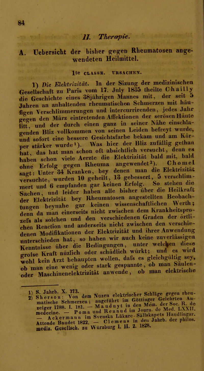 II. Therwjne. A. Uebersicbt der bisher gegen Rheumatosen ange- wendeten Heilmittel. lte ciiASSB. TJHSACHEJt. 1) Die Elektrizität, ln der Sizungder medizinischen Gesellschaft zu Paris vom 17. July 1835 tlieilte Chailly die Geschichte eines 38jälirigen Mannes mit, der seit ;> Jahren an anhaltenden rheumatischen Schmerzen mit häu- figen Verschlimmerungen und intercurrirenden, jedes Jahr ceo-en den März eintretenden Affektionen der serösen Häute litt” und der durch einen ganz in seiner Nähe einschla- srenden Bliz vollkommen von seinen Leiden befreyt wurde, und sofort eine bessere Gesichtsfarbe bekam und am per stärker wurde»). Was hier der Bliz zufällig gethan hat das hat man schon oft absichtlich versucht, denn es haben schon viele Aerzte die Elektrizität bald mit, bald ohne Erfolg gegen Rheuma angewendet2). Chomei sact- Unter 34 Kranken, hey denen man die Elektrizität versuchte, wurden 10 geheilt, 13 gebessert 5 verschlim- mert und (i empfanden gar keinen Erfolg So stehen die Sachen, und leider haben alle bisher über die Heilkraft der Elektrizität bey Rheumatosen angestellten Beobach- tungen beynahe gar keinen wissenschaftlichen Werth; denn da man einerseits nicht zwischen dem Krankheitspro- zels als solchen und den verschiedenen Graden der örtli- chen Reaction und anderseits nicht zwischen den verschie- denen Modifikationen der Elektrizität und ihrer Anwendung unterschieden hat, so haben wir auch keine zuverlässigen Kenntnisse über die Bedingungen, unter welche»» diese „rolse Kraft nüzlich oder schädlich wurkt; und es wird wohl kein Arzt behaupten wollen, dafis es gleichgültig sey, ob man eine wenig oder stark gespannte, ob man Saulen- ode™Maschinenelektrizität anwende, ob man elektrische 1) 2) h“',.1 Von dem Nuzen elektrischer Schläge gegen rhc„- ttonde Bandet 1822. — Clemens in den Jahrb. der philos. lediz. Gcsellsch. zu VN ürzhurg 1. H- 2. ib«.