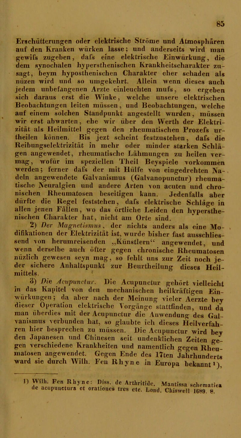 Erschütterungen oder elektrische Ströme und Atmosphären auf den Kranken würken lasse; und anderseits wird man gewifs zugehen, dafs eine elektrische Einwürkung, die dem synochalen hypersthenischen Krankheitscharakter zu- sagt, beym hyposthenischen Charakter eher schaden als nüzen wird und so umgekehrt. Allein wenn dieses auch jedem unbefangenen Arzte einleuchten mufs, so ergeben sich daraus erst die Winke, welche unsere elektrischen Beobachtungen leiten müssen, und Beobachtungen, welche auf einem solchen Standpunkt angestellt wurden, müssen wir erst abwarten, ehe wir über den Werth der Elektri- zität als Heilmittel gegen den rheumatischen Prozefs ur- theilen können. Bis jezt scheint festzustehen, dafs die Reibungselektrizität in mehr oder minder starken Schlä- gen angewendet, rheumatische Lähmungen zu heilen ver- mag, wofür im speziellen Theil Beyspiele Vorkommen werden; ferner dafs der mit Hülfe von eingedrehten Na- deln angewendete Galvanismus (Galvanopunctur) rheuma- tische Neuralgien und andere Arten von acuten und chro- nischen Rheumatosen beseitigen kann. Jedenfalls aber dürfte die Regel feststehen, dafs elektrische Schläge in allen jenen Fällen, wo das örtliche Leiden den hypersthe- nischen Charakter hat, nicht am Orte sind. 2) Der Magnetismus, der nichts anders als eine Mo- . difikationen der Elektrizität ist, wurde bisher fast ausschlies- send von herumreisenden „Künstlern“ angewendet, und wenn derselbe auch öfter gegen chronische Rheumatosen nüzlich gewesen seyn mag, so fehlt uns zur Zeit noch je- der sichere Anhaltspunkt zur Beurtheilung dieses Heil- mittels. 3) Die Acupunctur. Die Acupunctur gehört vielleicht in das Kapitel von den mechanischen heilkräftigen Ein- wirkungen ; da aber nach der Meinung vieler Aerzte bey dieser Operation elektrische 'Vorgänge stattfinden, und da man überdies mit der Acupunctur die Anwendung des Gal- vanismus verbunden hat, so glaubte ich dieses Heilverfah- ren hier besprechen zu müssen. Die Acupunctur wird bey den Japanesen und Chinesen seit undenklichen Zeiten ge- gen verschiedene Krankheiten und namentlich gegen Rlieu- matosen angewendet. Gegen Ende des 17ten Jahrhunderts ward sie durch Wilh. Feu Rhyne in Europa bekannt«). n Willi. Frn Rhyne: Riss, de Arthritide. Mantissa de aenpunetura et orationes tres etc. Land. Chiswcll scliematiea 1689. 8.