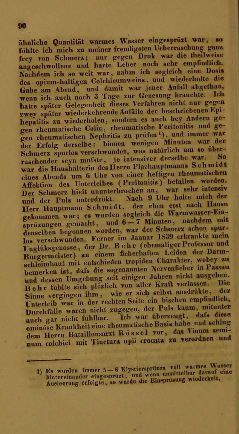 ähnliche Quantität warmes Wasser eingcsprüzt war, so fühlte ich mich zu meiner freudigsten Ueberraschung ganz frey von Schmerz; nur gegen Druk war die the.lwe.se angeschwollene und harte Leber noch sehr empfindlich. Nachdem ich so weit war, nahm ich sogleich eine Dosis des opium-haltigen Colchicumweins, und wiederholte die Gabe am Abend, und damit war jener Anfall abgcthan, wenn ich auch noch 3 Tage zur Genesung brauchte. Ich hatte später Gelegenheit dieses Verfahren nicht nur gegen zwey später wiederkehrendc Anfälle der beschriebenen Lpi- hepatitis zu wiederholen, sondern es auch bey Andern ge- gen rheumatische Colic, rheumatische Peritonitis und ge- gen rheumatischen Nephritis zu prüfen1), und immer war der Erfolg derselbe: binnen wenigen Minuten war der Schmerz spurlos verschwunden, was natürlich um so über- raschender seyn mufste, je intensiver derselbe war S« war die Haushälterin des Herrn Fljizliauptmanns Schmidt eines Abends um 6 Uhr von einer heftigen rheumatischen Affektion des Unterleibes (Peritonitis) befallen worden Der Schmerz hielt ununterbrochen an, war sehr intensiv und der Puls unterdriikt. Nach 9 Uhr holte mich der Herr Hauptmann Schmidt, der eben erst nach Hause gekommen war; es wurden sogleich die Warmwasser-Em- sprüzungen gemacht, und 6-7 Minuten, nachdem mit denselben begonnen worden, war der Schmerz schall spur- los verschwunden. Ferner nn Januar lb3.) erkrankte mem Unglüksgenosse, der Dr. Belir (ehemaligerProfessor und Bürgermeister) an einem fieberhaften Leiden der Darra- schleimliaut mit entschieden tropiden Charakter, wobey zu bemerken ist, dafs die sogenannten Nervenfieber in Passau und dessen Umgebung seit einigen Jahren nicht ausgehen. Behr fühlte sich pliizlich von aller Kraft verlassen. Die Sinne vergingen ihm, wie er sich selbst ausdrukte der Unterleib war in der rechten Seite ein bischen empfindlich, Durchfälle waren nicht zugegen, der Puls kaum, mitunter auch gar nicht fühlbar. Ich war überzeugt, dafs diese ominöse Krankheit eine rheumatische Basis habe und schlug Tm Herrn Bataillonsarzt Rössel vor, das Vinnm semi- num colchici mit Tinctura opu crocata zu verordnen und 1) Es wurden immer 5-6 K'^^Prütcn vo^ ' hintereinander eingcsprüzt, und renn unm.^lbar darnu« e Ausleerung erfolgte, so wurde die Einspruzung wieutrnu.