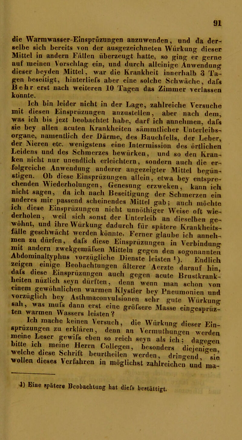 *J1 die Warnwasscr-Einsprüzungen anzuwenden, und da der- selbe sich bereits von der ausgezeichneten Würkung dieser Mittel in andern Fällen überzeugt hatte, so ging er gerne auf meinen Vorschlag ein, und durch alleinige Anwendung dieser beiden Mittel, war die Krankheit innerhalb 3 Ta- gen beseitigt, hinterliefs aber eine solche Schwäche, dafs Mehr erst nach weiteren 10 Tagen das Zimmer verlassen konnte. Ich bin leider nicht in der Lage, zahlreiche Versuche mit diesen Einsprüzungen anziistcllen, aber nach dem, was ich bis jezt beobachtet habe, darf ich annehmen, dafs sie bey allen acuten Krankheiten sämmtliclier Unterleibs- organe, namentlich der Därme, des Bauchfells, der Leber, der Nieren etc. wenigstens eine Intermission des örtlichen Leidens und des Schmerzes bewürken, und so den Kran- ken nicht nur unendlich erleichtern, sondern auch die er- folgreiche Anwendung anderer angezeigter Mittel begün- stigen. Ob diese Einsprüzungen allein, etwa bey entspre- ehenden Wiederholungen, Genesung erzweken, kann ich nicht sagen, da ich nach Beseitigung der Schmerzen ein anderes mir passend scheinendes Mittel gab; auch möchte ich diese Einsprüzungen nicht unnöthiger Weise oft wie- derholen , weil sich sonst der Unterleib an dieselben ge- wohnt, und ihre Wurkung dadurch für spätere Krankheits- lalle geschwächt werden könnte. Ferner glaube ich anneh- men zu dürfen, dafs diese Einsprüzungen in Verbindung mit andern zwekgemäfsen Mitteln gegen den sogenannten Abdominaltyphus vorzügliche Dienste leisten »), Endlich zeigen einige Beobachtungen älterer Aerzte darauf hin, dals diese Einsprüzungen auch gegen acute Brustkrank- hexten nuzhch seyn dürften, denn wenn man schon von einem gewöhnlichen warmen Klystier bey Pneumonien und torzuglich bey Asthmacouvulsionen sehr gute Würkun«- Bah, was muls dann erst eine gröfsere Masse eingcsprüz- ten warmen Wassers leisten? ° * Ich mache keinen Versuch, die Würkung dieser Ein- spruzungen zu erklären, denn an Vermuthungen Meiden meine Leser gewifs eben so reich seyn als ich; dagegen bite mh meine Herrn College.., besonders diejenigen, welche diese Schrift beurtheilen werden, dringe,,j wollen dieses Verfahren in möglichst zahlreichen und ma- U Eine spätere Beobachtung hat diefs bestätigt.