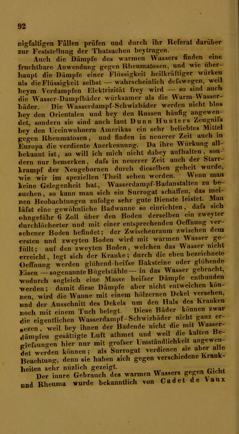 nigfaltigen Fällen prüfen nnd durch ihr Referat darüber zur Feststellung der Thatsaclien beytragen. Auch die Dämpfe des warmen Wassers finden eine fruchtbare Anwendung gegen Rheumatosen, und wie über- haupt die Dämpfe einer Flüssigkeit heilkrattiger würken als die Flüssigkeit selbst — wahrscheinlich del'swcgcn, weil beym Verdampfen Elektrizität frey wird — so sind auch die Wasser-Dampfbäder,wirksamer als die Warm-Wasser- häder. Die Wasserdampf-Schwizbäder werden nicht blos hey den Orientalen und bey den Russen häufig angewen- det, sondern sie sind auch laut Dünn Hunters Zeugmls hey den Ureinwohnern Amerikas ein sehr beliebtes Mittel gegen Rheumatosen, und finden in neuerer Zeit auch in Europa die verdiente Anerkennung. Da ihre Wiirkung all- bekannt ist, so will ich mich nicht daliey aufbalten, son- dern nur bemerken, dafs in neuerer Zeit auch der Starr- krampf der Neugebornen durch dieselben geheit wurde, ■wie wir im speziellen Theil sehen werden. Wenn man keine Gelegenheit hat, Wasserdampf-Badanstalten zu be- suchen , so kann man sich ein Surrogat schaffen, das mei- nen Beobachtungen zufolge sehr gute Dienste leistet. Man lärst eine gewöhnliche Badwanne so einrichten,. dafs sich nhngefähr 6 Zoll über den Boden derselben ein zweyter durchlöcherter und mit einer entsprechenden Oeffnung ver- sehener Boden befindet; der Zwischenraum zwischen dem «rsten und zweyten Boden wird mit warmen Wasser ge- füllt; auf den zweyten Boden, welchen das Wasser nicht erreicht, legt sich der Kranke; durch die eben bezeiclinete Oeffnung werden gliihend-heirse Baksteine oder gluhende Eisen-sogenannteBügelstähle-in das Wasser gebracht, ■wodurch sogleich eine Masse lieifser Dampfe entbunden werden; damit diese Dämpfe aber nicht entweichen kön- nen, wird die Wanne mit einem hölzernen Dekel versehen, und der Ausschnitt des Dekels um den Hals des Kranken noch mit einem Tuch belegt. Diese Bäder können zwar die eigentlichen Wasserdampf-Scliwizbader nicht ganz er- „ezen, weil bey ihnen der Badende nicht die mit \Vasser- (lämpfcu gesättigte Luft athinet und weil die kalten Be- jjiefsungen hier nur mit grofser Umständlichkeit aiigew en- det werden können; als Surrogat verdienen sie aber ae Beachtung, denn sie haben sich gegen verschiedene Krank- helteperinnreU Gebrauch des warmen Wassers gegen Gicht und Rheuma wurde bekanntlich von Cadet de \ aux