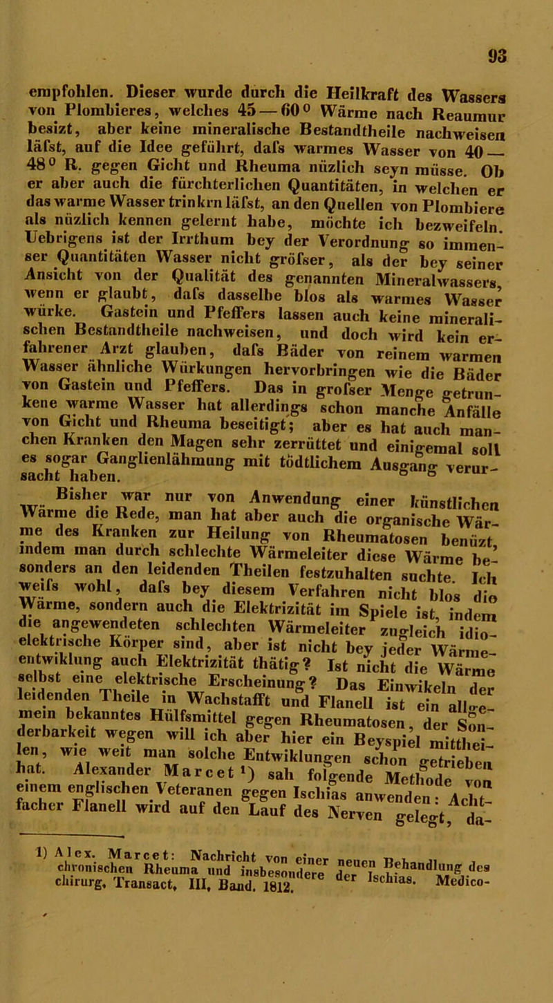 empfohlen. Dieser wurde durch die Heilkraft des Wassers von Plombieres, welches 45 — ß0° Wärme nach Reaumur besizt, aber keine mineralische Bestandteile nachweisen läfst, auf die Idee geführt, dafs warmes Wasser von 40 — 48° R. gegen Gicht und Rheuma mizlicli seyn müsse. Ol» er aber auch die fürchterlichen Quantitäten, in welchen er das warme Wasser trinkrn läfst, an den Quellen von Plombiere als nüzlich kennen gelernt habe, möchte ich bezweifeln Uebrigens ist der Irrthum bey der Verordnung so immen- ser Quantitäten Wasser nicht gröfser, als der bey seiner Ansicht von der Qualität des genannten Mineralwassers wenn er glaubt, dafs dasselbe blos als warmes Wasser wurke. Gastein und Pfeifers lassen auch keine minerali- schen Bestandteile nachweisen, und doch wird kein er fahren er Arzt glauben, dafs Bäder von reinem warmer. Wasser ähnliche Wurkungen hervorbringen wie die Bäder von Gastein und Pfeifers. Das in grofser Menge betrun- kene warme Wasser hat allerdings schon manche Anfälle von Gicht und Rheuma beseitigt; aber es hat auch man- chen Kranken den Magen sehr zerrüttet und einigemal soll es sogar Gangüenlähmung mit todtlichem Ausgang verur- saent nahen. 'var nur Anwendung einer künstlichen Warme die Rede, man hat aber auch die organische Wir me des Kranken zur Heilung von Rheumatosen benüzt' indem man durch schlechte Wärmeleiter diese Wärme be’ sonders an den leidenden Theilen festzuhalten suchte Ich we.fs wohl dars bey diesem Verfahren nicht blos die Warme, sondern auch die Elektrizität im Spiele ist indem die angewendeten schlechten Wärmeleiter zuo-Jeir , idi« elektrische Körper sind, aber ist nicht bey jeder Wä mel edw,klung auch Elektrizität thätig? Ist nicht die Wärme selbst eine elektrische Erscheinung? Das Einwikeln der leidenden Theile in Waclistafft und Flanell ist ein al|..e- mein bekanntes Hulfsmittel gegen Rheumatosen, der Son- derbarkeit wegen will ich aber hier ein Beyspid mittl.e - len wie weit man solche Entwiklungen schon gSbea hat. Alexander Marcet') sah folgende Mefbn,l„ einem englischen Veteranen gegen Ischias anwenden Acht fachcr Flanell wird auf den Lauf des Nerven gelegt, da-  Ä.£r irr *- Chirurg. Transact. UI. Uaoid l8l2  ,schlas- Medico-