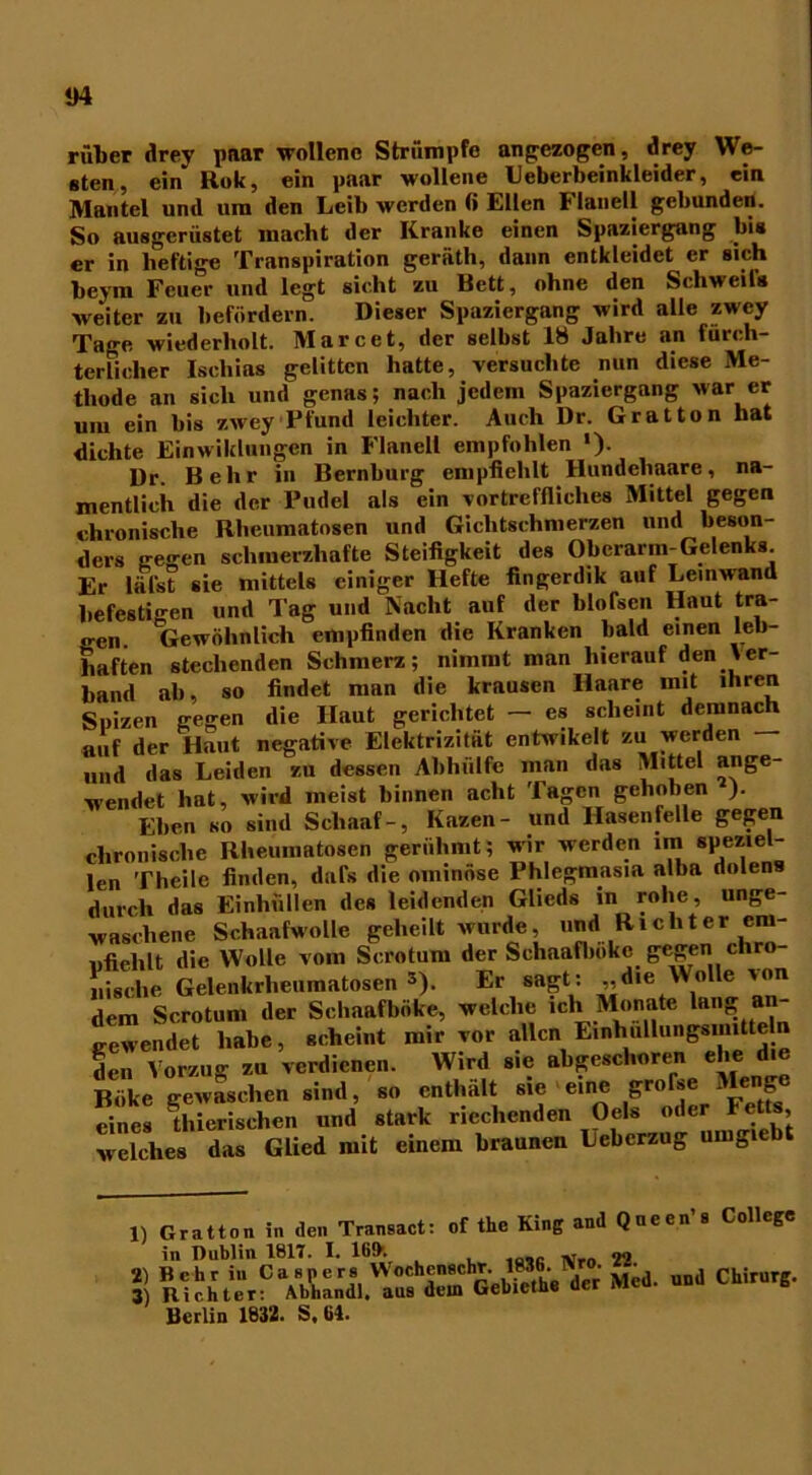 rüber drey paar wollene Strümpfe an gezogen, drey We- sten, ein Rok, ein paar wollene Ueberbeinkleider, ein Mantel und um den Leib werden fi Ellen b lanell gebunden. So ausgerüstet macht der Kranke einen Spaziergang bis er in heftige Transpiration geräth, dann entkleidet er sich beym Feuer und legt sicht zu Bett, ohne den Schweifs weiter zu befördern. Dieser Spaziergang wird alle zwey Tage wiederholt. Marcet, der selbst 18 Jahre an fürch- terlicher Ischias gelitten hatte, versuchte nun diese Me- thode an sich und genas; nach jedem Spaziergang war er um ein bis zwey Pfund leichter. Auch Dr. Grat ton hat dichte Einwiklungen in Flanell empfohlen »)• Dr. Behr in Bernburg empfiehlt Hundehaare, na- mentlich die der Pudel als ein vortreffliches Mittel gegen chronische Rheumatosen und Gichtschmerzen und beson- ders liegen schmerzhafte Steifigkeit des Oberarm-Gelenks Er läl'st sie mittels einiger Hefte fingerdik auf Leinwand befestigen und Tag und Nacht auf der blofscn Haut tra- gen. Gewöhnlich empfinden die Kranken bald einen leb- haften stechenden Schmerz; nimmt man hierauf den Ver- band ab, so findet man die krausen Haare mit ihren Suizen gegen die Haut gerichtet — es scheint demnach auf der Haut negative Elektrizität entwikelt zu werden — und das Leiden zu dessen Abhülfe man das Mittel ange- wendet hat, wird meist binnen acht Tagen gehoben ). Ehen so sind Scliaaf-, Kazen- und Hasen feile gegen chronische Rheumatosen gerühmt; wir werden ira speziel- len Theilc finden, dufs die ominöse Phlegmasia alba dolens durch das Einhüllen des leidenden Glieds in rohe, unge- waschene Schaafwolle geheilt wurde, und Richter em- pfiehlt die Wolle vom Scrotum der Sehaafbokc gegen chro- nische Gelenkrheumatosen *). Er sagt: „die Wolle von dem Scrotum der Schaafboke, welche ich Monate lang »n gewendet habe, scheint mir vor allen Einhnllungsmitteh» den Vorzug zu verdienen. Wird sie abgeschoren ehe die Böke gewaschen sind, so enthält sie eine grofse ®ng eines tfiierischen und stark riechenden Oels oder Fe s, welches das Glied mit einem braunen Uebcrzug umgiebt 1) 2) 3) atton in den Transact: of the King and Qncen’s College Dublin 1817. I. 169v o, iiÄ.PVija.'SfÄÄ ■>“ “• chims- rlin 1832. S. 61.