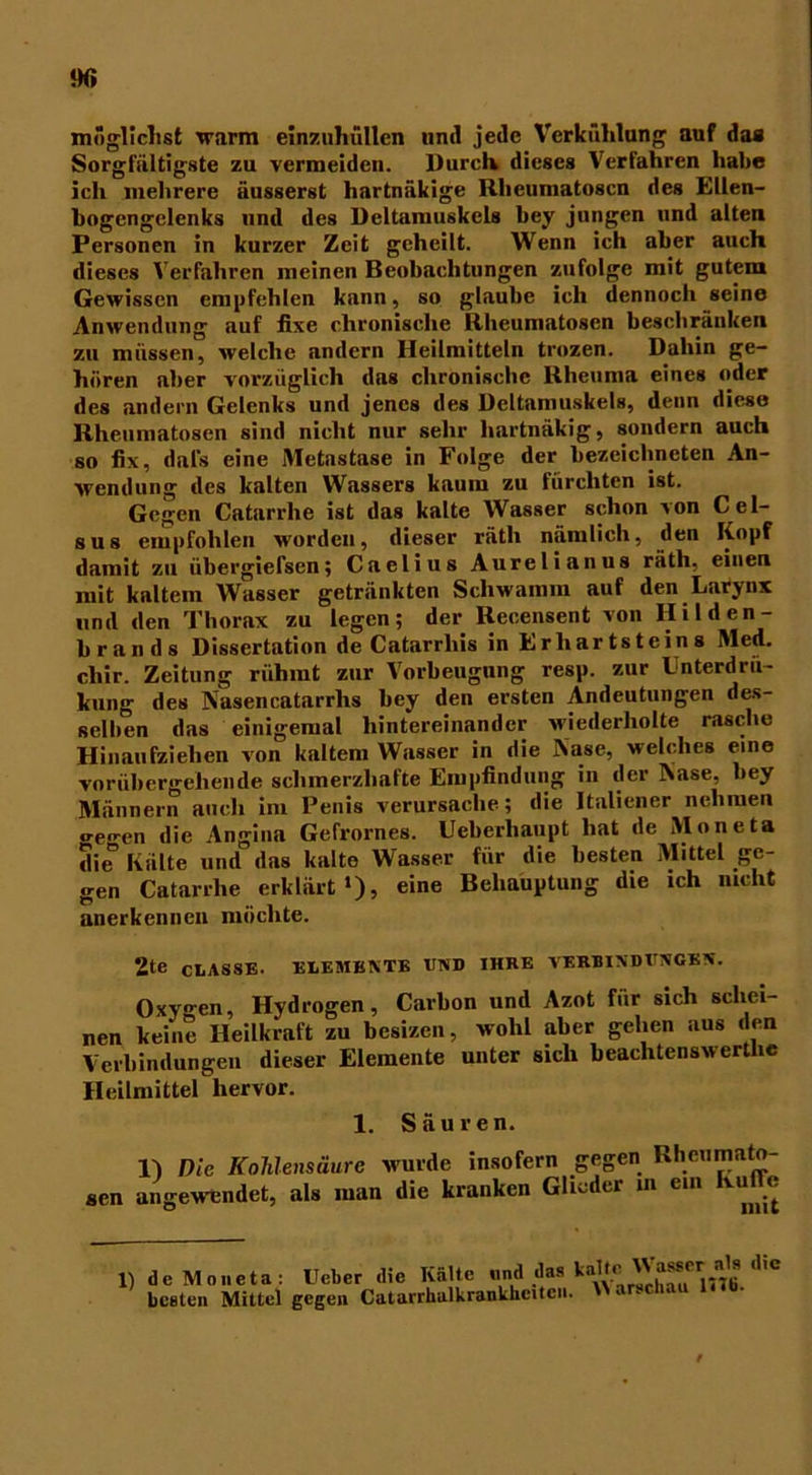 möglichst warm einzuhüllen und jede Verkühlung auf das Sorgfältigste zu vermeiden. Durclv dieses Verfahren habe ich mehrere äusserst hartnükige Rheumatosen des Ellen- bogengclenks und des Deltamuskels bey jungen und alten Personen in kurzer Zeit geheilt. Wenn ich aber auch dieses Verfahren meinen Beobachtungen zufolge mit gutem Gewissen empfehlen kann, so glaube ich dennoch seine Anwendung auf fixe chronische Rheumatosen beschränken zu müssen, welche andern Heilmitteln trozen. Dahin ge- hören aber vorzüglich das chronische Rheuma eines oder des andern Gelenks und jenes des Deltamuskels, denn diese Rheumatosen sind nicht nur sehr hartnäkig, sondern auch so fix, dal's eine Metastase in Folge der bezeichneten An- wendung des kalten Wassers kaum zu fürchten ist. Gegen Catarrhe ist das kalte Wasser schon von Cel- sus empfohlen worden, dieser räth nämlich, den Kopf damit zu übergiefsen; Caelius Aurelianus räth, einen mit kaltem Wasser getränkten Schwamm auf den Larynx und den Thorax zu legen; der Recensent von Ililden- brands Dissertation de Catarrliis in Erhartsteins Med. cliir. Zeitung rühmt zur Vorbeugung resp. zur Lnterdru- kung des Aasencatarrlis bey den ersten Andeutungen des- selben das einigemal hintereinander wiederholte rasche Hinaufziehen von kaltem Wasser in die Aase, welches eine vorübergehende schmerzhafte Empfindung in der Aase, bey Männern auch im Penis verursache; die Italiener nehmen o-eo-en die Angina Gefrornes. Ueberhaupt hat de Moneta die° Kälte und das kalte Wasser für die besten Mittel ge- gen Catarrhe erklärt1), eine Behauptung die ich nicht anerkennen möchte. 2te CLASSE. ELEMENTE END IHRE VERBINDUNGEN. Oxygen, Hydrogen, Carbon und Azot für sich schei- nen keine Heilkraft zu bcsizen, wohl aber gehen aus den Verbindungen dieser Elemente unter sich beachtenswertlic Heilmittel hervor. 1. Säuren. 1) Die Kohlensäure wurde insofern gegen Rheumato- sen angewendet, als man die kranken Glieder in ein KulTe 1) de Moneta: Ucber die Kälte und das kalte Masser als die beeten Mittel gegen Catarrhalkrankheitcn.