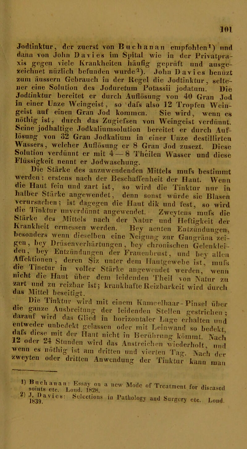 Jodtinktur, der zuerst von Buch an au empfohlen1) und dann von John Davies im Spital wie in der Privatpra- xis gegen viele Krankheiten häufig geprüft und ausge- zeichnet niizlich befunden wurde2). John Davies benüzt zum äussern Gebrauch in der Itegel die Jodtinktur, selte- ner eine Solution des Joduretum Potassii jodatum. Die Jodtinktur bereitet er durch Auflösung von 40 Gran Jod in einer Unze Weingeist, so dafs also 12 Tropfen Wein- geist auf einen Gran Jod kommen. Sie wird, wenn cs nöthig ist, durch das Zugiefsen von Weingeist verdünnt. Seine jodhaltige Jodkaliumsolution bereitet er durch Auf- lösung von 32 Gran Jodkalium in einer Unze destiltirtcn Wassers, welcher Auflösung er 8 Gran Jod zusezt. Diese Solution verdünnt er mit 4 — 8 Thcilen Wasser und diese Flüssigkeit nennt er Jodwaschung. Die Stärke des anzuwendenden Mittels mufs bestimmt werden: erstens nach der Beschaffenheit der Haut. Wenn die Haut fein und zart ist, so wird die Tinktur nur in halber Stärke angewendet, denn sonst würde sie Blasen verursachen; ist dagegen die Haut dik und fest, so wird che Tinktur unverdünnt angewendet. Zweitens mufs die Starke des Mittels nach der Natur und Heftigkeit der Krankheit ermessen werden. Bey acuten Entzündungen,, besonders wenn dieselben eine Neigung zur Gangräna zei- gen, bey Drüsenverhärtungen, bey chronischen Gelenklei- aw’i •,I<T En*:z,indüngen der Frauenbrust, und bev allen Atleletionen , deren Siz unter dem Hautgewebe ist, mufs die rinctur in voller Stärke angewendet werden, wenn nicht die Haut über dem leidenden Thei! von Natur zu zart und zu reizbar ist; krankhafte Reizbarkeit wird durch das Mittel beseitigt. Die Tinktur wird mit einem Kameelhaar-Pinsel über die ganze Ausbreitung der leidenden Stellen gestrichen • c arauf wird das Glied in horizontaler Lage erhalten und entweder unbedekt gelassen oder mit Leinwand so bedekt dals diese mit der Haut nicht in Berührung kömmt. Nach 1“ oder “4. Stunden wird das Anstreichen wiederholt und Menu es nöthig ist am dritten und vierten Tag*. i\ach dir zweyten oder dritten Anwendung der Tinktur kann mau  sa z a ,,cw m* r *»«— * 21 I8».*V,€ Scl“li'” i« l'aUi«l«fJ .,,J Sürjor, sU,. L.„d