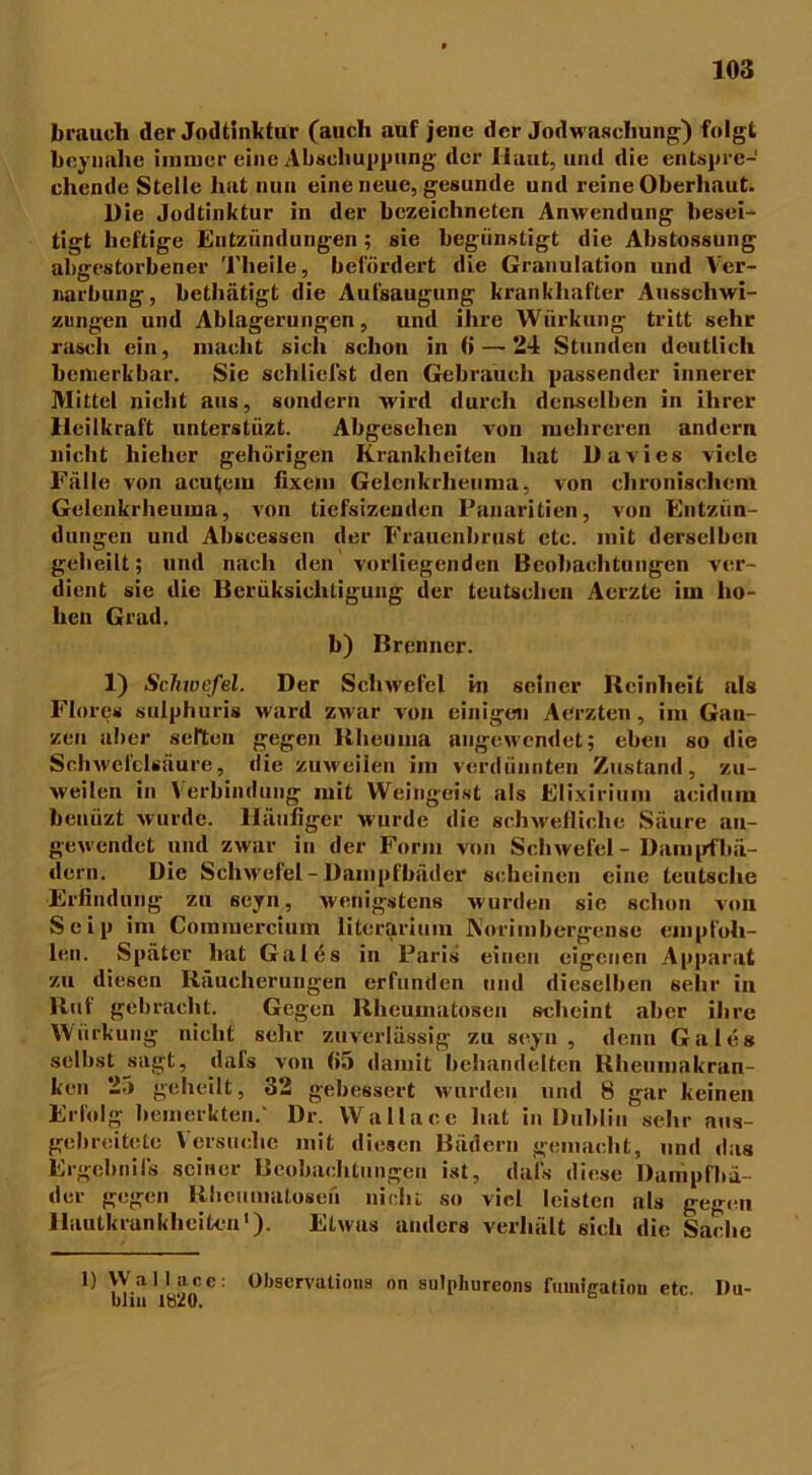 brauch der Jodtinktur (auch auf jene der Jodwaschung) folgt boynahe immer eine Abschuppung der Haut, und die entspre- chende Stelle hat nun eine neue, gesunde und reine Oberhaut. Die Jodtinktur in der bezeichnten Anwendung besei- tigt heftige Entzündungen; sie begünstigt die Abstossung abgestorbener Theile, befördert die Granulation und Ver- narbung, bethätigt die Aufsaugung krankhafter Ausschwi- zungen und Ablagerungen, und ihre Wiirkung tritt sehr rasch ein, macht sich schon in (i—24 Stunden deutlich bemerkbar. Sie schliefst den Gebrauch passender innerer Mittel nicht aus, sondern wird durch denselben in ihrer Heilkraft unterstiizt. Abgesehen von mehreren andern nicht hielicr gehörigen Krankheiten hat Davies viele Fälle von acu(em fixem Gelcnkrheuma, von chronischem Gelenkrheuma, von liefsizeuden l’anaritien, von Entzün- dungen und Abscessen der Frauenbrust ctc. mit derselben geheilt; und nach den vorliegenden Beobachtungen ver- dient sie die Berüksicliligung der teutschen Aerzte im ho- hen Grad. b) Brenner. 1) Scjiwefel. Der Schwefel in seiner Reinheit als Flores sulphuris ward zwar von einigen Aerzten, im Gan- zen aber selten gegen Rheuma angewendet; eben so die Schwefelsäure, die zuweilen im verdünnten Zustand, zu- weilen in Verbindung mit Weingeist als Elixirium acidum benüzt wurde. Häufiger wurde die schwefliche Säure au- gewendet und zwar in der Form von Schwefel - Dampfbä- dern. Die Schwefel - Dampfbäder scheinen eine tcutsche Erfindung zu seyn, wenigstens wurden sie schon von Seip im Commercium litcrarium Norimbergense empfoh- len. Später hat Galüs in Paris einen eigenen Apparat zu diesen Räucherungen erfunden und dieselben sehr in Ruf gebracht. Gegen Rheumatoscu scheint aber ihre VViirkung nicht sehr zuverlässig zu seyn, denn Ga leg selbst jäagt, dafs von (»5 damit behandelten Rheumakran- ken 2.) geheilt, 32 gebessert wurden und 8 gar keinen Erfolg bemerkten.' Dr. Wallace hat in Dublin sehr ans- gebreitete Versuche mit diesen Bädern gemacht, und das Ergebnils seiner Beobachtungen ist, dal's diese Dampfbä- der gegen Rhcuniatosen nicht so viel leisten als gegen Hautkrankheiten1). Etwas anders verhält sich die Sache 1) Wallace: Observatious nn sulphureons fumlcatiou etc Du- blin ltäu.