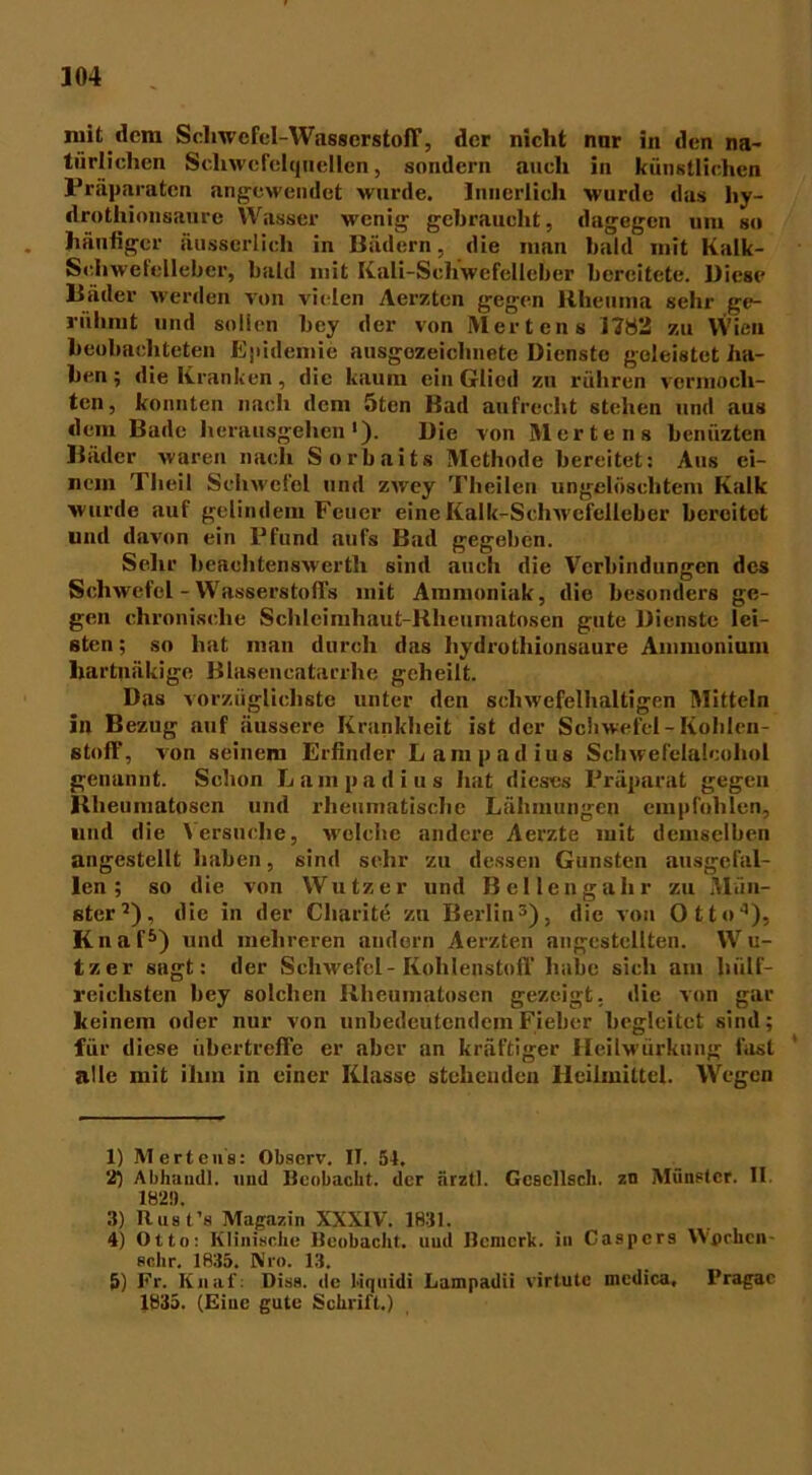 mit dem Schwefel-Wasserstoff, der nicht nur in den na- türlichen Schwefelquellen, sondern auch in künstlichen Präparaten angewendet wurde. Innerlich wurde das hy- drothionsaure Wasser wenig gebraucht, dagegen uni so häufiger äusserlicli in Bädern, die man bald mit Kalk- Schwefelleber, bald mit Kali-Scliwefelleber bereitete. Biese Bäder werden von vielen Aerzten gegen Rheuma sehr ge- rühmt und sollen bey der von Mertens 1782 zu Wien beobachteten Epidemie ausgezeichnete Dienste geleistet ha- ben ; die Kranken, die kaum ein Glied zu rühren vermoch- ten, konnten nach dem 5ten Bad aufrecht stehen und aus dem Bade herausgehen1 2). Die von Mertens benüzten Bäder waren nach Sorbaits Methode bereitet: Aus ei- nem Tlieil Schwefel und zwey Theilen ungelöschtem Kalk wurde auf gelindem Feuer eine Kalk-Schwefelleber bereitet und davon ein Pfund aufs Bad gegeben. Sehr heauhtenswerth sind auch die Verbindungen des Schwefel - Wasserstoffs mit Ammoniak, die besonders ge- gen chronische Schleimhaut-Rheumatosen gute Dienste lei- sten; so hat man durch das hydrothionsuure Ammonium hartnäkige Blasencatarrhe geheilt. Das vorzüglichste unter den schwefelhaltigen Mitteln in Bezug auf äussere Krankheit ist der Schwefel-Kohlen- stoff, von seinem Erfinder Lampadius Schwefelalcohol genannt. Schon Lampadius hat dieses Präparat gegen Klieuniatosen und rheumatische Lähmungen empfohlen, und die Versuche, wolclic andere Aerzte mit demselben angestellt haben, sind sehr zu dessen Gunsten ausgefal- len; so die von Wutz er und Bellengalir zu Mün- ster 7), die in der Charite zu Berlin3 4), die von Otto'5 *), Knaf5) und mehreren andern Aerzten angestellten. We- tzet sagt: der Schwefel-Kohlenstoff habe sich am hülf- reichsten bey solchen Rheumatosen gezeigt, die von gar keinem oder nur von unbedeutendem Fieber begleitet sind; für diese übertreffe er aber an kräftiger Heilwürkung fast alle mit ihm in einer Klasse stehenden Heilmittel. Wegen 1) Mertens: Observ. II. 54. 2) Abhaudl. und Beobacht, der ärztl. Gcscllsch. zn Münster. II 18*2!). 3) Rust’s Magazin XXXIV. 1831. 4) Otto: Klinische Beobacht, uud Bemerk, in Caspcrs Wochen sehr. 1835. Nro. 13. 5) Fr. Knaf: Dias, de 1-iqnidi Lampadii virtute mcdica, l’ragae 1835. (Eine gute Schrift.)