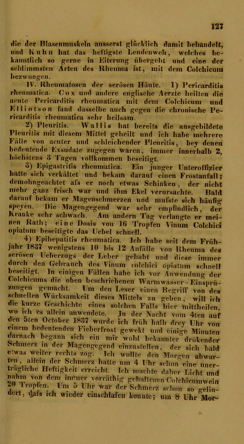 die der ßlascnmuskeln ausserst glücklich damit behandelt, und Kuhn hat das heftigste Lendenweh, welches be- kanntlich so gerne in Eiterung übergeht und eine der schlimmsten Arten des Rheuma ist, mit dem Colchicum bezwungen. IV. Rheumatosen der serösen Häute. 1) Pericarditis rheumatica. Cox und andere englische Aerzte heilten die acute Pericarditis rheumatica mit dem Colchicum und E 11 i o t s o n fand dasselbe auch gegen die chronische Pe- ricarditis rheumatica sehr heilsam. 2) Pleuritis. Wallis hat bereits die ansgebildete Pleuritis mit diesem Mittel geheilt und ich habe mehrere Fälle von acuter und sehleichender Pleuritis, bey denen bedeutende Exsudate zugegen Ovaren, immer innerhalb 2, höchstens 3 Tagen vollkommen beseitigt. 3) Epigastritis rheumatica. Ein junger Unteroffizier hatte sich verkältet und bekam darauf einen Frostanfall; demohngeachtet afs er noch etwas Schinken, der nicht mehr ganz frisch war und ihm Ekel verursachte. Bald darauf bekam er Magenschmerzen und mutete sich häufig speyen. Die Magengegend war sehr empfindlich, der Krauke sehr schwach. Am andern Tag1 verlangte er mei- nen Rath; eine Dosis von lfi Tropfen Vinum Colchici opiatuin beseitigte das Uebel schnell. 4) Epihepatitis rheumatica. Ich habe seit dem Früh- jahr 1837 wenigstens 10 bis 12 Anfälle von Rheuma des serösen Ueberzngs der Leber gehabt und diese immer durch den Gebrauch des Vinum colchici opiatlira schnell beseitigt, ln einigen Fällen habe ich vor Anwendung der Uolchicums die oben beschriebenen Wartmvasser - Einsprit- zungen gemacht. Um den Leser einen Begriff von des schnellen Wirksamkeit dieses Mittels zu geben, will ich die kurze Geschichte eines solchen Falte hier mittheilen wo ich es allein anwendete. Jn der Nacht vom 4ten auf den 5ten October 1837 wurde ich Früh halb drcy Uhr von einem bedeutenden Fieberfrost gewekt und einige Minuten darnach begann sich ein mir wohl bekannter denkender öchmerz in der Magengegend einzustellen, der sich bald etwas weiter rechts zog. Ich wollte den Morgen abwar- ten allem der Schmerz hatte um 4 Uhr schon eine uner- trägliche Heftigkeit erreicht. Ich machte daher Licht und »ahm von den. immer vomithig gehaltenen Uolchicumwein dort 'dH®'! ™ ? •' *,er jSchrocrü schon so gelin- aut, ijals ich wieder cmschlafen konnte; um 8 Uhr Mop-