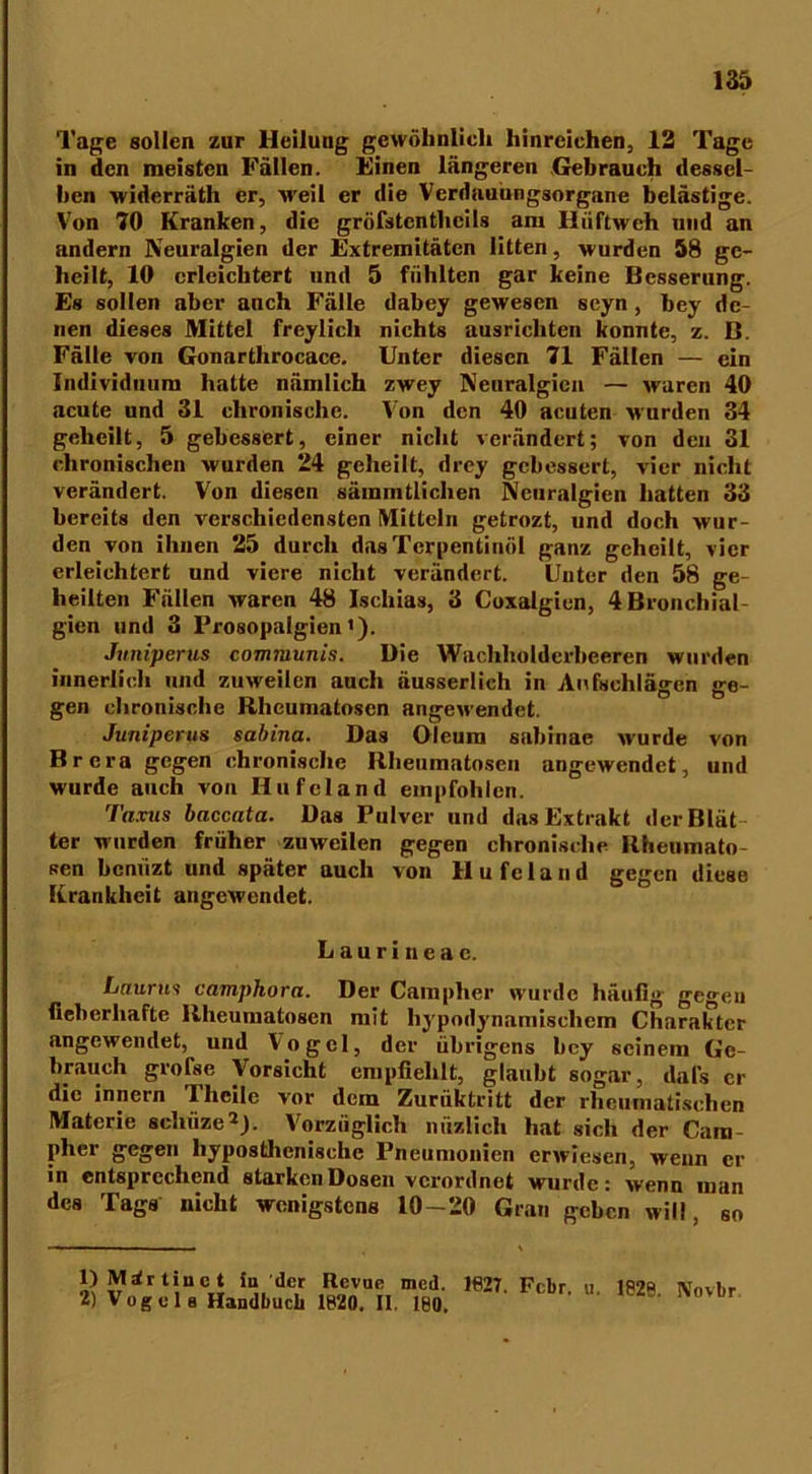 Tage sollen zur Heilung gewöhnlich hinreichen, 12 Tage in den meisten Fällen. Einen längeren Gebrauch dessel- ben widerräth er, weil er die Verdauungsorgane belästige. Von 70 Kranken, die gröfstenthcils am Hüftweh und an andern Neuralgien der Extremitäten litten, wurden 58 ge- heilt, 10 erleichtert und 5 fühlten gar keine Besserung. Es sollen aber auch Fälle dabey gewesen seyn, bey de- nen dieses Mittel freylich nichts ausrichten konnte, z. B. Fälle von Gonartlirocace. Unter diesen 71 Fällen — ein Individuum hatte nämlich zwey Neuralgien — waren 40 acute und 31 chronische. Von den 40 acuten wurden 34 geheilt, 5 gebessert, einer nicht verändert; von den 31 chronischen wurden 24 geheilt, drey gebessert, vier nicht verändert. Von diesen säinmtlichen Neuralgien hatten 33 bereits den verschiedensten Mitteln getrozt, und doch wur- den von ihnen 25 durch das Terpentinöl ganz geheilt, vier erleichtert und viere nicht verändert. Unter den 58 ge- heilten Fällen waren 48 Ischias, 3 Coxalgien, 4 Bronchial- gien und 3 Prosopalgien1). Juniperus communis. Die Wachholderbeeren wurden innerlich und zuweilen auch äusserlich in Aufschlägen ge- gen chronische Rheumatosen angewendet. Juniperus sabina. Das Oleum sabinae wurde von Brera gegen chronische Rheumatosen angewendet, und wurde auch von Ilufcland empfohlen. Taxus baccata. Das Pulver und das Extrakt derBlät ter wurden früher zuweilen gegen chronische Rheumato- sen bernizt und später auch von H u fc 1 a n d gegen diese Krankheit augewendet. Laurineac. Laurus camphora. Der Camplier wurde häufig gegen fieberhafte Rheumatosen mit hypodynamischem Charakter angewendet, und Vogel, der übrigens bey seinem Ge- brauch grolse Vorsicht empfiehlt, glaubt sogar, dals er die Innern Thcile vor dein Zuriiktritt der rheumatischen Materie schiize2). Vorzüglich nuzlicli hat sich der Cara pher gegen liyposthcnischc Pneumonien erwiesen, wenn er in entsprechend starken Dosen verordnet wurde: wenn man des Tags nicht wenigstens 10-20 Gran geben will, so 1) M 2) V rfrtinet in 'der Revue med. 1627. Fcbr. u. 1826 Novbr ogela Handbuch 1820. II. 180.
