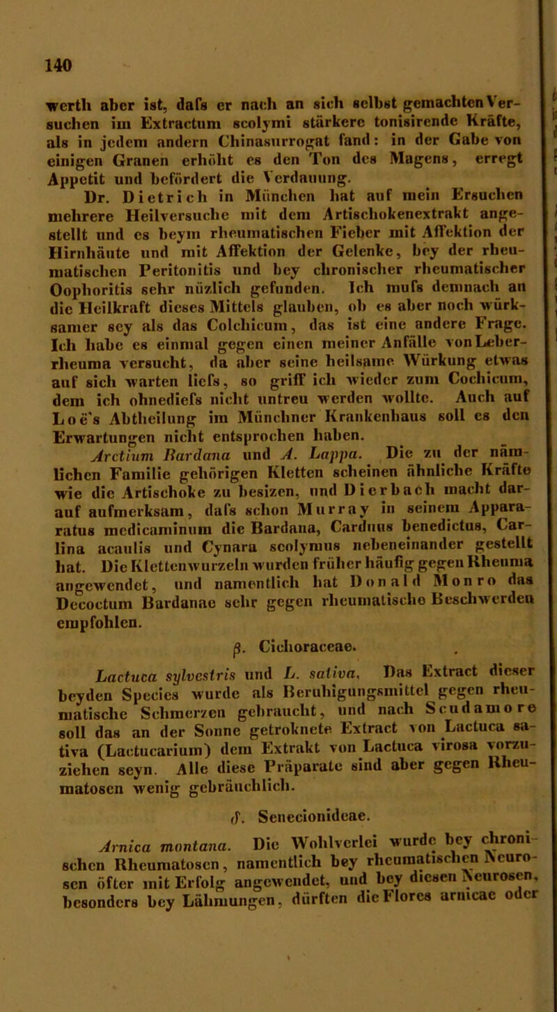 wcrth aber ist, dafs er nach an sieh selbst gemachten \ er- suchen im Extractnm scolymi stärkere tonisircndc Kräfte, als in jedem andern Chinasurrognt fand: in der Gabe von einigen Granen erhöht es den Ton des Magens, erregt Appetit und befördert die \ erdauung. Dr. Dietrich in München hat auf mein Ersuchen mehrere Heilversuche mit dem Artiscliokenextrakt ange- stellt und es beyin rheumatischen Fieber mit Affektion der Hirnhäute und mit Affektion der Gelenke, hey der rheu- matischen Peritonitis und hey chronischer rheumatischer Oophoritis sehr nüzlich gefunden. Ich mufe demnach an die Heilkraft dieses Mittels glauben, oh es aber noch würk- samer sey als das Colchicum, das ist eine andere Frage. Ich habe es einmal gegen einen meiner Anfälle vonLeber- rlicuma versucht, da aber seine heilsame Würkung etwas auf sich warten liefe, so grifT ich wieder zum Cochicum, dem ich ohnediefs nicht untreu werden wollte. Auch auf Loe's Abtheilung im Münchner Krankenhaus soll cs den Erwartungen nicht entsprochen haben. Arctium liardana und A. Lappa. Die zu der näm- lichen Familie gehörigen Kletten scheinen ähnliche Kräfte wie die Artischoke zu hesizen, und Dierbach inacht dar- auf aufmerksam, dafe schon Murray in seinem Appara- ratus mcdicaminum die Bardaua, Carduus benedictus, Car- lina acaulis und Cynara scolymus nebeneinander gestellt hat. Die Klettenwurzeln wurden früher häufig gegen Rheuma angewendet, und namentlich hat Donald Monro das Decoctum Bardanae sehr gegen rheumatische Beschwerden empfohlen. ß. Cichoraceae. Lactuca sylvestris und L. sativa. Das Extract dieser beyden Specics wurde als Beruhigungsmittel gegen rheu- matische Schmerzen gebraucht, und nach Scudamore soll das an der Sonne getroknete Extract von Lactuca sa- tiva (Lactucarium) dem Extrakt von Lactuca virosa vorzu- ziehen seyn. Alle diese Präparate sind aber gegen llheu- matoscn wenig gebräuchlich. ff. Scnccionidcae. Arnica montana. Die Wohlvcrlci wurde bey chroni sehen Rheumatosen, namentlich hey rheumatischen Acuro- sen öfter mit Erfolg angewendet, und hey diesen Acurosen. besonders hey Lähmungen, dürften dicllorcs arntcac oder