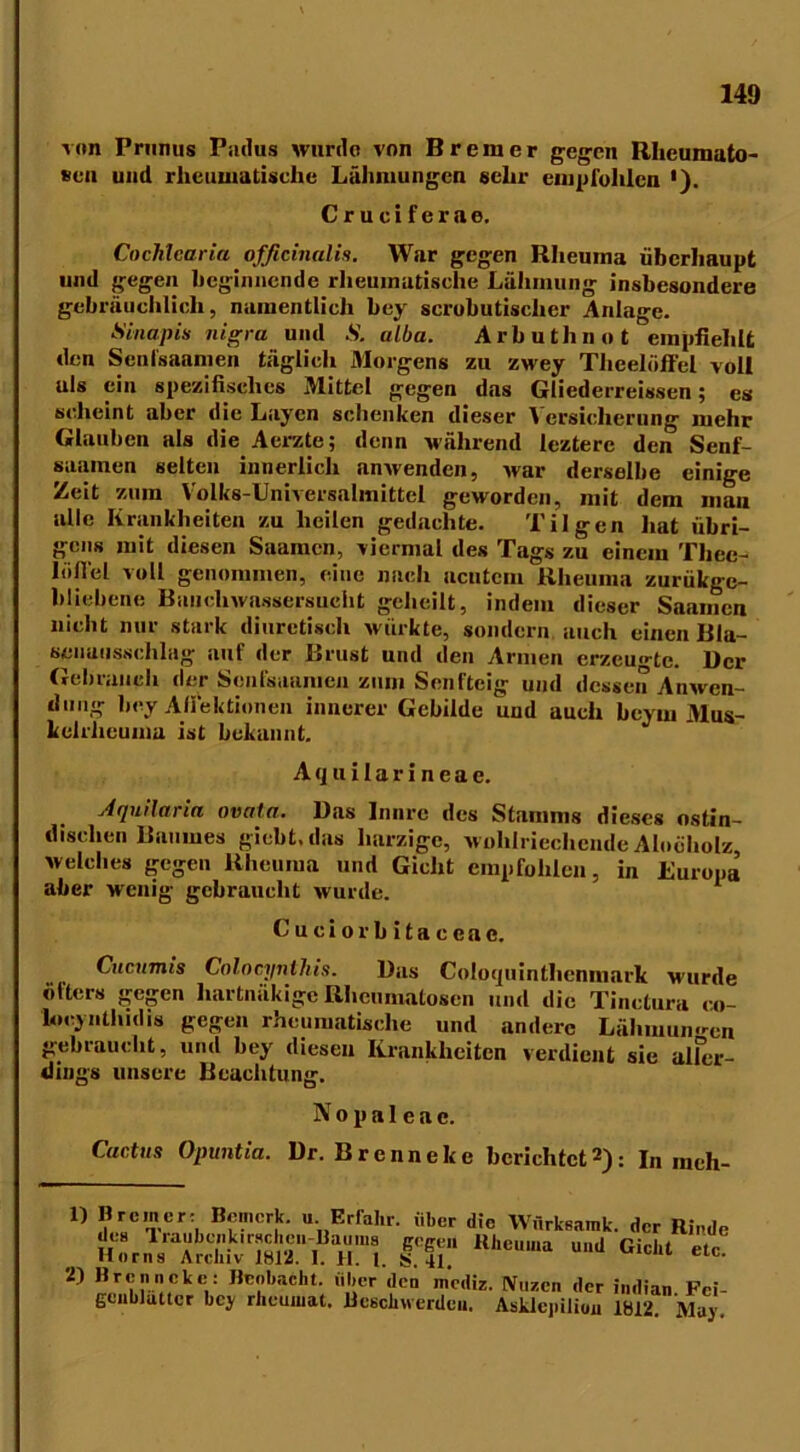 von Primus Patlus wurde von Bremer gegen Rheumato- 8eii und rheumatische Lähmungen sehr empfohlen •). Cruciferae. Cochlearia officinalis. War gegen Rheuma überhaupt und gegen beginnende rheumatische Lähmung insbesondere gebräuchlich, namentlich bey scrobutischer Anlage. Sinapis nigra und S. ulba. Arbuthnot empfiehlt den Senlsaamen täglich Morgens zu zwey Theelüff'el voll als ein spezifisches Mittel gegen das Gliederreissen; es scheint aber die Layen schenken dieser Versicherung mehr Glauben als die Aerzte; denn während lezterc den Senf- saamen selten innerlich anwenden, war derselbe einige Zeit zum Volks-Universalmittel geworden, mit dem mau alle Krankheiten zu heilen gedachte. Tilgen hat übri- gens mit diesen Saaracn, viermal des Tags zu einem Thec- Liflel voll genommen, eine nach acutem Rheuma zurükge- bliebene Bauchwassersucht geheilt, indem dieser Saainen nicht nur stark diuretisch würkte, sondern, auch einen Bla- seuaiisschlag auf der Brust und den Armen erzeugte. Der Gebrauch der Senlsaamen zum Senfteig und dessen Anwen- dung bey Aflektionen innerer Gebilde und auch beym Mus- kclrlieuina ist bekannt. Aqailarineac. Aquilaria ovata. Das Innre des Stamms dieses ostin- dischen Baumes giebt, das harzige, wohlriechende Aloeholz welches gegen Rheuma und Gicht empfohlen, in Europa aber wenig gebraucht wurde. 1 Cuciorbitaccac. Cucumis Colocynthis. Das Coloquintlienmark wurde öfters gegen hartnäkige Rheumatosen und die Tinctura co- locynthidis gegen rheumatische und andere Lähmungen gebraucht, und bey diesen Krankheiten verdient sie aller- dings unsere Beachtung. N o p a I e a c. Cactus Opuntia. Dr. Brenneke berichtet2): In meh- 1) Bremer: Bemerk, u Erfahr, über die Wnrksamk. der Riede ft-itÄÄ IT **• «*• ««■ 2) Brcnncke: Beobacht, über den mediz. IVuzen der imlian. Fei- genblätter bey rheumat. Beschwerden. Asklcpilion 1812. May.