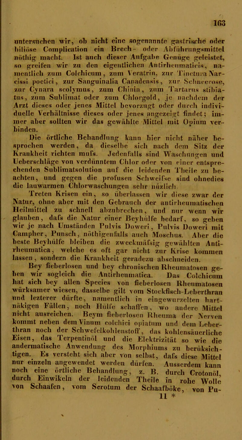 103 untersuchen wir, oh nicht eine sogenannte gastrische oder hiliöse Complicution ein Brcch- oder Abführungsmittel nüthig macht. Ist auch dieser Aufgabe Genüge geleistet, so greifen wir zu den eigentlichen Antirhcumaticis, na- mentlich zum Colchicum, zum Veratrin, zur TineturaNar- cissi poctici, zur Sanguinalia Canadensis, zur Schneerose, zur Cynara scolymus, zum Chinin, zum Tartarus stihia- tus, zum Sublimat oder zum Chlorgold, je nachdem der Arzt dieses oder jenes Mittel bevorzugt oder durch indivi- duelle Verhältnisse dieses oder jenes angezeigt findet; im- mer aber sollten wir das gewählte Mittel mit Opium ver- binden. Die örtliche Behandlung kann hier nicht näher be- sprochen werden, da dieselbe sich nach dem Sitz der Krankheit richten mufs. Jedenfalls sind Waschungen und Ueberscliläge von verdünntem Chlor oder von einer entspre- chenden Sublimatsolution auf die leidenden Tlieile zu be- achten, und gegen die profusen Schweifse sind ohnedies die lauwarmen Chlorwaschungen sehr nüzlich Treten Krisen ein, so überlassen wir diese zwar der Natur, ohne aber mit den Gebrauch der antirheumatischen Heilmittel zu schnell abzubrechen, und nur wenn wir glauben, dafs die Natur einer Bcyhiilfe bedarf, so geben wir je nach Umständen Pulvis Dowcri, Pulvis Doweri mit Camplier, Punsch, nöthigenlhlls auch Moschus. Aber die beste Beyliülfc bleiben die zwcckmäfsig gewählten Anti- rheumatica, welche es oft gar nicht zur Krise kommen lassen , sondern die Krankheit geradezu absclmeidcn. Bey fieberlosen und bey chronischen llheumatoscn ge- hen wir sogleich die Antirlieumatica. Das Colchicum hat sich bey allen Species von fieberlosen Rheumatosen würksamer wiesen, dasselbe gilt vom Stockfiscli-Leberthran und lezterer dürfte, namentlich in eingewurzelten hart- näkigen Fällen, noch Hülfe schaffen, wo andere Mittel nicht ausreichen. Beym fieberlosen Rheuma der Nerven kommt neben demVinnin colchici opiatum und dem Leber- thran noch der Schwefelkohlenstoß , das kohlensäuerliche Eisen, das Terpentinöl und die Elektrizität so wie die andermatische Anwendung des Morphiums zu beriiksich- tigen. Es versteht sich aber von selbst, dafs diese Mittel nur einzeln angewendet werden dürfen. Ausserdem kann noch eine örtliche Behandlung, z. B. durch Crotonöl durch Einwikein der leidenden Theilc in rohe Wolle von Schaafen, vom Scrotum der Scliaafböke, von Pu- ll *