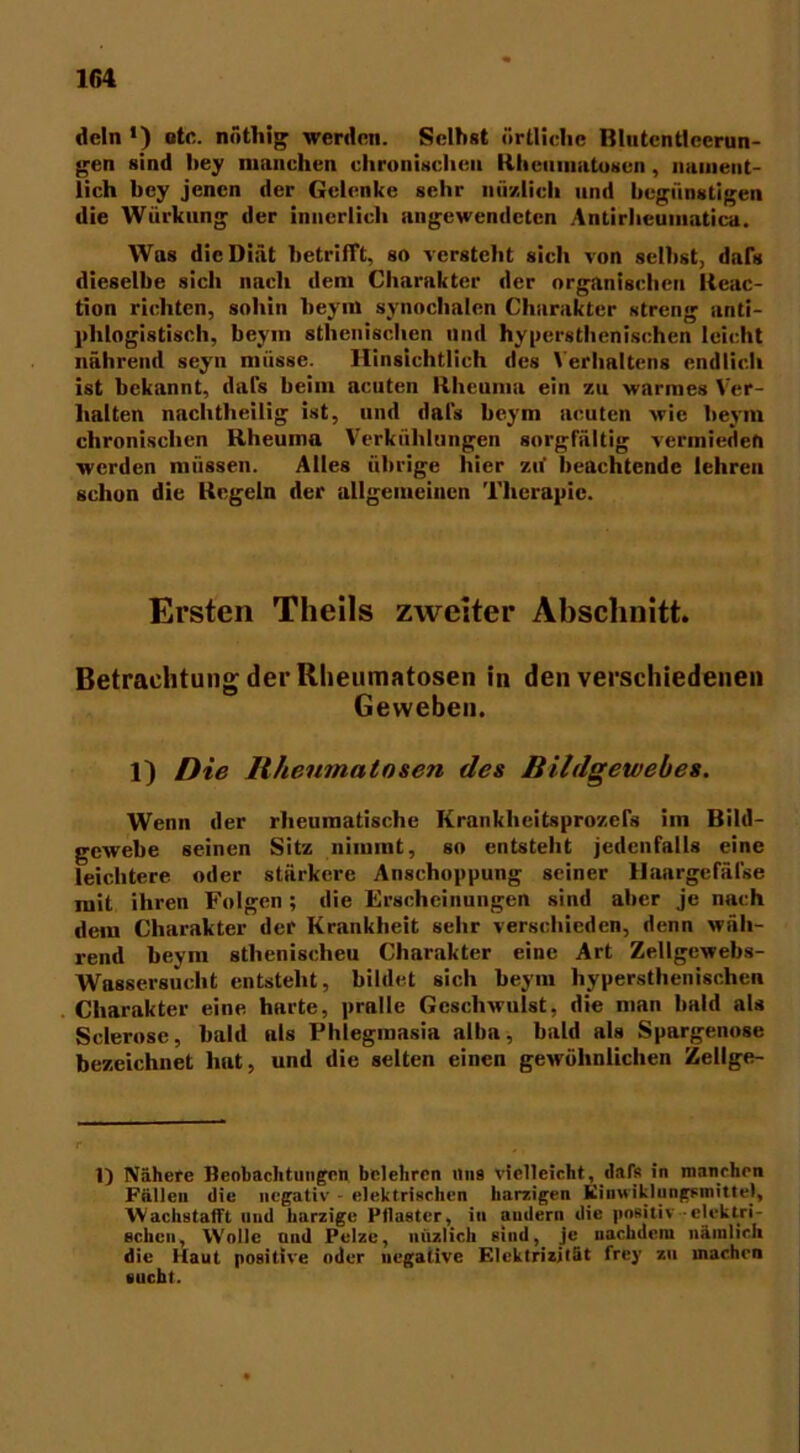 dein >) otc. nöthig werden. Selbst örtliche Blutentleerun- gen sind bey manchen chronischen Rhcuuiutoscn, nament- lich bey jenen der Gelenke sehr iiiiy.lich und begünstigen die Würkung der innerlich angewendeten Antirheuinatica. Was die Diät betrifft, so versteht sich von seihst, dals dieselbe sich nach dem Charakter der organischen Reac- tion richten, sohin beym synochalen Charakter streng anti- phlogistisch, beym sthenischen und hypersthenischcn leicht nährend seyn müsse. Hinsichtlich des Verhaltens endlich ist bekannt, dals beim acuten Rheuma ein zu warmes Ver- halten nachtheilig ist, und dafs beym acuten wie beym chronischen Rheuma Verkühlungen sorgfältig vermieden werden müssen. Alles übrige hier zu beachtende lehren schon die Regeln der allgemeinen Therapie. Ersten Theils zweiter Abschnitt. Betrachtung der Rlieumatosen in den verschiedenen Geweben. 1) Die Rhenmato&en des Bildgewebes. Wenn der rheumatische Krankheitsprozels im Bild- gewebe seinen Sitz nimmt, so entsteht jedenfalls eine leichtere oder stärkere Anschoppung seiner Haargcfäfse mit ihren Folgen; die Erscheinungen sind aber je nach dem Charakter der Krankheit sehr verschieden, denn wäh- rend beym sthenischeu Charakter eine Art Zellgewebs- Wassersucht entsteht, bildet sich beym hypersthenischcn Charakter eine harte, pralle Geschwulst, die man bald als Sclerose, bald als Phlegmasia alba, bald als Spargenose bezeichnet hat, und die selten einen gewöhnlichen Zellge- 1) Nähere Beobachtungen belehren uns vielleicht, dafs in manchen Fällen die negativ • elektrischen harzigen Kiuwiklungsinitte), Wachstafft und harzige Pilaster, in andern die positiv elektri- schen, W'olle und Pelze, nuzlich sind, je nachdem nämlich die Haut positive oder negative Elektrizität frey zu machen sucht.