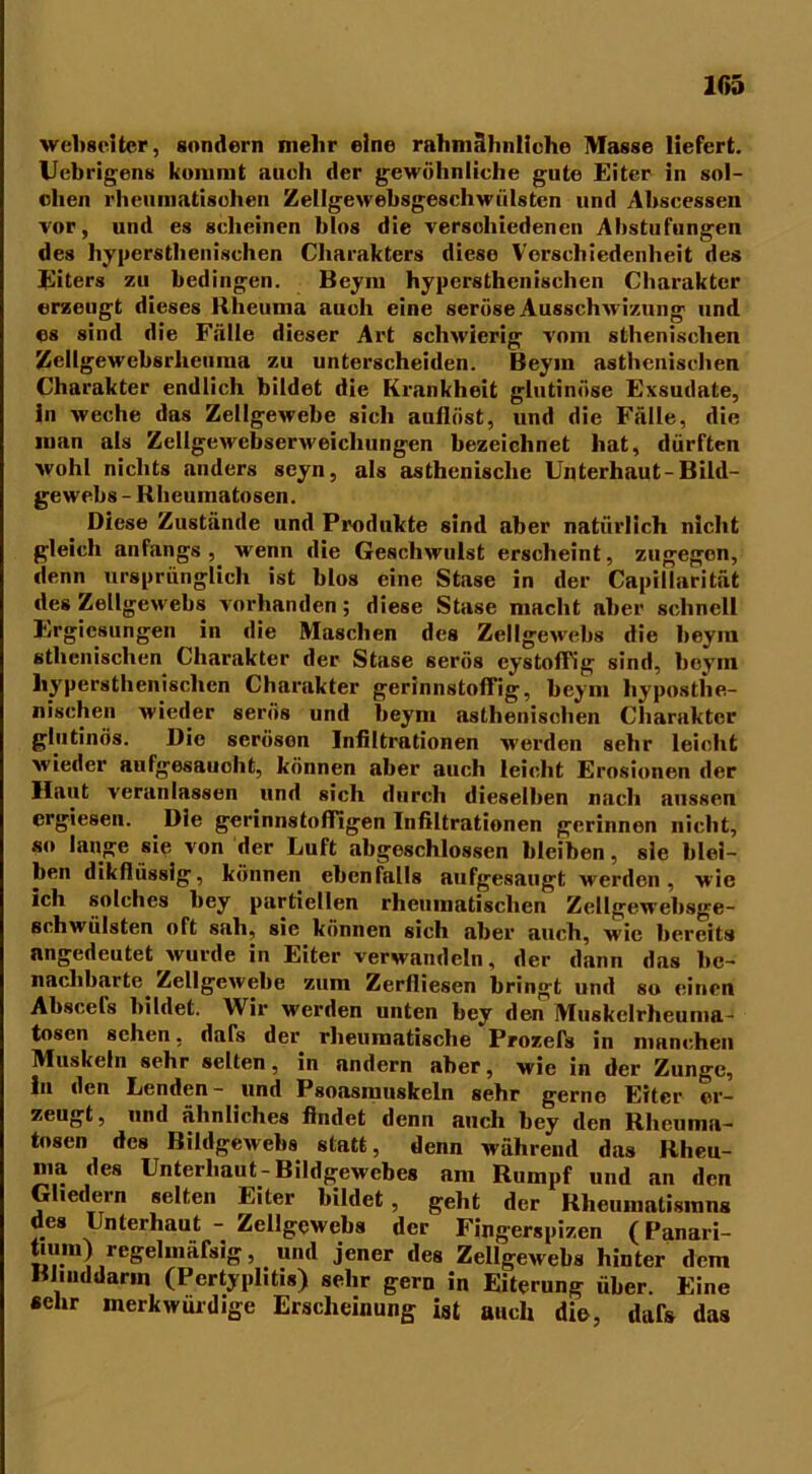 webseltcr, sondern mein- eine raliniähnlicho Masse liefert. Uebrigens kommt auch der gewöhnliche gute Eiter in sol- chen rheumatischen Zellgewebsgeschwülsten und Abscessen vor, und es scheinen blos die verschiedenen Abstufungen des hypersthenischen Cliarakters diese Verschiedenheit des Eiters zu bedingen. Bcym hypersthenischen Charakter erzeugt dieses Rheuma auch eine seröse Ausschwizung und es sind die Fälle dieser Art schwierig vom sthenisclien Zellgewebsrlieuma zu unterscheiden. Beym asthenischen Charakter endlich bildet die Krankheit glutinöse Exsudate, ln weche das Zellgewebe sich aullöst, und die Fälle, die man als Zellgewcbserweicliungen bezeichnet hat, dürften wohl nichts anders scyn, als asthenische Unterhaut-Bild- gewebs - Rheumatosen. Diese Zustände und Produkte sind aber natürlich nicht gleich anfangs, wenn die Geschwulst erscheint, zugegen, denn ursprünglich ist blos eine Stase in der Capillarität des Zellgewebs vorhanden; diese Stase macht aber schnell Ergicsungen in die Maschen des Zellgewebs die beym athenischen Charakter der Stase serös eystoffig sind, beym hypersthenischen Charakter gerinnstoffig, beym liyposthe- nischen wieder serös und beym asthenischen Charakter glutinös. Die seröson Infiltrationen werden sehr leicht wieder aufgesauoht, können aber auch leicht Erosionen der Haut veranlassen und sich durch dieselben nach aussen ergiesen. Die gerinnsto fügen Infiltrationen gerinnen nicht, so lange sie von der Luft abgeschlossen bleiben, sie blei- ben dikflüssig, können ebenfalls aufgesaugt werdeii, wie ich solches bey partiellen rheumatischen Zellgewebsge- schwülsten oft sah, sie können sich aber auch, wie bereits nngedeutet wurde in Eiter verwandeln, der dann das be- nachbarte Zellgewebe zum Zerlliesen bringt und so einen Abscels bildet. Wir werden unten bey den Muskelrheuma- tosen sehen, dafs der rheumatische Prozefs in manchen Muskeln sehr selten, in andern aber, wie in der Zunge, in den Lenden- und Psoasmuskeln sehr gerne Eiter or- zeugt, und ähnliches findet denn auch bey den Rhcuina- tosen des Bildgewebs statt, denn während das Rheu- ma des Unterhaut-Bildgewebes am Rumpf und an den Gliedern selten Eiter bildet, geht der Rheumatismns des Unterhaut - Zellgewebs der Fingerspizen (Panari- tium) regelmäfsig, und jener des Zellgewebs hinter dem Blinddarm (Pertyplitis) sehr gern in Eiterung über. Eine «ehr merkwürdige Erscheinung ist auch die, dafs das