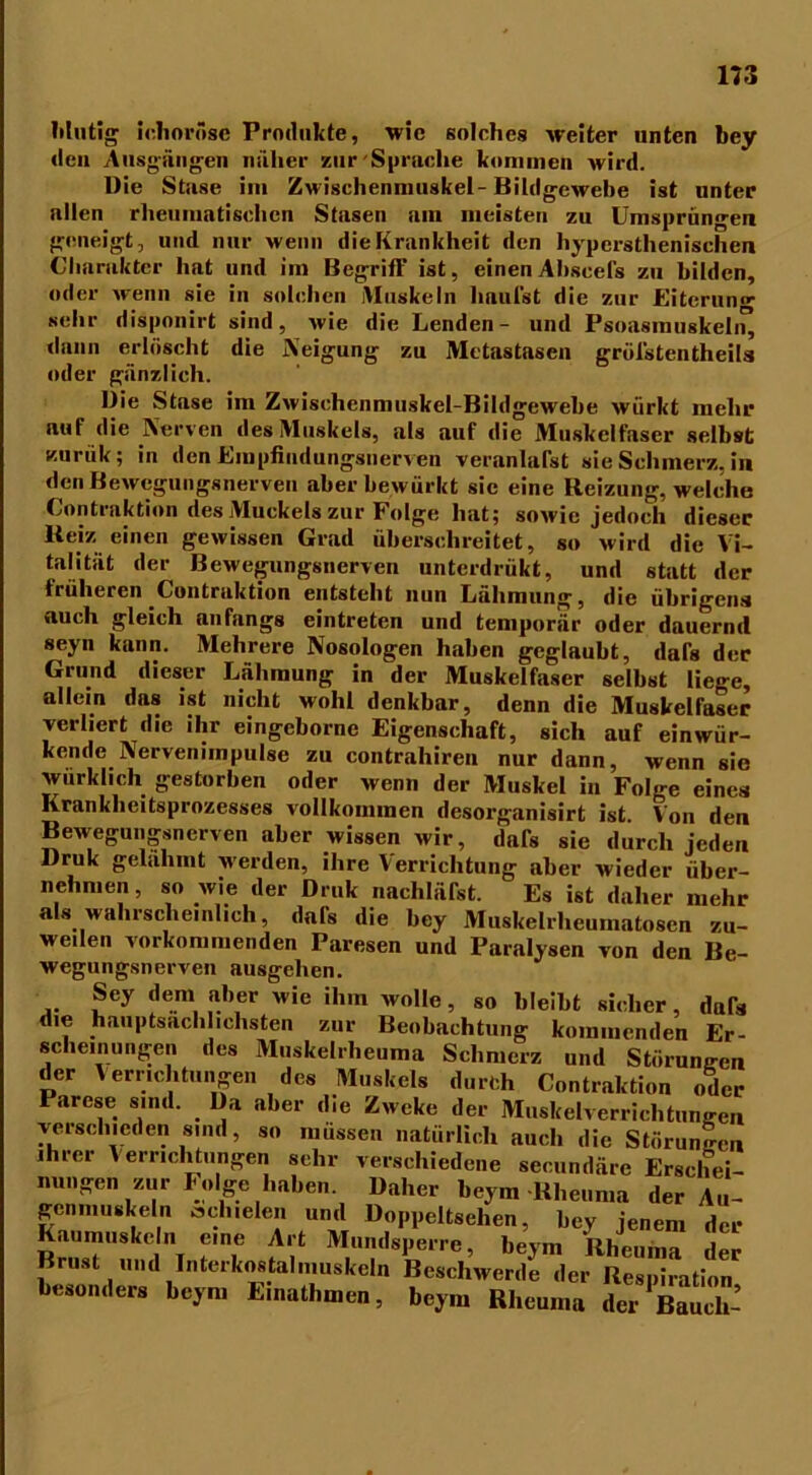 Mutig ichoräse Produkte, wie solches weiter unten bey den Ausgängen näher zur'Sprache kommen wird. Die Stase im Zwischenniuskel-Bildgewebe ist unter allen rheumatischen Stasen ain meisten zu Umsprüngen geneigt, und nur wenn die Krankheit den hypersthenischen Charakter hat und im Begriff ist, einenAhscefs zu bilden, oder wenn sie in solchen iVluskeln häufst die zur Eiterun»- sehr disponirt sind, wie die Lenden- und Psoasrauskeln^ dann erlöscht die Neigung zu Metastasen gröl'stentheils oder gänzlich. Die Stase im Zwischenniuskel-Bildgewehe wiirkt mehr auf die Nerven des Muskels, als auf die Muskelfaser selbst nurük; in den Empfindungsnerven veranlagt sie Schmerz, in den Bewegungsnerven aberbewürkt sic eine Reizung, welche Contraktion des Muckels zur Folge hat; sowie jedoch dieser Reiz einen gewissen Grad überschreitet, so wird die Vi- talität der Bewegungsnerven unterdrükt, und statt der früheren Contraktion entsteht nun Lähmung, die übrigens auch gleich anfangs eintreten und temporär oder dauernd seyn kann. Mehrere Nosologen haben geglaubt, dafs der Grund dieser Lähmung in der Muskelfaser selbst liege, allein das ist nicht wohl denkbar, denn die Muskelfaser verliert die ihr eingebornc Eigenschaft, sich auf einwür- kende Nerven im pulse zu contrahiren nur dann, wenn sie wurkheh gestorben oder wenn der Muskel in Folge eines Krankheitsprozesses vollkommen desorganisirt ist. Von den Bewegungsnerven aber wissen wir, dafs sie durch jeden Druk gelähmt werden, ihre Verrichtung aber wieder über- nehmen , so wie der Druk nachläfst. Es ist daher mehr als wahrscheinlich, dafs die bey Muskelrheumatosen zu- weilen vorkommenden Paresen und Paralysen von den Be- wegungsnerven ausgehen. Sey dem aber wie ihm wolle, so bleibt sicher, dafs die hauptsächlichsten zur Beobachtung kommenden Er- scheinungen des Muskelrheuma Schmerz und Störungen der Verrichtungen des Muskels durch Contraktion oder Parese sind. Da aber die Zweke der Muskelverrichtungen verschieden sind, so müssen natürlich auch die Störungen ihrer Verrichtungen sehr verschiedene secundäre Erschei- nungen zur Polge haben. Daher beym Rheuma der Au- genmuskeln schielen und Doppeltsehen, bey jenem der RrnsT«kCit ?? ]VIu”dsPe,re, beym Rheuma der ust und Intel kostal muskeln Beschwerde der Respiration besonders beym Einathmen, beym Rheuma der^auc]^