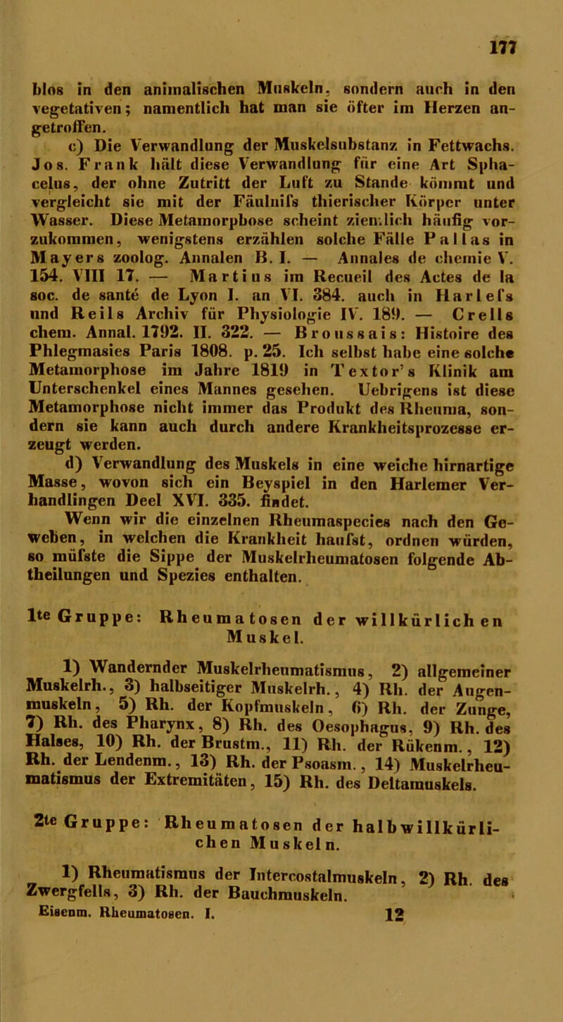 Mos in den animalischen Muskeln, sondern auch in den vegetativen; namentlich hat man sie öfter im Herzen an- getroffen. c) Die Verwandlung der Muskelsubstanz in Fettwachs. Jos. Frank hält diese Verwandlung für eine Art Splia- celus, der ohne Zutritt der Luft zu Stande kömmt und vergleicht sie mit der Fäulnifs thierischer Körper unter Wasser. Diese Metamorphose scheint ziemlich häufig vor- zukommen, wenigstens erzählen solche Fälle Pallas in Mayers zoolog. Annalen B. I. — Annales de chemie V. 154. VIII 17. — Martius im Recueil des Actes de la soc. de sante de Lyon I. an VI. 384. auch in Harlefs und Reils Archiv für Physiologie IV\ 189. — Creils cliem. Annal. 1792. II. 322. — Broussais: Histoire des Phlegmasies Paris 1808. p. 25. Ich selbst habe eine solche Metamorphose im Jahre 1819 in Textor’s Klinik am Unterschenkel eines Mannes gesehen. Uebrigens ist diese Metamorphose nicht immer das Produkt des Rheuma, son- dern sie kann auch durch andere Krankheitsprozesse er- zeugt werden. d) Verwandlung des Muskels in eine weiche hirnartige Masse, wovon sich ein Beyspicl in den Harleraer Ver- handlingen Deel XVI. 335. findet. Wenn wir die einzelnen Rheumaspecies nach den Ge- weben, in welchen die Krankheit häufst, ordnen würden, so mürste die Sippe der Muskelrheumatosen folgende Ab- theilungen und Spezies enthalten. lte Gruppe: Rheuma tosen der willkürlich en Muskel. 1) Wandernder Muskelrhenmatismus, 2) allgemeiner Muskelrh., 3) halbseitiger Muskelrh., 4) Rh. der Augen- muskeln, 5) Rh. der Kopfmuskeln, fi) Rh. der Zunge, 7) Rh. des Pharynx, 8) Rh. des Oesophagus, 9) Rh. des Halses, 10) Rh. der Brustm., 11) Rh. der Rükenm., 12) Rh. derLendenm., 13) Rh. der Psoasm., 14) Muskelrheu- matismus der Extremitäten, 15) Rh. des Deltamuskels. 2te Gruppe: Rheumatosen der halb willkürli- ch en Mu skel n. 1) Rheumatismus der Intercostalmuskeln, 2) Rh des Zwergfells, 3) Rh. der Bauchmuskeln. Eisenm. Hheumatosen. I. 12