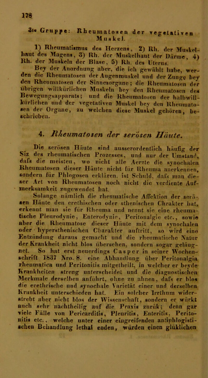 3t« Gruppe: R h eu in a t o s c n der vegetatives Muskel. 1) Rheumatismus deg Herzens, 2) Rh. der Muskel- linut des Magens, 3) Rh. der Muskelhaut der Därme 4) Uh. der Muskeln der Blase, 5) Rh. des Uterus. Bey der Anordnung aber, die ich gewählt habe, wer- den die Rheumatosen der Augenmuskel und der Zunge bey den Rhcumntosen der Sinnesorgane; die Rheumatosen der übrigen willkürlichen Muskeln bey den Rheumutosen des Bewegungsapparats; und die Rheumatosen der halbwill- kürlichen und der vegetativen Muskel bey dun Rhenmato- sen der Organe, zu welchen diese Muskel gehören, be- schrieben. 4. Rheumatosen der serösen Häute. Die serösen Häute sind ausserordentlich häufig der Siz des rheumatischen Prozesses, und nur der Umstand, dafs die meisten, wo nicht alle Aerzte die synochalen Rheumutosen dieser Häute nicht für Rheuma anerkennen, sondern für Phlogogen erklären, ist Schuld, dals man die- ser Art von Rheumatosen noch nicht die verdiente Auf- merksamkeit zugewendet hat. Solange nämlich die rheumatische AfTektion der serö- sen Häute den erethischen oder athenischen Chrakter hat, erkennt man sie für Rheuma und nennt sie eine rheuma- tische Pleurodynie, Enterodynie, Pcritonalgie etc., sowie aber die Rheumatose dieser Häute mit dem synochalen oder liypersthenischen Charakter auftritt, so wird eine Entzündung daraus gemacht und die rheumatische Natur der Krankheit nicht hlos übersehen, sondern sogar geläug- net. So hat erst neuerdings Caspcr in seiner Wochen- schrift 1837 Nro. 8. eine Abhandlung über Peritonalgia rheuinatica und Peritonitis mitgelhcilt, in welcher er beyde Krankheiten streng unterscheidet und die diagnostischen Merkmale derselben anführt, ohne zu ahnen, dafs er blo* die erethrische und synochale Varietät einer und derselben Krankheit unterschieden hat. Ein solcher Irrthum wider- strebt aber nicht blns der Wissenschaft, sondern er würkt auch sehr nachtheilig auf die Praxis zuriik; denn gar viele Fälle von Pericarditis, Pleuritis, Enteritis, Perito- nitis etc., welche unter einer eingreifenden antiphlogisti- schen Behandlung Iethal enden, wurden einen glüklichcn