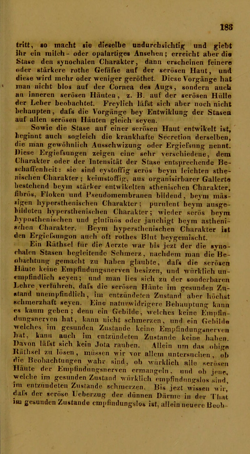 18S tritt, so macht sie dieselbe undurchsichtig und giebt ihr ein milch- oder opalartiges Ansehen; erreicht aber di« Stase den synochnlen Charakter, dann erscheinen feinere oder stärkere rothe Gefäfse auf der serösen Haut, und diese wird mehr oder weniger geröthet. Diese Vorgänge hat ‘ man nicht blos auf der Cornea des Augs, sondern auch an inneren serösen Häuten, z. B. auf der serösen Hülle der Leber beobachtet. Frey lieh läfst sich aber noch nicht behaupten, dafs die Vorgänge bey Entwiklung der Stasen auf allen serösen Häuten gleich seyen. Sowie die Stase auf einer serösen Haut entwikelt ist, beginnt auch sogleich die krankhafte Secretion derselben, die man gewöhnlich Ausschwizung oder Ergicfsnng nennt. Diese Ergiefsungen zeigen eine sehr verschiedene, dem Charakter oder der Intensität der Stase entsprechende Be- schaflcnheit! sie sind eystoffig serös beym leichten sthe- nisclien Charakter ; keimstoffig, aus organisirbarer Gallerte bestehend beym stärker entwikelten athenischen Charakter, fibrös, Floken und Fseudomcmbranen bildend , beym mäs- »igen hypersthenischen Charakter; purulent beym ausge- bildoten hypersthenischen Charakter; wieder serös beym hypnsthcnisclien und glutinös oder jaucliigt beym astheni- schen Charakter. Beym hypersthenischen Charakter ist den Ergielsungon auch oft r'othcs Blut beygemischt. Ein Räthsel für die Aerztc war bis jezt der die syno- chalen Stasen begleitende Schmerz, nachdem man die Be- obachtung gemacht zu haben glaubte, dals die serösen Häute keine Empfindungsnerven besizen, und würklich un- empfindlich seyen; und man lies sich zu der sonderbaren Lehre ^'erführen, dals die serösen Häute im gesunden Zu- stand unempfindlich, im entzündeten Zustand aber höchst schmerzhaft seyen. Eine naturwidrigere Behauptung kann es kaum geben; denn ein Gebilde, welches keine Eihpfln- dungsnerven hat, kann nicht schmerzen, und ein Gebilde welches im gesunden Zustande keine Empfindungsnerven hat, kann auch Im entzündeten Zustande keine haben. Davon lälst sich kein Jota rauben. Allein um das obige Bäthsel zu lösen , müssen wir vor allem untersuchen , ob die Beobachtungen wahr sind, oh würklich alle serösen Häute der Enipfindungsnervcn ermangeln, und ob jene welche im gesunden Zustand würklich empfindungslos sind* im entzündeten Zustande schmerzen. Bis jezt wissen wir’ dals der seröse Ucberzug der dünnen Därme in der Timt im gesunden Zustande empfindungslos ist. allein neuere Bcob-