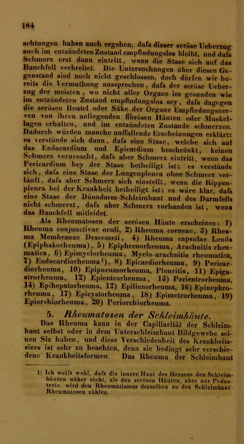 achtungcn haben auch ergeben, dar« dieser seröse Ueberzug au (di im entzündeten Zustand empfindungslos bleibt, und dafs Schmerz erst dann eintritt, wenn die Stase sich auf das Bauchfell verbreitet. Die Untersuchungen über diesen Ge- genstand sind noch nicht geschlossen, doch dürfen wir be- reits die Yerinuthung aussprechen, dafs der seröse Ueber- zug der meisten , wo nicht aller Organe im gesunden wie *m entzündeten Zustand empfindungslos sey, dafs dagegen die serösen Beutel oder Säke der Organe Empfindungsner- ven von ihren anliegenden fibrösen Häuten oder Muskel- lagen erhalten, und im entzündeten Zustande schmerzen. Dadurch würden manche auffallende Erscheinungen erklärt: es verstünde sich dann, dafs eine Stase, welche sich auf das Endocardium und Epicardium beschränkt, keinen Schmerz verursacht, dafs aber Schmerz eintritt, wenn das Pericardium bey der Stase betheiligt ist; es verstünde sich, dafs eine Stase der Lungenpleura ohne Schmerz ver- läuft, dafs aber Schmerz sich einstellt, wenn die Rippen- pleura bei der Krankheit betheiligt ist; es wäre klar, dar* eine Stase der Dünndarm-Schleimhaut und des Darmfell« nicht schmerzt, dafs aber Schmerz vorhanden ist, wen« das Bauchfell mitleidet. Als Rheumatosen der serösen Häute erscheinen: 1) Rheuma conjunctivae oculi, 2) Rheuma corneae, 3) Rhe«- ma Membranae Descemeti, 4) Rheuma capsulae Lentis (Epiphakorheuma), 5) Epiphrennrheuma, Arachnitis rheu- matica, 6) Epimyclorheuma; Myelo-arachnitis rheumatica, 7) Endocardiorheuma1), 8) Epicardiorheuma, 9) Pericar- diorheuma, 10) Epipneumorheuma, Pleuritis, 11) Epiga- strorheuma, 12) Epientrorlieuma, 13) Perientrorheuma, 14) Epihepatorhemna, 12) Epilienorheuma, 16) Epinephro- rheuma, 17) Epicystorheuma, 18) Epiiuetrorheuma, 19) Epioryhiorhcuma, 20) Periorchiorheuma. 5. Rheumatosen der Schleimhäute. Das Rheuma kann in der Capillarität der Schleim- haut selbst oder in dem Unterschleimhaut-Bildgewebe sei- nen Siz haben, und diese Verschiedenheit des Krankheits- sizes ist sehr zu beaehten, denn sie bedingt sehr verschie- dene Krankheitsformen. Das Rheuma der Schleimhaut 1) Ich weift wohl, daft die innere Haut des Herzens den Schleim- häuten näher steht, als den serösen Häuten, aber nur I'cdau- terie wird den Rheumatismus derselben zu den Schleimhaut Rheuraatosen zählen.