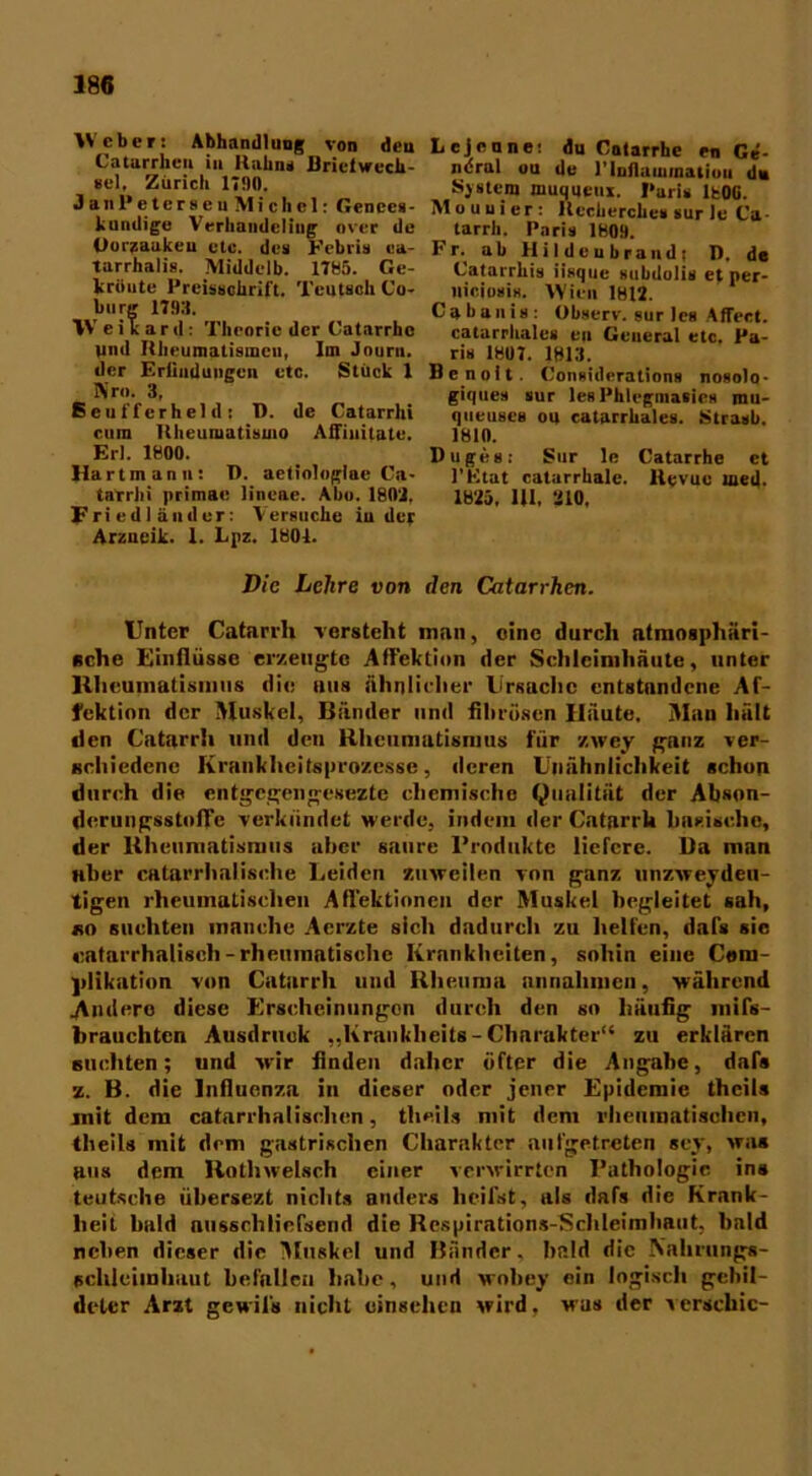 Weber: Abhandlung von den Catarrheu in Halm* Briefwech- sel, Zürich 1780. JanPetcrseu Michel: Gencen- kumlige Verhandeling over de Ooraaakeu etc. des Eebiis ea- tarrhalia. Middelb. 1785. Ge- kriiute Preisscürift. Teutsch Co- burg 1793. Weikard: Theorie der Catarrhc und Hheumatismcu, Im Jouru. der Eriindungen etc. Stück 1 Nr». 3, Seuffcrheldi T). de Catarrhi cum ltheumatisuio Affinitate. Erl. 1800. Hartmanu: D. aetiologlae Ca- tarrhi primae linear. Abo. 1803. Fried 1 ander: Versuche in der Arzucik. 1. Lpz. 1801. Lcjenne: du Catarrhe en Ge- ndrul ou de 1’luflammatiuu du System muqqetix. Paris lfcOG. Al ou ui er: Kecherches sur le Ca tarrh. Paris 1809. Fr. ab Hildcubraud; D, de Catarrhis iisque subdolis et per- lliciosis. Wien 1812. Cali auis: Observ. sur les Affect. catarrhales en General etc. Pa- ris 1807. 1813. Bcnoit. Considerations nosolo- giques sur les Phlegmasies mu- queuses ou catarrhales. Straub. 1810. Buges: Sur le Catarrhe et l’Ktat catarrhale. Hevuc taed. 1825. Ul. 210. Die Lehre von den Catarrhcn. Unter Catarrli versteht man, eine durch atmosphäri- sche Einflüsse erzeugte Affektion der Schleimhäute, unter Rheumatismus die ntis ähnlicher Ursache entstandene Af- fektion der Muskel, Bänder und fibrösen Häute. Man hält den Catarrh und den Rheumatismus für zwey ganz ver- schiedene Krankheitsprozesse, deren Unähnlichkeit schon durch die entgegengesezte chemische (Qualität der Abson- derungsstoffe verkündet werde, indem der Catarrk basische, der Rheumatismus aber saure Produkte liefere. Da man aber catarrhalische Leiden zuweilen von ganz unzweideu- tigen rheumatischen Affektionen der Muskel hegleitet sah, so suchten manche Acrzte sich dadurch zu helfen, dafs sic katarrhalisch - rheumatische Krankheiten, sohin eine Cem- ]>likation von Catarrh mul Rheuma unnahmen, während hindere diese Erscheinungen durch den so häufig mifs- brauchtcn Ausdruck „Krankheits - Charakter“ zu erklären suchten; und wir finden daher öfter die Angabe, dafs z. B. die Influenza in dieser oder jener Epidemie thcils mit dem catarrhalischen, thcils mit dem rheumatischen, thcils mit dem gastrischen Charakter aufgetreten scy, was ans dem Rathwelsch einer verwirrten Pathologie ins teutsche übersezt nichts anders heilst, als dafs die Krank- heit bald aussehliefsend die Respirations-Schleimhaut, bald neben dieser die Muskel und Bänder, bald die \ahruiigs- eclilcimhuut befallen habe, und wobey ein logisch gebil- deter Arzt gewils nicht einsehen wird, was der serachic-