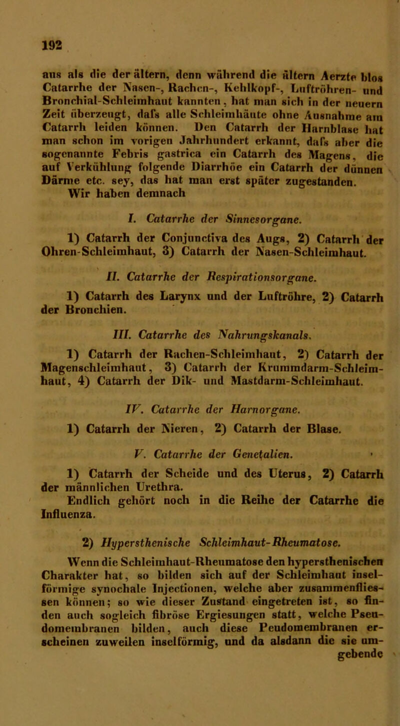 ans als die der altern, denn während die altern Aerzte hlos Catarrhe der Nasen-, Rachen-, Kehlkopf-, Luftröhren- und Bronchinl-Schleimhaut kannten, hat man sich in der neuern Zeit überzeugt, dafs alle Schleimhäute ohne Ausnahme am Catarrh leiden können. Den Catarrli der Harnblase hat man schon im vorigen Jahrhundert erkannt, daTs aber die sogenannte Febris gastrica ein Catarrh des Magens, die auf Verkühlung folgende Diarrhöe ein Catarrh der dünnen Därme etc. sey, das hat man erst später zugestanden. Wir haben demnach I. Catarrlie der Sinnesorgane. 1) Catarrh der Conjunctiva des Augs, 2) Catarrh der Ohren-Schleimhaut, 3) Catarrh der Rasen-Schleimhaut. II. Catarrhe der Respirationsorgane. 1) Catarrh des Larynx und der Luftröhre, 2) Catarrh der Bronchien. III. Catarrhe des Nahrungskanals. 1) Catarrh der Rachen-Schleimhaut, 2) Catarrh der Magenschleimhaut, 3) Catarrh der Krummdarm-Schleim- haut, 4) Catarrh der Dik- und Mastdarm-Schleimhaut. IV. Catarrhe der Harnorgane. 1) Catarrh der Nieren, 2) Catarrh der Blase. V. Catarrhe der Generalien. 1) Catarrh der Scheide und des Uterus, 2) Catarrh der männlichen Urethra. Endlich gehört noch in die Reihe der Catarrhe die Influenza. 2) Hypcrsthenische Schleimhaut-Rheumatose. Wenn die Schleimhaut-Rheumatose den hypersthenischen Charakter hat, so bilden sich auf der Schleimhaut insel- förmige synocliale Injectionen, welche aber zusammenflies- sen können; so wie dieser Zustand eingetreten ist, so fin- den auch sogleich fibröse Ergiesungen statt, welche Pseu- domembranen bilden, auch diese Peudomembranen er- scheinen zuweilen insei förmig, und da alsdann die sie um- gebende