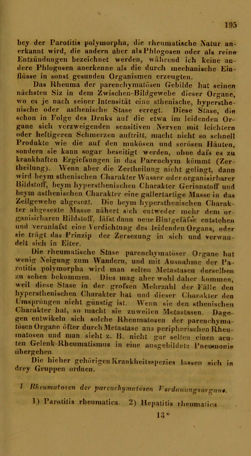 bcy der Parotitis polymorphn, die rheumatische Natur an- erkannt wird, die andern aber alsPhlogosen oder als reine Entzündungen bezeichnet werden, während ich keine an- dere Phlog08en anerkenne als die durch mechanische Ein- flüsse in sonst gesunden Organismen erzeugten. Das Rheuma der parenchymatösen Gebilde hat seinen nächsten Siz in dem Zwischen-Bildgewebe dieser Organe, wo es je nach seiner Intensität eine sthenisclie, hypersthe- nische oder asthenische Stase erregt. Diese Stase, die schon in Folge des Druks auf die etwa im leidenden Or- gane sich verzweigenden sensitiven Nerven mit leichtern oder heftigeren Schmerzen auftritt, macht nicht so schnell Produkte wie die auf den mukösen und serösen Häuten, sondern sie kann sogar beseitigt werden, ohne dafs es zu krankhaften Ergicfsungen in das Parenchym kömmt (Zer- tlieilung). Wenn aber die Zertheilung nicht gelingt, dann wird beym sthenisclicn Charakter Wasser oder organisirbarcr Bildstoir, beym hypersthenischen Charakter GerinnstofF und beym asthenischen Charakter eine gallertartige Masse in das Zellgewebe abgesezt. Die beym hypersthenischen Charak- ter abgesezte Masse nähert sich entweder mehr dem or- ganisirbaren BildslofF, lälst dann neue Blutgefäfse entstehen und veranlafst eine Verdichtung des leidenden Organs, oder sie trägt das Prinzip der Zersczung in sieh und verwan- delt sieh in Eiter. Die rheumatische Stase parenchymatöser Organe hat wenig Neigung- zum Wandern, und mit Ausnahme der Pa- rotitis polymorpha wird man selten Metastasen derselben zu sehen bekommen. Dies mag aller wohl daher kommen, weil diese Stase in der grofsen Mehrzahl der Fälle den hypersthenischen Charakter hat und dieser Charakter den Umsprüngen nicht günstig ist. Wenn sie den sthenischen Charakter hat, so macht sie zuweilen Metastasen. Dage- gen entwikeln sich solche Rheumatosen der parenchyma- tösen Organe öfter durch Metastase ans peripherischen Rheu- inatosen und man sieht z. B. nicht gar selten einen acu- ten Gelenk-Rheumatismus in eine ausgebildete Pncmnonie übergehen. Die hicher gehörigen Krankheitsspezies lassen sich in drey Gruppen ordnen. f Rheumtitosen der parenchymatösen J erdaunngsorgnn». 1) Parotitis rlieumatica. 2) Hepatitis ilicumalica 13*