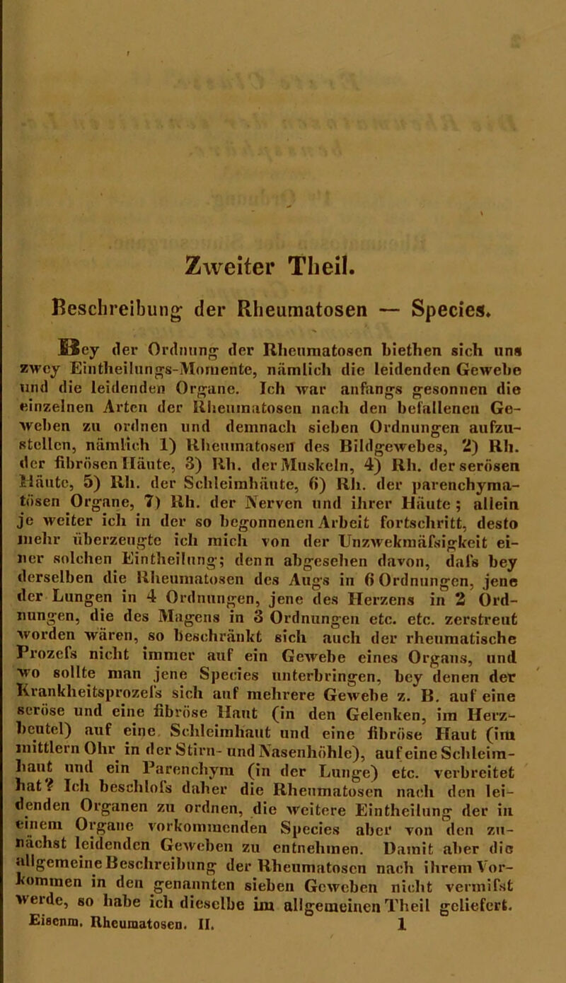 Zweiter Theil. Beschreibung1 der Rheumatosen — Species. 13 ey der Ordnung der Rheumatosen biethen sich uns zwcy Eintheilungs-Momente, nämlich die leidenden Gewebe und die leidenden Organe. Ich war anfangs gesonnen die einzelnen Arten der Rheumatosen nach den befallenen Ge- weben zu ordnen und demnach sieben Ordnungen aufzu- stellcn, nämlich 1) Rheumatosen des Bildgewebes, 2) Rh. der fibrösen Häute, 3) Rh. der Muskeln, 4) Rh. der serösen Häute, 5) Rh. der Schleimhäute, 6) Rh. der parenchyma- tösen Organe, 7) Rh. der Nerven und ihrer Häute ; allein je weiter ich in der so begonnenen Arbeit Fortschritt, desto mehr überzeugte ich mich von der Unzwekmäfsigkeit ei- ner solchen Eintheilung; denn abgesehen davon, dal’s bey derselben die Rheumatosen des Auge in 6 Ordnungen, jene der Lungen in 4 Ordnungen, jene des Herzens in 2 Ord- nungen, die des Magens in 3 Ordnungen etc. etc. zerstreut worden wären, so beschränkt sich auch der rheumatische Prozefs nicht immer auf ein Gewebe eines Organs, und wo sollte man jene Species unterbringen, bey denen der Krankheitsprozeis sich auf mehrere Gewebe z. B. auf eine seröse und eine fibröse Haut (in den Gelenken, im Herz- beutel) auf eine Schleimhaut und eine fibröse Haut (ira mittlcrn Ohr. in der Stirn- und Nasenhöhle), auf eine Schleim- haut und ein Parenchym (in der Lunge) etc. verbreitet hat ? Ich besclilols daher die Rheumatosen nach den lei- denden Organen zu ordnen, die weitere Eintheilung der in einem Organe vorkommenden Species aber von den zu- nächst leidenden Geweben zu entnehmen. Damit aber die allgemeine Beschreibung der Rheumatosen nach ihrem Vor- kommen in den genannten sieben Geweben nicht vermifst weide, so habe ich dieselbe im allgemeinen Theil geliefert.