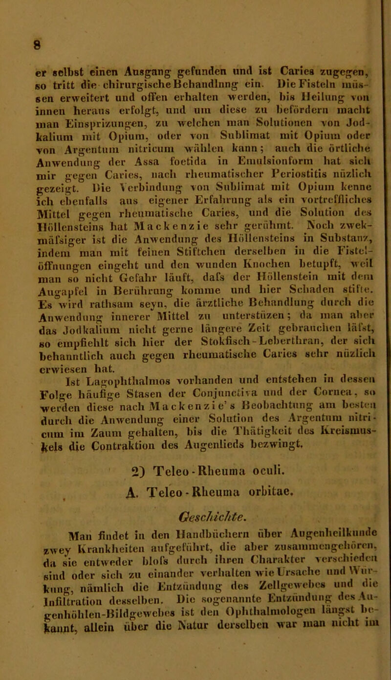 er selbst einen Ausgnng gefunden und ist Cariea zugegen, so tritt die chirurgische Behandlung ein. Die Fisteln müs- sen erweitert und offen erhalten werden, bis Heilung von innen heraus erfolgt, und um diese zu befördern macht man Einsprizungen, zu welchen man Solutionen von Jod- kalium mit Opium, oder von Sublimat mit Opium oder von Argentum nitricum wählen kann; auch die örtliche Anwendung der Assa foetida in Emulsionform hat sich mir gegen Caries, nach rheumatischer Periostitis niizlieh gezeigt. Die Verbindung von Sublimat mit Opium kenne ich ebenfalls aus eigener Erfahrung als ein vortreffliches Mittel gegen rheumatische Caries, und die Solution des Höllensteins hat Mackenzie sehr gerühmt. Noch zwek- mäl'siger ist die Anwendung des Höllensteins in Substanz, indem man mit feinen Stiftchen derselben in die Fistel- Öffnungen eingeht und den wunden Knochen betupft, weil man so nicht Gefahr läuft, dafs der Höllenstein mit dem Augapfel in Berührung komme und hier Schaden stifte. Es wird rathsain seyn, die ärztliche Behandlung durch die Anwendung innerer Mittel zu unterstüzen; da man aber das Jodkalium nicht gerne längere Zeit gebrauchen läi'st, so empfiehlt sich hier der Stokfisch-Leberthran, der sich bchanntlich auch gegen rheumatische Caries sehr nüziieh erwiesen hat. Ist Lagophthalmos vorhanden und entstehen in dessen Folge häufige Stasen der Conjunctiva und der Cornea, so werden diese nach Mackenzie’s Beobachtung am besten durch die Anwendung einer Solution des Argentum nitri- cum im Zaum gehalten, bis die Thätigkeit des Kreismus- kels die Contraktion des Augenlieds bezwingt. 2) Teleo - Rheuma oculi. A. Teleo - Rheuma orbitae. Geschichte. Man findet in den Handbüchern iibor Augenheilkunde zwey Krankheiten aufgeführt, die aber zusammcngchörcn, da sie entweder Idols durch ihren Charakter verschieden sind oder sich zu einander verhalten wie Ursache und Wiir- kung, nämlich die Entzündung des Zellgewebes und die Infiltration desselben. Die sogenannte Entzündung des Au- gcnhöhlen-Bildgewebes ist den Ophthalmologen langst be- kannt, allein über die Natur derselben war man nicht im