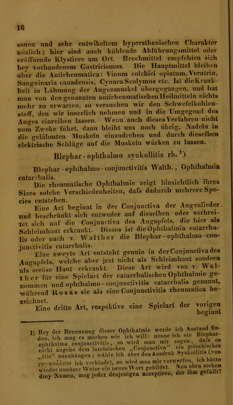 Ifi sonrn und sein' entwikeltcm hypersthenisclien Charakter niizlicli; hier sind auch kühlende Abführungsmittel oder eröffnende Klysticre am Ort. Brechmittel empfehlen sich hey vorhandenem Gastricismus. Die llauptmittel bleiben alter die Antirheumatica: Vinum colchici opiatum, Veratrin, Sauguinaria canadensis, Cynara Scolymus etc. Ist die Krank- heiten Lähmung der Augenmuskel übergegangen, und hat man von den genannten antirheumatischen Heilmitteln nichts mehr zu erwarten, so versuchen wir den Schwelelkohlen- stoff, den wir innerlich nehmen und in die Umgegend des Auges einreiben lassen. Wenn auch dieses \ erfahren nicht zum Zweke führt, dann bleibt uns noch übrig, Nadeln in die gelähmten Muskeln einzudrehen und durch dieselben elektrische Schläge auf die Muskeln würken zu lassen. Blepliar-ophthalmo syolcollitis rh. *) Blepliar-ophthalmo-Conjunctivitis Waith., Ophthalmia catarrhalis. . , , . Die rheumatische Ophthalmie zeigt hinsichtlich ihres Sizcs solche Verschiedenheiten, dafs dadurch mehrere Spe- cies entstehen. . . , Eine Art beginnt in der Conjunctiva der Augcnheder und beschränkt sich entweder auf dieselben oder verbrei- tet sich auf die Conjunctiva des Augapfels, die hier als Schleimhaut erkrankt. Dieses ist die Ophthalmia catarrha- lis oder nach v. Walther die Blepliar-ophthalmo-Con- junctivitis catarrhalis. . . „ , Eine zweyte Art entsteht genuin in der Conjunctiva des Augapfels, welche aber jezt nicht als Schleimhaut sondern als seröse Haut erkrankt. Diese Art wird von y. Wal- ther für eine Spielart der catarrlialisclieii Ophthalmie ge- nommen und ophthalmo - Conjunctivitis catarrhalis genannt, während Rosas sie als eine Conjunctivitis rheumatica be- zeichnet. Eine dritte Art, respektive eine Spielart der vorigen beginnt 1) Buy der Benennung dieser Ophthalmie werde ich Anstand fin ’ den, ich mag cs machen wie ich Will: nenne ich mc Blephar ophthalmo Conjunctivitis so wird man nur «»gen, “afs nicht angehc dem lateinischen Conjunctiva ein g ccniscnes „itis“ anzuhängen; wähle ich aber den Ausdruk Synkollitis (.von ci)VXn)ltt(0 ich verbinde), so wird man mir vorwrrten, ich hatte wieder unmizer Weise ein neues Wort gebildet, ^ ^n stehea drey Namen, mag jeder denjenigen acceptireu, der ihm gefallt.