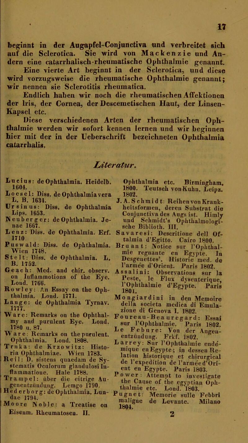 beginnt in der Augapfel-Conjunctiva und verbreitet sich auf die Sclerotica. Sie wird von Mackenzie und An- dern eine catarrhalisch-rheuniatische Ophthalmie genannt. Eine vierte Art beginnt in der Sclerotica, und diese wird vorzugsweise die rheumatische Ophthalmie genannt; wir nennen sie Sclerotitis rheumatica. Endlich haben wir noch die rheumatischen Affektionen der Iris, der Cornea, der Descemetisclien Haut, der Linsen- Kapsel etc. Diese verschiedenen Arten der rheumatischen Oph- thalmie werden wir sofort kennen lernen und wir beginnen hier mit der in der Uebersclirift bezeichneten Ophthalmia catarrhalis. Literatur. Lucius: de Ophthalmia. Hcidelb. 1604. Loesel: Diss. de Ophthalmia vera L. B. 1634. Urs in us: Diss. de Ophthalmia Lips. 1653. Neuberger: de Ophthalmia. Je- nae 1667. Lenz: Diss. de Ophthalmia. Erf. 1710 P us wald: Diss. de Ophthalmia. Wien 1748. St eit: Diss. de Ophthalmia. L. B. 1752. Ge ach: Med. and chir. observ. on Inflammotions of the Eye. Lond. 1766. R owley: An Essay on the Oph- thalmia. Loml. 1771. Lange: de Ophthalmia Tyrnav. 1777. Ware: Remarks on the Ophthal- my and purulent Eye. Lond. 1780 u. 87. Ware: Remarks on the purulent. Ophthalmia. Lond. 1808. Trnka: de Krzowitz: Histo- ria Ophthaliniae. Wien 1783. Reil: D. Bistens quaedam de Sy- stcmatis Oculornm glamlulosi In- flaminatione. Haie 1788. Trampel: iiber die eitrige Au- genentzündung. Lemgo 1700, Hederbnrg:de Ophthalmia. Lun- dae 1794. Moore Noble: a Treatise on Eisenm. Rheumatoseu. II. Ophthalmia etc. Birmingham, 1800. 'Deutsch von Kuhn. Leipz. 1802. 1 J. A. Schmidt: Reihen von Krank- heitsformen, deren Substrat die Conjunctiva des Augs ist. Himly und Schmidt’s Ophthalmologi- sche Biblioth. III. Savaresi: Descritione dell Of- talmia d’Egitto. Cairo 1800. Bruant: Notice sur l’Ophthal- mie regnante en Egypte. In Desgeuettes’. Historie med. de rarmee d’Orient. Paris 1802. Assalini: Observations sur la Peste, le Flux dysenterique, l’Ophthalmie d’Egypte. Paris 1801. Mongiardini in den Memoire della 6ocieta medica di Emula- zione di Genova I. 1802. Foureau-Beauregard: Essai sur rOphtkalmie. Paris 1802. Le Febure: Von der Augen- entzündung. Frkf. 1802. Larrey: Sur POphthalmie ende- mique en Egypte ; in dessen Re- lation historique et chirurgical de l’expedition de l’armeed’Ori- ent en Egypte. Paris 1803. Power: Attempt to inveatigate the Cause of the egyptian Oph- thalmie etc. Lond. 1803. Pugnet: Memorie sulle Febbri maligne de Levante. Milano 1804. 2