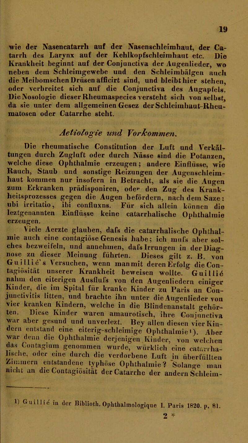 wie der Nasencatarrh auf der Nasenschleimhaut, der Ca- tarrh des Larynx auf der Kehlkopfschleimhaut etc. Die Krankheit beginnt auf der Conjunctiva der Augenlieder, wo neben dem Schleimgewebe und den Schleimbälgeri auch die Meibomschen Drüsen afficirt sind, und bleibt hier stehen, oder verbreitet sich auf die Conjunctiva des Augapfels. DieNosologie dieser Rheumaspecies versteht sich von selbst, da sie unter dem allgemeinen Gesez der SchleimhautRheu- matosen oder Catarrhe steht. Aetiologie und Vorkommen. Die rheumatische Constitution der Luft und Verkül- tungen durch Zugluft oder durch Küsse sind die Potanzen, welche diese Ophthalmie erzeugen; andere Einflüsse, wie Rauch, Staub und sonstige Reizungen der Augenschleira- haut kommen nur insofern in Betracht, als sie die Augen zum Erkranken prüdisponiren, ode'1 den Zug des Krank- heitsprozesses gegen die Augen befördern, nach dem Saze: ubi irritatio, ihi confluxns. Für sich allein können die leztgenannten Einflüsse keine Katarrhalische Ophthalmie erzeugen. Viele Aerzte glauben, dals die catarrhalisehe Ophthal- mie auch eine contagiöse Genesis habe; ich mul's aber sol- ches bezweifeln, und annehmen, dafs Irrungen in der Diag- nose zu dieser Meinung führten. Dieses gilt z. B. von Guillie s Versuchen, wenn man mit deren Erfolg dieCon- tagiösitat unserer Krankheit beweisen wollte. Guillid nahm den eiterigen Ausfluis von den Augenliedern einiger Kinder, die im Spital für kranke Kinder zu Paris an Con- junctivitis litten, und brachte ihn unter die Augenlieder von vier kranken Kindern, welche in die Blindenanstalt gehör- ten. Diese Kinder waren amaurotisch, ihre Conjunctiva war aber gesund und unverlezt. Bey allen diesen vier Kin- dern entstand eine eiterig-schleimige Ophthalmie«), Aber war denn die Ophthalmie derjenigen Kinder, von welchen das Gontagium genommen wurde, würklich eine catunlia- 1 ische, oder eine durch die verdorbene Luft in überfüllten Zimmern entstandene typhöse Ophthalmie? Solange man nicht an die Contagiösität derCatarrlic der andern Schleim- 1) Guillie in der Biblioth. Ophthalmologique I. Paris 1620. p, 81. 2 v