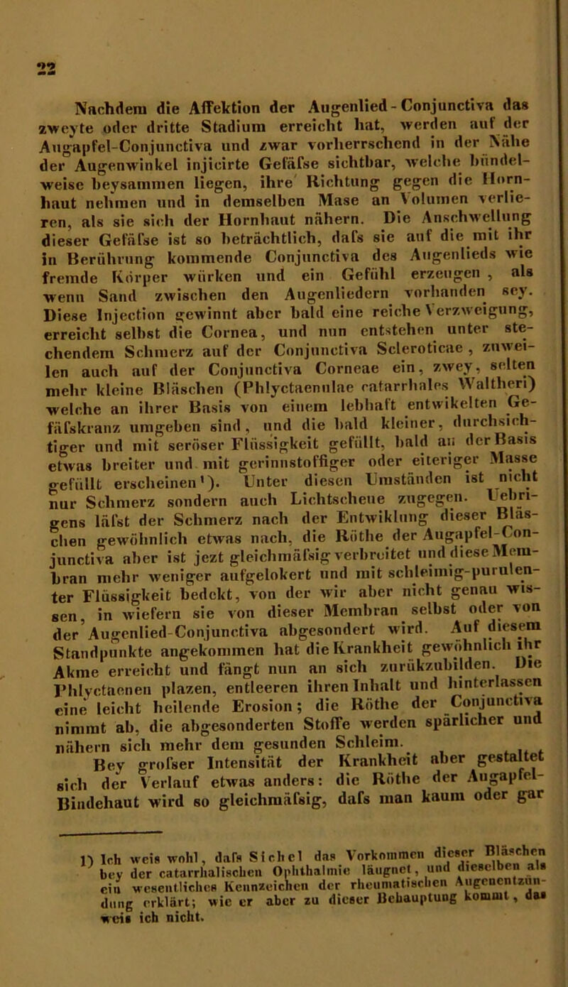 Nachdem die Affektion der Augenlied - Conjunctiva das zweyte oder dritte Stadium erreicht hat, werden auf der Augapfel-Conjunctiva und zwar vorherrschend in der Nahe der Augenwinkel injieirte Gefäfse sichtbar, welche bündel- weise beysammen liegen, ihre Richtung gegen die Horn- haut nehmen und in demselben IVIase an \ olumen verlie- ren, als sie sich der Hornhaut nähern. Die Anschwellung dieser Gefäl'se ist so beträchtlich, dafs sie auf die mit ihr in Berührung kommende Conjunctiva des Augenlieds wie fremde Körper wiirken und ein Gefühl erzeugen , als wenn Sand zwischen den Augenliedern vorhanden sey. Diese Injection gewinnt aber bald eine reiche Verzweigung, erreicht seihst die Cornea, und nun entstehen unter ste- chendem Schmerz auf der Conjunctiva Scleroticae , zuwei- len auch auf der Conjunctiva Corneae ein, zwey, selten mehr kleine Bläschen (Phlyctaenulac catarrhales Waltheri) welche an ihrer Basis von einem lebhaft entwikelten Ge- fäfskranz umgeben sind, und die bald kleiner, durchsich- tiger und mit seröser Flüssigkeit gefüllt, bald an der Basis etwas breiter und mit gcrinnstoffiger oder eiteriger Masse gefüllt erscheinen'). Unter diesen Umständen ist nicht nur Schmerz sondern auch Lichtscheue zugegen. Uebri- gens läl'st der Schmerz nach der Entwiklung dieser Bläs- chen gewöhnlich etwas nach, die Röthe der Augapfel-Con- junctiva aber ist jezt gleichmäfsig verbreitet und diese Mem- bran mehr weniger aufgelokert und mit schleimig-purulen- ter Flüssigkeit bedekt, von der wir aber nicht genau wis- sen, in wiefern sie von dieser Membran selbst oder von der’Augenlied Conjunctiva abgesondert wird. Auf diesem Standpunkte angekommen hat die Krankheit gewöhnlich ihr Akme erreicht und fängt nun an sich zurükzubilden. Die Fhlyctaeneu plazen, entleeren ihren Inhalt und hinterlasscn eine leicht heilende Erosion; die Röthe der Conjunctiva nimmt ab, die abgesonderten Stoffe werden spärlicher und nähern sich mehr dem gesunden Schleim. Bey grofser Intensität der Krankheit aber gestaltet sich der Verlauf etwas anders: die Röthe der Augapfel- Bindehaut wird so gleichmäfsig, dafs man kaum oder gar n Ich weil wohl, dals Sichel das Vorkommen dieser Bläschen ’ bey der catarrhalischen Ophthalmie laugnet, und dieselben als ein wesentliches Kennzeichen der rheumatischen Augeucntzun- dung erklärt; wie er aber zu dieser Behauptung kommt, das weis ich nicht.