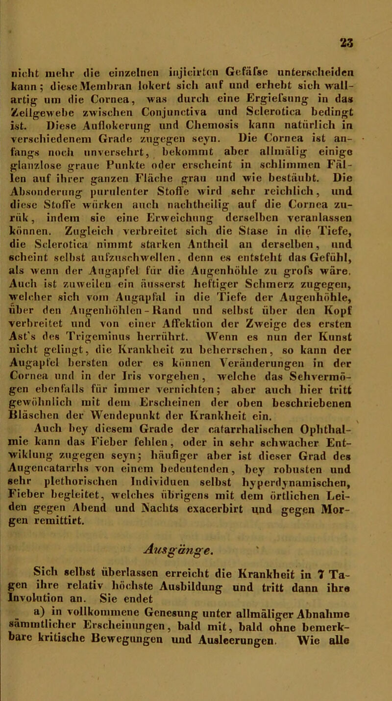 nicht mehr die einzelnen injieirtcn Gefäfse unterscheiden kann; diese Membran lokert sich auf und erhebt sieh wall- artig um die Cornea, was durch eine Ergielsung in das Zellgewebe zwischen Conjunctiva und Sclerotica bedingt ist. Diese Aullokerung und Chemosis kann natürlich in verschiedenem Grade zugegen seyn. Die Cornea ist an- fangs noch unversehrt, bekommt aber allmälig einige glanzlose graue Punkte oder erscheint in schlimmen Fäl- len auf ihrer ganzen Fläche grau und wie bestäubt. Die Absonderung purulenter Stolle wird sehr reichlich, und diese Stoffe wiirken auch nachtheilig auf die Cornea zu- ri'ik, indem sie eine Erweichung derselben veranlassen können. Zugleich verbreitet sich die Stase in die Tiefe, die Sclerotica nimmt starken Antheil an derselben, und scheint selbst aufzuschwellen, denn es entsteht das Gefühl, als wenn der Augapfel für die Augenhöhle zu grofs wäre. Auch ist zuweilen ein äusserst heftiger Schmerz zugegen, welcher sich vom Augapfal in die Tiefe der Augenhöhle, über den Augenhöhlen - Rand und selbst über «len Kopf verbreitet und von einer AfTektion der Zweige des ersten Ast's des Trigeminus herrührt. Wenn es nun der Kunst nicht gelingt, die Krankheit zu beherrschen, so kann der Augapfel bersten oder es können Veränderungen in der Cornea und in der Iris Vorgehen, welche das Sehvermö- gen ebenfalls für immer vernichten; aber auch hier tritt gewöhnlich mit dein Erscheinen der oben beschriebenen Bläschen der Wendepunkt der Krankheit ein. Auch bey diesem Grade der cafarrhalischen Ophthal- mie kann das Fieber fehlen, oder in sehr schwacher Ent- wiklung zugegen seyn; häufiger aber ist dieser Grad des Augencatarrhs von einem bedeutenden, bey robusten und sehr plethorisclien Individuen selbst hyperdynamischen, Fieber begleitet, welches übrigens mit dem örtlichen Lei- den gegen Abend und Kaclits exacerbirt und gegen Mor- gen remittirt. Ausgänge. Sich selbst überlassen erreicht die Krankheit in 1 Ta- gen ihre relativ höchste Ausbildung und tritt dann ihre Involution an. Sie endet a) in vollkommene Genesung unter allmäliger Abnahme sämmtlicher Erscheinungen, bald mit, bald ohne bemerk- bare kritische Bewegungen und Ausleerungen. Wie alle