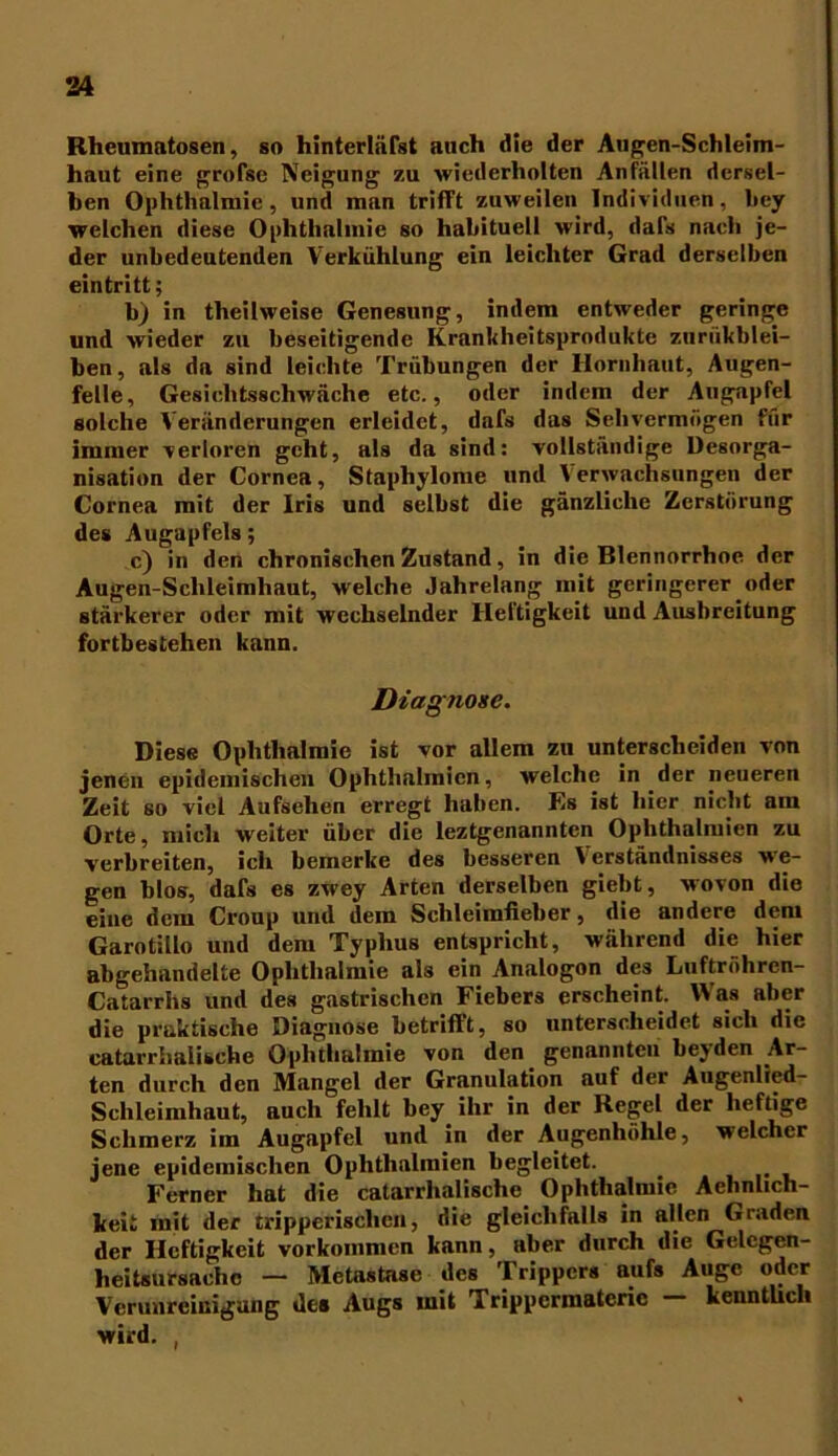 Rheunmto8en, so hinterliifst auch die der Augen-Schleim- haut eine grofse Neigung zu wiederholten Anfällen dersel- ben Ophthalmie, und man trifft zuweilen Individuen, bey welchen diese Ophthalmie so habituell wird, dafs nach je- der unbedeutenden Verkühlung ein leichter Grad derselben eintritt; b) in theilweise Genesung, indem entweder geringe und wieder zu beseitigende Krankheitsprodukte zuriikblei- ben, als da sind leichte Trübungen der Hornhaut, Augen- felle, Gesichtsschwäche etc., oder indem der Augapfel solche Veränderungen erleidet, dafs das Sehvermögen für immer verloren geht, als da sind: vollständige Desorga- nisation der Cornea, Staphylome nnd Verwachsungen der Cornea mit der Iris und selbst die gänzliche Zerstörung des Augapfels; c) in den chronischen Zustand, in die Blennorrhoe der Augen-Sclileimliaut, welche Jahrelang mit geringerer oder stärkerer oder mit wechselnder Heftigkeit und Ausbreitung fortbestehen kann. Diagnose. Diese Ophthalmie ist vor allem zu unterscheiden von jenen epidemischen Ophthalmien, welche in der neueren Zeit so viel Aufsehen erregt haben. Es ist hier nicht am Orte, mich weiter über die leztgenannten Ophthalmien zu verbreiten, ich bemerke des besseren Verständnisses we- gen blos, dafs es zwey Arten derselben giebt, wovon die eine dem Croup und dem Schleimfieber, die andere dem Garotillo und dem Typhus entspricht, während die hier abgehandelte Ophthalmie als ein Analogon des Luftröhren- Catarrhs und des gastrischen Fiebers erscheint. Was aber die praktische Diagnose betrifft, so unterscheidet sich die catarrhalische Ophthalmie von den genannten beyden Ar- ten durch den Mangel der Granulation auf der Augenlied- Schleimhaut, auch fehlt bey ihr in der Regel der heftige Schmerz im Augapfel und in der Augenhöhle, welcher jene epidemischen Ophthalmien begleitet. Ferner hat die catarrhalische Ophthalmie Aehnlich- keit mit der tripperischen, die gleichfalls in allen Graden der Heftigkeit Vorkommen kann, aber durch die Gelcgen- heitsuraachc — Metastase des Trippers aufs Auge oder Verunreinigung des Augs mit Trippermatcric — kenntlich wird. ,