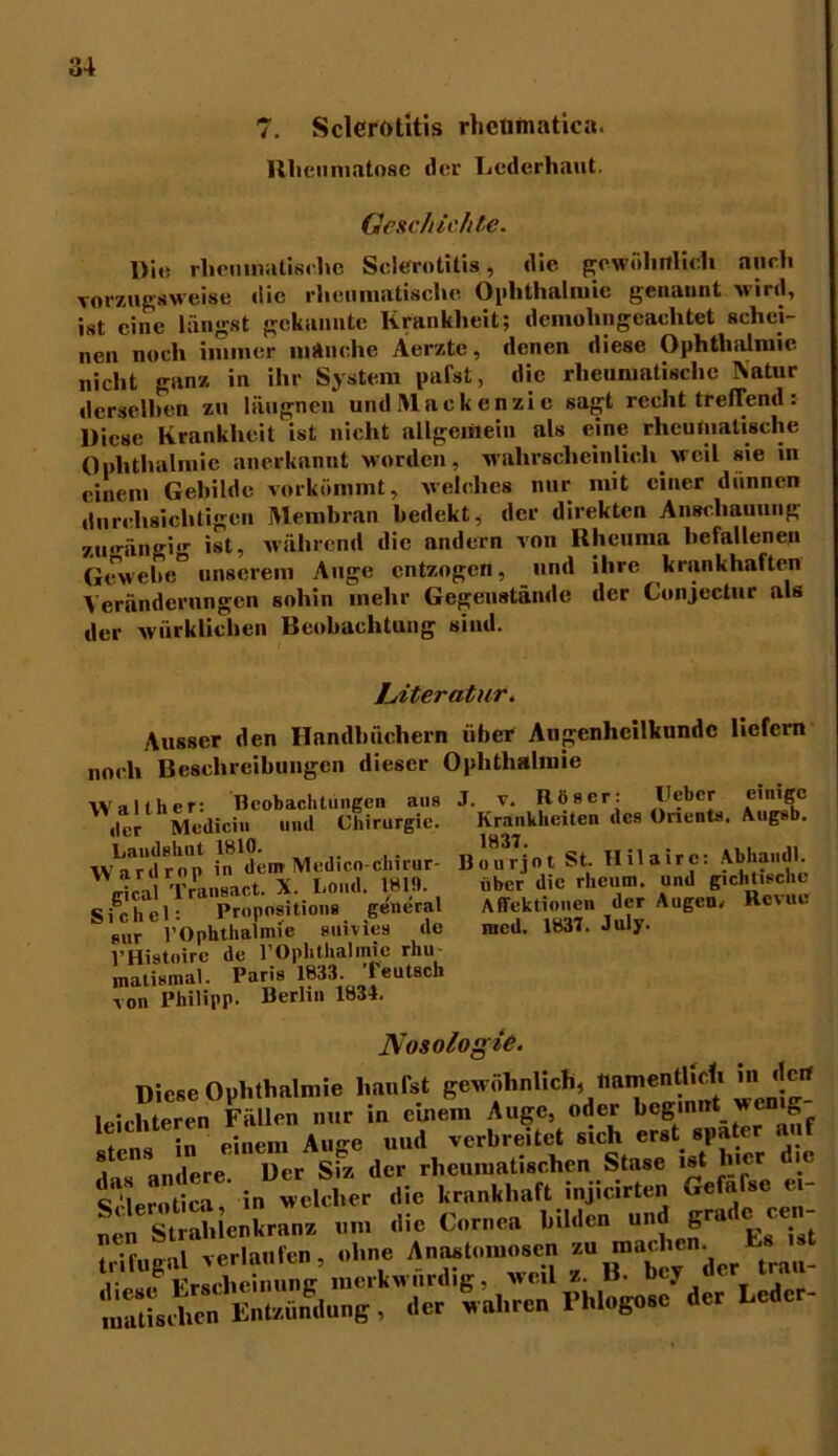 7. Sclerötitis rheütnatica. Rheumatose der Lederhaut. Geschichte. Die rheumatische Sclerötitis, die gewöhnlich auch vorzugsweise die rheumatische Ophthalmie genannt wird, ist eine längst gekannte Krankheit; demolmgeachtet schei- nen noch immer manche Aerzte, denen diese Ophthalmie, nicht ganz in ihr System pafst, die rheumatische Natur derselben zu lüugnen und Mackenzie sagt recht treffend: Diese Krankheit ist nicht allgemein als eine rheumatische Ophthalmie anerkannt worden, wahrscheinlich weil sie in einem Gebilde vorkömmt, welches nur mit einer dünnen durchsichtigen Membran bedekt, der direkten Anschauung zu<rängi<r ist, während die andern von Rheuma befallenen Gewebe” unserem Auge entzogen, und ihre krankhaften Veränderungen sohin mehr Gegenstände der Conjectur als der wirklichen Beobachtung sind. Krankheiten des Orients. Augsb. 1837. ,, „ liourjnt St. Hilairc: Abhamll. ober die rheum. und gichtische Affektionen der Augen/ Revue med. 1837. July. Literatur. Ausser den Handbüchern über Augenheilkunde liefern noch Beschreibungen dieser Ophthalmie Walther: Beobachtungen ans J. v. Roser: l'ebcr eimgc der Medici., und Chirurgie. w—des Onents. Aue*. Landshut 1810. . Wardrop in dem Med.co-clnrur- gical Transact. X. Cond. 1810. Sichel: Propositions general m,r l’Ophthalmie suivies de l’Histoire de l’Ophthalmie rhie malismal. Paris 1833. 'leutsch von Philipp. Berlin 1834. Nosologie. »iese Onbtbnlmie hanfet geuebnUch, namentlleli in de« leichteren Fullen nur in einem Hugo, «der beg.nn. wc.is- . :n einem Auge und verbreitet sich erst spa 1 andere Der Siz der rheumatischen Stase ist hier .e t erÄ* in welcher die krankhaft injicirten Gefafse et- ÄÜenWrnnn ... die C.rnen bilden und grmlc c.n- Sng.,1 r erlaufen, «bn. 2 „“^.“ier tr^ Fhli.go.c' der Leder-