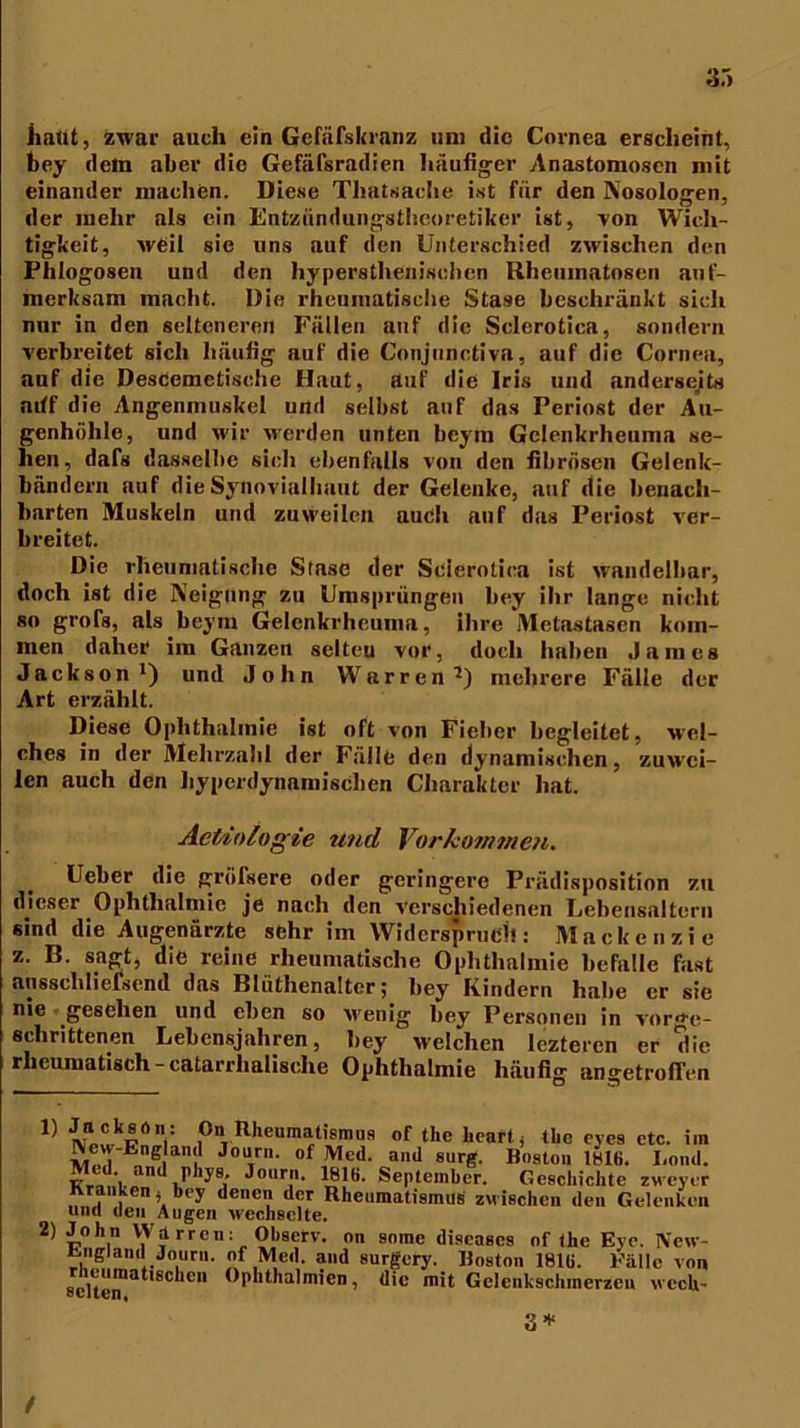 3.'> liatit, zwar auch ein Gefäfskranz um die Cornea erscheint, bey dem aber die Gefäfsradien häufiger Anastomoscn mit einander machen. Diese Thatsache ist für den Nosologen, der mehr als ein Entzündungstheoretiker ist, von Wich- tigkeit, weil sie uns auf den Unterschied zwischen den Phlogosen und den hypersthenischen Rheumatosen auf- merksam macht. Die rheumatische Stase beschränkt sich nur in den selteneren Fällen auf die Sclerotiea, sondern verbreitet sich häufig auf die Conjnnctiva, auf die Cornea, auf die DesCemetische Haut, auf die Iris und anderseits aiff die Angenmuskel und selbst auf das Periost der Au- genhöhle, und wir werden unten beym Gclenkrheuma se- hen, dafs dasselbe sich ebenfalls von den fibrösen Gelenk- bändern auf die Synovialhaut der Gelenke, auf die benach- barten Muskeln und zuweilen auch auf das Periost ver- breitet. Die rheumatische Stase der Sclerotiea ist wandelbar, doch ist die Neigung zu Umsprängen bey ihr lange nicht so grofs, als beym Gelenkrhcuma, ihre Metastasen kom- men daher im Ganzen selteu vor, doch haben James Jackson1) und John Wttrren1) mehrere Fälle der Art erzählt. Diese Ophthalmie ist oft von Fieber begleitet, wel- ches in der Mehrzahl der Fälle den dynamischen, zuwei- len auch den hyperdynamischen Charakter hat. Actdologie und Vorko?nmen. Ueber die gröfsere oder geringere Prüdisposition zu dieser Ophthalmie je nach den verschiedenen Lebensaltern sind die Augenärzte sehr im Widerspruch: Mackenzie z. B. sagt, die reine rheumatische Ophthalmie befalle fast ansschliefsend das Bliithenalter; bey Kindern habe er sie nie gesehen und eben so tvenig bey Personen in vor^e- sclirittenen Lebensjahren, bey welchen lezteren er die rheumatisch -catarrlialische Ophthalmie häufig angetrolTen 1} l„ckr On Rheumatismus of the heart, tbc eyes etc. im Me',I Enne|ai J<IU,r' of,Med- ail(1 sirg. Hoston 18Ui. Lond. Ku .r 'y8,' Jouri>- 181H. September. Geschichte zweyer Kranken, bey denen der Rheumatismus zwischen den Gelenken und den Augen wechselte. 2) John Wirren: Observ. on some diseases or the Eye. New- fcngiaml Journ. of Med. and surgery. Hoston 181(i. Fälle von Seite™31'8'1011 üplltha,mien7 dic mit Gelenkschmerzeu wech- 3 * /