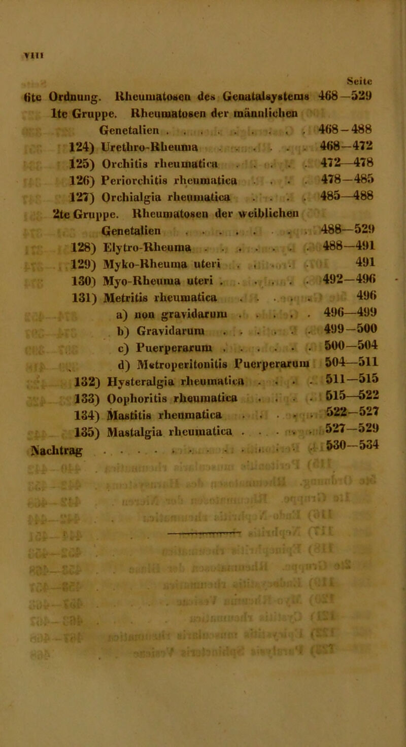 fite Ordnung. Rheumatosen des GeuatuUysleim lte Gruppe. Rheumatosen der männlichen Genetalicn 124) Uretliro-Rheuma 125) Orchitis rheumatica 12(i) Periorchitis rhciimaticu .... 127) Orchialgia rheumaticu .... 2te Gruppe. Rheumatosen der weiblichen Genetalicn . . 128) Elytro-Rlicuma 129) Myko-Rheuina uteri . . 130) Myo-Rheuiua uteri . . . . . . 131) Metritis rheumaticu a) non gravidarum b) Gravidarum c) Puerperarum d) Metroperitonitis Puerperarum 132) Hystcralgia rheumatica ... 133) Oophoritis rheumatica ... 134) Mastitis rheumatica .... 135) Mastulgia rheumatica . . - v ■ Aach trag Seite 468 -529 468 - 488 468-472 472—478 478 - 485 485—488 488-529 488 -491 491 492-496 496 496—499 499-500 500 -504 504—511 511-515 515—522 522-527 527—529 530-534