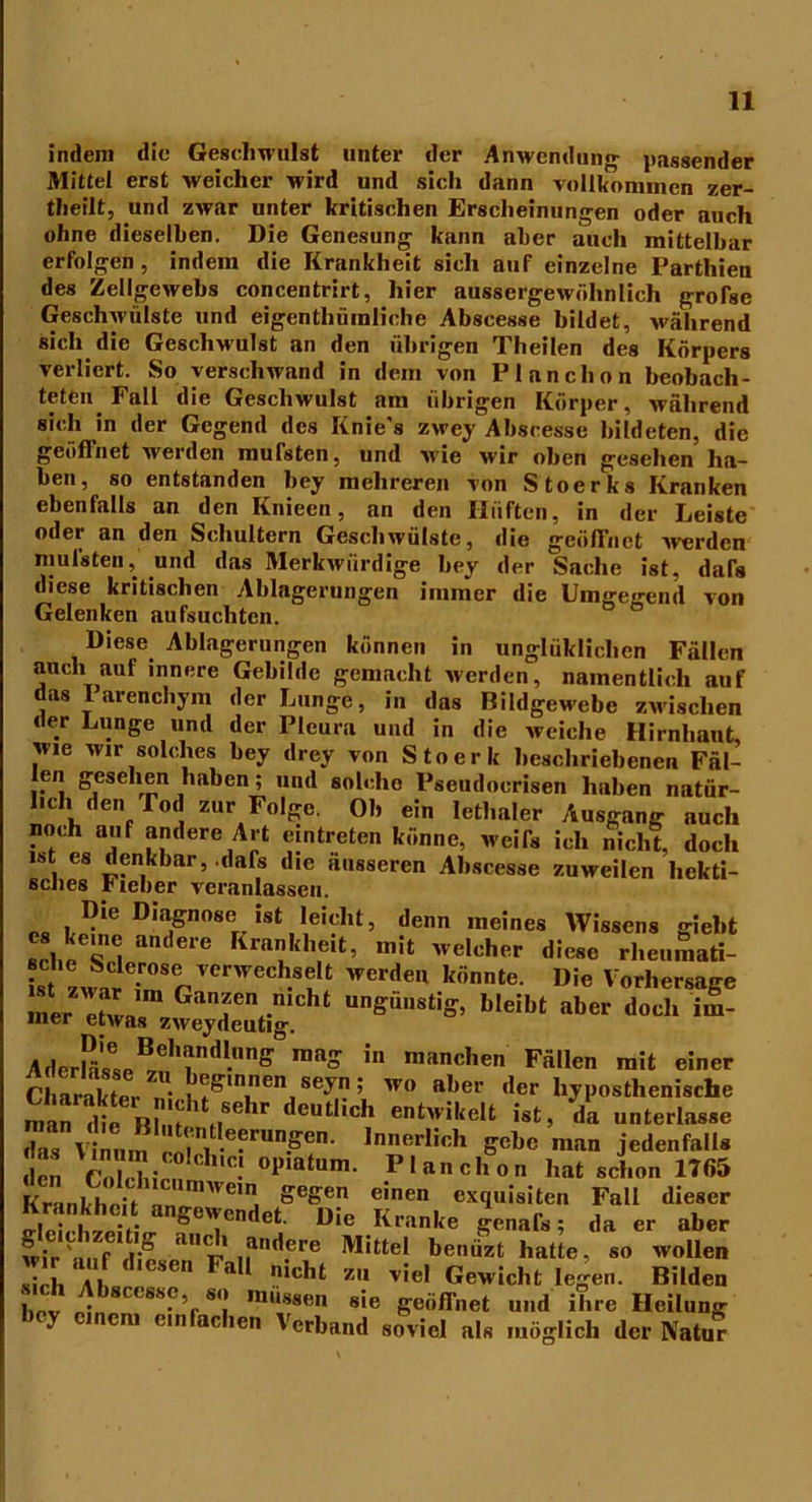 indem die Geschwulst unter der Anwendung passender Mittel erst weicher wird und sich dann vollkommen zer- theilt, und zwar unter kritischen Erscheinungen oder auch ohne dieselben. Die Genesung kann aber auch mittelbar erfolgen, indem die Krankheit sich auf einzelne Parthieu des Zellgewebs concentrirt, hier aussergewühnlich grofse Geschwülste und eigenthümliche Abscesse bildet, während sich die Geschwulst an den übrigen Theilen des Körpers verliert. So verschwand in dem von Planchon beobach- teten Fall die Geschwulst am übrigen Körper, während sich in der Gegend des Knie's zwey Abscesse bildeten, die geöffnet werden mufsten, und wie wir oben gesehen ha- ben, so entstanden bey mehreren von Stoerks Kranken ebenfalls an den Knieen, an den Hüften, in der Leiste oder an den Schultern Geschwülste, die geöffnet -werden mufsten, und das Merkwürdige bey der Sache ist, dafe diese kritischen Ablagerungen immer die Umgegend von Gelenken aufsuchten. Diese Ablagerungen können in unglüklichen Fällen auch auf innere Gebilde gemacht werden, namentlich auf das 1 arenchym der Lunge, in das Bildgewebe zwischen der Lunge und der Pleura und in die weiche Hirnhaut, wie wir solches bey drey von Stoerk beschriebenen Fäl- len gesehen haben; und solche Pseudocrisen haben natür- lich den Tod zur Folge. Ob ein Ictl.aler Ausgang auch noch auf andere Art eintreten könne, weife ich nicht, doch ist es denkbar, .dafs die äusseren Abscesse zuweilen hekti- sches Fieber veranlassen. Die Diagnose ist leicht, denn meines Wissens giebt cs keme andere Krankheit, mit welcher diese rheumati- is zwvre-renVerWCCh.8f Werdeu k,innte- D'e Vorhersage S»xr^“;sticht nsä,,s%-bleibt AderPäLB™brd‘nS°,1,aS in mit ein“ Charakter e’ .1 ^lnnen > wo a^er der liyposthenische man die Blm'ti8611^ teut*,c^ er»twikelt ist, da unterlasse rit! n e-rUnPen- Verlieh P*« n.an jedenfalls cn V'ol bi 0! °1,iatum- P'a»chon hat schon 1765 Kru,khe;t VC,nJ Segen einen exquisiten Fall dieser Se ,LeitL geTndet D!e Klanke ge™fe; da er aber wir^nf l-” i .j1Iucre Mittel benüzt hatte, so wollen sich a! Fa nic,,t *“ viel Gewicht legen. Bilden hev e11?en,CSh%S<.‘ mu,*8en sie geöffnet und ihre Heilung y ein ac len \erband soviel als möglich der Natur