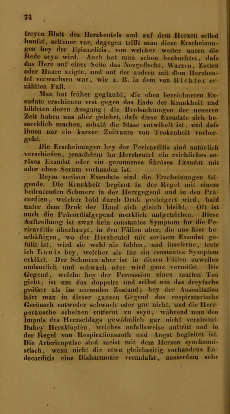 freyen Blatt des Herzbeutels und auf dem Herzen selbst häufst, seltener vor, dagegen trifft man diese Erscheinun- gen bey der Epicarditis, von welcher weiter unten die Rede seyn wird. Auch hat man schon beobachtet, dafs das Ilerz auf einer Seite das IVezgellecht, Warzen, Zotten oder Haare zeigte, und auf der andern mit dVm Herzbeu- tel verwachsen war, wie z. B. in dem von Richter er- zählten Fall. Man hat früher geglaubt, die oben bezeiclinete» Ex- sudate erschienen erst gegen das Ende der Krankheit und bildeten deren Ausgang; die Beobachtungen der neueren Zeit haben uns aber gelehrt, dafs diese Exsudate sich be- merklich machen, sobald die Stase entwikelt ist, und dafs ihnen nur ein kurzer Zeitraum von Trokcnhcit vorher- gellt. Die Erscheinungen bey der Pericarditis sind natürlich verschieden, jenaclidem im Herzbeutel ein reichliches se- röses Exsudat oder ein geronnenes fibröses Exsudat mit oder ohne Serum vorhanden ist. Beym serösen Exsudate sind die Erscheinungen fol- gende. Die Krankheit beginnt in der Regel mit einem bedeutenden Schmerz in der Herzgegend und in den Prä- cordien, Melcher bald durch Druk gesteigert wird, bald unter dem Druk der Hand sich gleich bleibt. Oft ist auch die Präcordialgegend merklich aufgetrieben. Diese Auftreibung ist zwar kein constantcs Symptom für die Pe- ricarditis überhaupt, in den Fällen aber, die uns hier be- schäftigen, wo der Herzbeutel mit serösem Exsudat ge- füllt ist, wird sie wohl nie fehlen, und insoferne, trete ich Louis bey, welcher sie für ein constantcs Symptom erklärt. Der Schmerz aber ist in diesen Fällen zuweilen uudeutlich und schwach oder wird ganz vermifst. Die Gegend, welche bey der Percussion einen matten Ton giebt, ist um das doppelte und selbst um das dreyfache grüfser als im normalen Zustand; bey der Auscultntion hört man in dieser ganzen Gegend das respiratorische Geräusch entweder schwach oder gar nicht, und die Herz geräusche scheinen entfernt zu seyn, während man den Impuls des Herzschlags gewöhnlich gar nicht vernimmt. Dabey Herzklopfen, welches anfalUweise auftritt und in der Regel von Respirutionsnoth umi Angst begleitet ist. Die Arterienpulse sind meist mit dem Herzen synchroni- stisch, wenn nicht die etwa gleichzeitig vorhandene En- docarditis eine Disharmonie veranlafst, ausserdem sehr