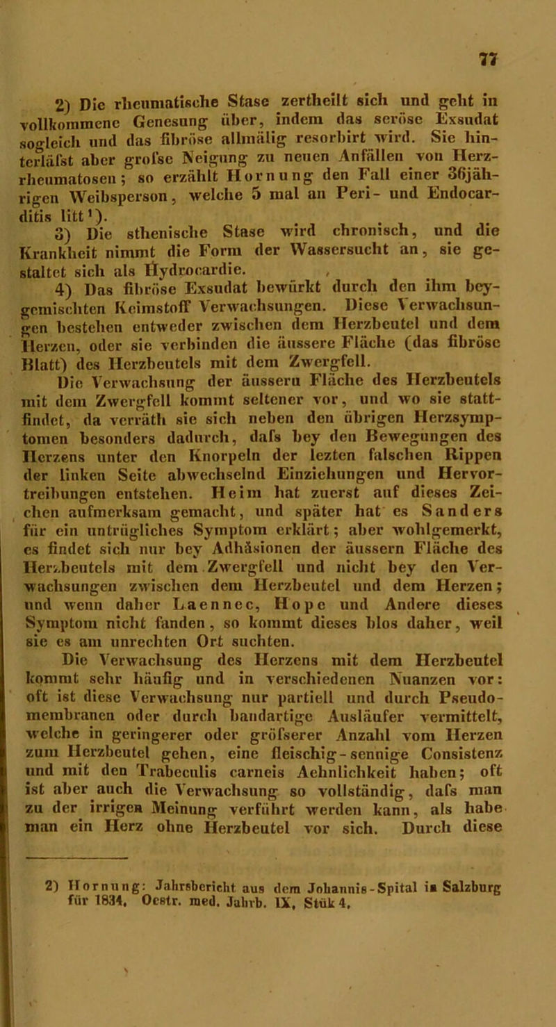 2) Die rheumatische Stase zertlieilt sich und geht in vollkommene Genesung über, indem das seröse Exsudat sogleich und das fibröse allmälig resorbirt wird. Sic liin- tcrläfst aber groise Neigung zu neuen Anfüllen von Herz- rlieumatosen; so erzählt Hornung den Fall einer 3fijäh- rigen Weibsperson, welche 5 mal an Peri- und Endocar- ditis litt'). 3) Die sthenische Stase wird chronisch, und die Krankheit nimmt die Form der Wassersucht an, sie ge- staltet sich als itydroeardie. 4) Das fibröse Exsudat bewürkt durch den ihm bey- gemiscliten Keimstoff Verwachsungen. Diese Verwachsun- gen bestehen entweder zwischen dem Herzbeutel und dem Herzen, oder sie verbinden die äussere Fläche (das fibröse Blatt) des Herzbeutels mit dem Zwergfell. Die Verwachsung der äusseru Fläche des Herzbeutels mit dem Zwergfell kommt seltener vor, und wo sie statt- findet, da verräth sie sich neben den übrigen Herzsymp- tomen besonders dadurch, dafs bey den Bewegungen des Herzens unter den Knorpeln der lezten falschen Rippen der linken Seite abwechselnd Einziehungen und Hervor- treibungen entstehen. Heim hat zuerst auf dieses Zei- chen aufmerksam gemacht, und später hat es Sanders für ein untrügliches Symptom erklärt; aber wohlgemerkt, cs findet sich nur bey Adhäsionen der äussern Fläche des Herzbeutels mit dem Zwergfell und nicht bey den Ver- wachsungen zwischen dem Herzbeutel und dem Herzen; und wenn daher Laennec, Hope und Andere dieses Symptom nicht fanden, so kommt dieses lilos daher, weil sie cs am Unrechten Ort suchten. Die Verwachsung des Herzens mit dem Herzbeutel kommt sehr häufig und in verschiedenen Nuanzen vor: oft ist diese Verwachsung nur partiell und durch Pseudo- membranen oder durch bandartige Ausläufer vermittelt, welche in geringerer oder gröfserer Anzahl vom Herzen zum Herzbeutel gehen, eine fleischig-sennige Consistenz und mit den Trabecnlis carneis Aehnlichkeit haben; oft ist aber auch die Verwachsung so vollständig, dafs man zu der irrigen Meinung verführt werden kann, als habe man ein Herz ohne Herzbeutel vor sich. Durch diese 2) Hornung: Jalirsbcrieht aus «lern Johannis - Spital i* Salzburg für 1834, Ocstr. roed. Jahrb. IX, Stük 4,