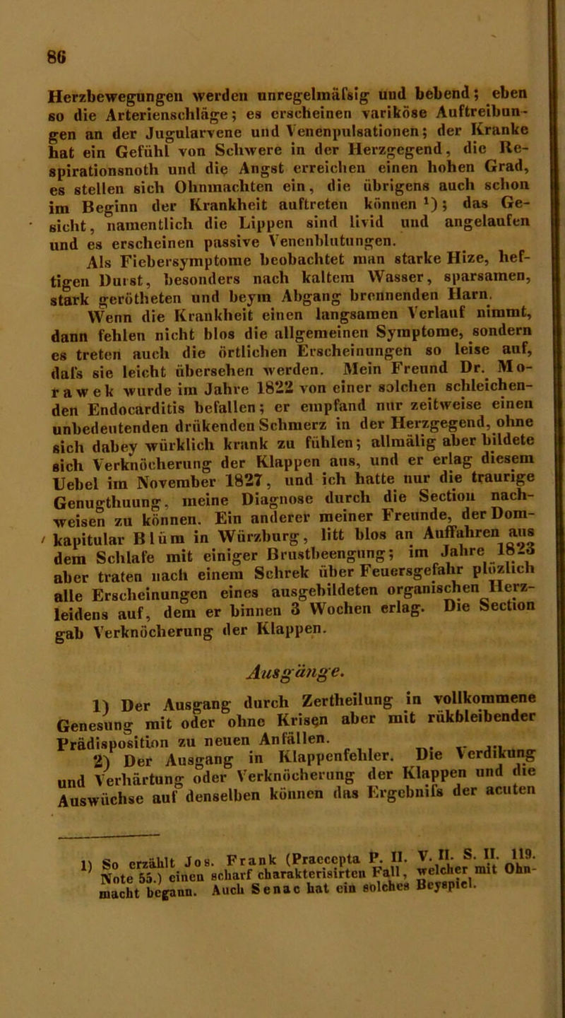 Herzbewegungen werden unregelinäfsig und bebend; eben so die Arterienschläge; es erscheinen variköse Auftreibun- gen an der Jugularvcne und Venenpulsationen; der Kranke hat ein Gefühl von Schwere in der Herzgegend, die Be- spirationsnotli und die Angst erreichen einen hohen Grad, es stellen sich Ohnmächten ein, die übrigens auch schon im Beginn der Krankheit auflreten können ‘); das Ge- sicht, namentlich die Lippen sind Livid und angelaufen und es erscheinen passive Venenblutungen. Als Fiebersymptome beobachtet man starke Hize, hef- tigen Durst, besonders nach kaltem Wasser, sparsamen, stark gcrötheten und beym Abgang brennenden Harn. Wenn die Krankheit einen langsamen Verlauf nimmt, dann fehlen nicht blos die allgemeinen Symptome, sondern es treten auch die örtlichen Erscheinungen so leise auf, dal's sic leicht übersehen werden. Mein Freund Dr. Mo- rawek wurde im Jahre 1822 von einer solchen schleichen- den Endocarditis befallen; er empfand nur zeitweise einen unbedeutenden driikenden Schmerz in der Herzgegend, ohne sich dabey würklich krank zu fühlen; allmälig aber bildete sich Verknöcherung der Klappen aus, und er erlag diesem Uebel im November 1827, und ich hatte nur die traurige Genugtuung, meine Diagnose durch die Section nach- weisen zu können. Ein anderer meiner Freunde, der Dom- / kapitular Blüm in Würzburg, litt blos an Auffahren aus dem Schlafe mit einiger Brustbeengung; im Jahre 18-d aber traten nach einem Schrek über Feucrsgefalir plozlich alle Erscheinungen eines ausgebildeten organischen Herz- leidens auf, dem er binnen 3 Wochen erlag. Die Section gab Verknöcherung der Klappen. Ausgänge. 1) Der Ausgang durch Zerteilung in vollkommene Genesung mit oder ohne Krisen aber mit rukbleibender Prädisposition zu neuen Anfällen. 2) Der Ausgang in Klappenfehler. Die Verdikung und Verhärtung oder Verknöcherung der Klappen und die Auswüchse auf denselben können das ErgebntTs der acuten 1) So erzählt Jos Note 55.) eineu macht begann. Frank (Praccepta P. II. V. II. S. II. 119. sharf charakterisirtcn Fall, welcher mit Ohn uch Senac hat ein solche» Beyspiel.